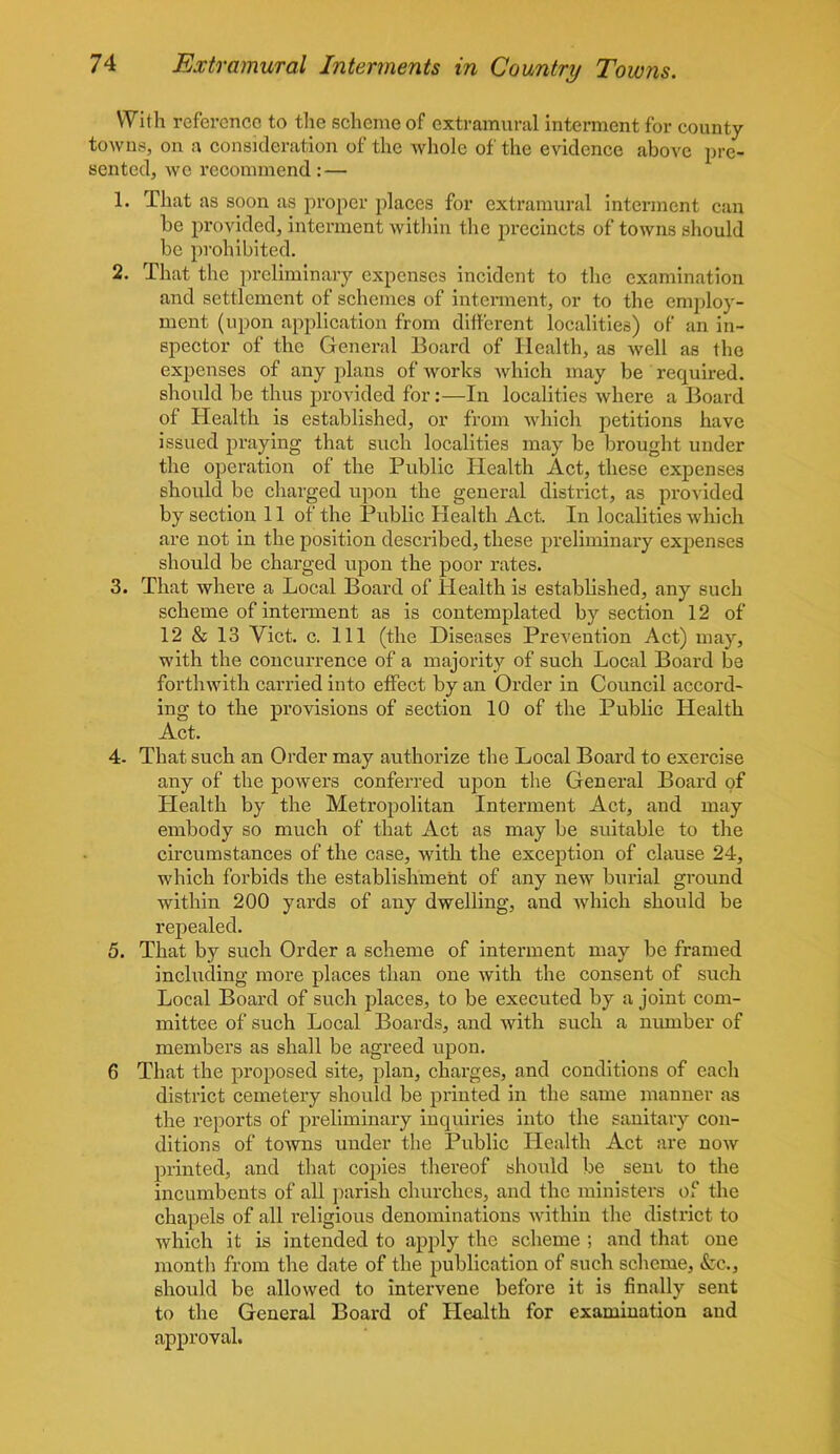 With reference to the scheme of extramural interment for county towns, on a consideration of the whole of the evidence above pre- sented, we recommend: — 1. That as soon as proper places for extramural interment can be provided, interment within the precincts of towns should be prohibited. 2. That the preliminary expenses incident to the examination and settlement of schemes of interment, or to the employ- ment (upon application from different localities) of an in- spector of the General Board of Health, as well as the expenses of any plans of works which may be required, should be thus provided for:—In localities where a Board of Health is established, or from which petitions have issued praying that such localities may be brought under the operation of the Public Health Act, these expenses should be charged upon the general district, as provided by section 11 of the Public Health Act. In localities which are not in the position described, these preliminary expenses should be charged upon the poor rates. 3. That where a Local Board of Health is established, any such scheme of interment as is contemplated by section 12 of 12 & 13 Yict. c. Ill (the Diseases Prevention Act) may, with the concurrence of a majority of such Local Board be forthwith carried into effect by an Order in Council accord- ing to the provisions of section 10 of the Public Health Act. 4- That such an Order may authorize the Local Board to exercise any of the powers conferred upon the General Board of Health by the Metropolitan Interment Act, and may embody so much of that Act as may be suitable to the circumstances of the case, with the exception of clause 24, which forbids the establishment of any new burial ground within 200 yards of any dwelling, and which should be repealed. 5. That by such Order a scheme of interment may be framed including more places than one with the consent of such Local Board of such places, to be executed by a joint com- mittee of such Local Boards, and with such a number of members as shall be agreed upon. 6 That the proposed site, plan, charges, and conditions of each district cemetery should be printed in the same manner as the reports of preliminary inquiries into the sanitary con- ditions of towns under the Public Health Act are now printed, and that copies thereof should be sent to the incumbents of all parish churches, and the ministers of the chapels of all religious denominations within the district to which it is intended to apply the scheme ; and that one month from the date of the publication of such scheme, &c., should be allowed to intervene before it is finally sent to the General Board of Health for examination and approval.