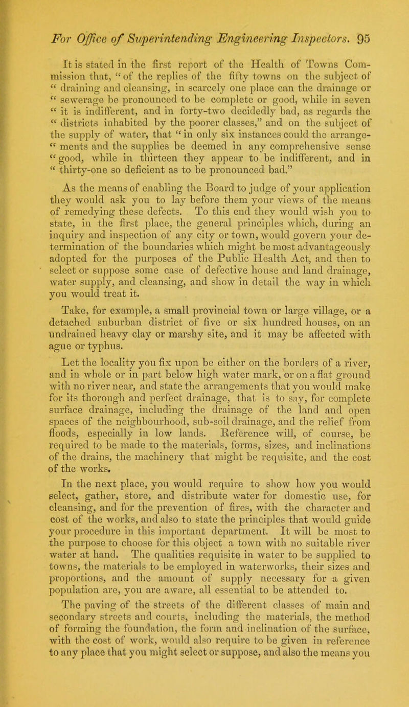 It is stated in the first report of the Health of Towns Com- mission that, “of the replies of the fifty towns on the subject of “ draining and cleansing, in scarcely one place can the drainage or “ sewerage be pronounced to be complete or good, while in seven “ it is indifferent, and in forty-two decidedly bad, as regards the  districts inhabited by the poorer classes,” and on the subject of the supply of water, that “ in only six instances could the arrange* “ ments and the supplies be deemed in any comprehensive sense “ good, while in thirteen they appear to be indifferent, and in “ thirty-one so deficient as to be pronounced bad.” As the means of enabling the Board to judge of your application they would ask you to lay before them your views of the means of remedying these defects. To this end they would wish you to state, in the first place, the general principles which, during an inquiry and inspection of any city or town, would govern your de- termination of the boundaries which might be most advantageously adopted for the purposes of the Public Health Act, and then to select or suppose some case of defective house and land drainage, water supply, and cleansing, and show in detail the way in which you would treat it. Take, for example, a small provincial town or large village, or a detached suburban district of five or six hundred houses, on an undraiued heavy clay or marshy site, and it may be affected with ague or typhus. Let the locality you fix upon be either on the borders of a river, and in whole or in part below high water mark, or on a flat ground with no river near, and state the arrangements that you would make for its thorough and perfect drainage, that is to say, for complete surface drainage, including the drainage of the land and open spaces of the neighbourhood, sub-soil drainage, and the relief from floods, especially in low lands. Reference will, of course, be required to be made to the materials, forms, sizes, and inclinations of the drains, the machinery that might be requisite, and the cost of the works. In the next place, you would require to show how you would select, gather, store, and distribute water for domestic use, for cleansing, and for the prevention of fires, with the character and cost of the works, and also to state the principles that would guide your procedure in this important department. It will be most to the purpose to choose for this object a town with no suitable river water at hand. The qualities requisite in water to be supplied to towns, the materials to be employed in waterworks, their sizes and proportions, and the amount of supply necessary for a given population are, you are aware, all essential to be attended to. The paving of the streets of the different classes of main and secondary streets and courts, including the materials, the method of forming the foundation, the form and inclination of the surface, with the cost of work, would also require to be given in reference to any place that you might select or suppose, and also the means you