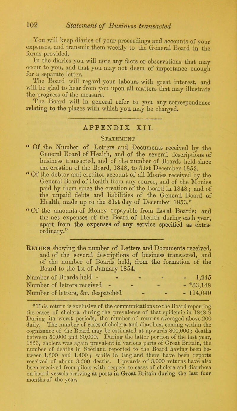 You .will keep diaries of jour proceedings and accounts of your expenses, and transmit them weekly to the General Board in the forms provided. In the diaries you will note any facts or observations that may occur to you, and that you may not deem of importance enough for a separate letter. The Board will regard your labours with great interest, and will be glad to hear from you upon all matters that may illustrate the progress of the measure. The Board will in general refer to you any correspondence relating to the places with which you may bo charged. APPENDIX XII. Statement “ Of the Number of Letters and Documents received by the General Board of Health, and of the several descriptions of business transacted, and of the number of Boards held since the creation of the Board, 1848, to 31st December 1853. “ Of the debtor and creditor account of all Monies received by the General Board of Health from any source, and of the Monies paid by them since the creation of the Board in 1848 ; and of the unpaid debts and liabilities of the General Board of Health, made up to the 31st day of December 1853.” “ Of the amounts of Money repayable from Local Boards; and the net expenses of the Board of Health during each year, apart from the expenses of any service specified as extra* ordinary.” Return showing the number of Letters and Documents received, and of the several descriptions of business transacted, and of the number of Boards held, from the formation of the Board to the 1st of January 1854. Number of Boards held ----- 1,245 Number of letters received - *33,148 Number of letters, &c. despatched - - 114,040 *This return is exclusive of the communications to the Board reporting the cases of cholera during the prevalence of that epidemic in 1848-9 During its worst periods, the number of returns averaged above 200 daily. The number of cases of cholera and diarrhoea coming within the cognizance of the Board may be estimated at upwards 800,000; deaths between 50,000 and 60,000. During the latter portion of the last year, 1853, cholera was again prevalent in various parts of Great Britain, the number of deaths in Scotland reported to the Board having been be- tween 1,300 and 1,400 ; while in England there have been reports received of about 3,500 deaths. Upwards of 3,000 returns have also been received from pilots with respect to cases of cholera and diarrhoea on board vessels arriving at porta in Great Britain during the last four months of the year.