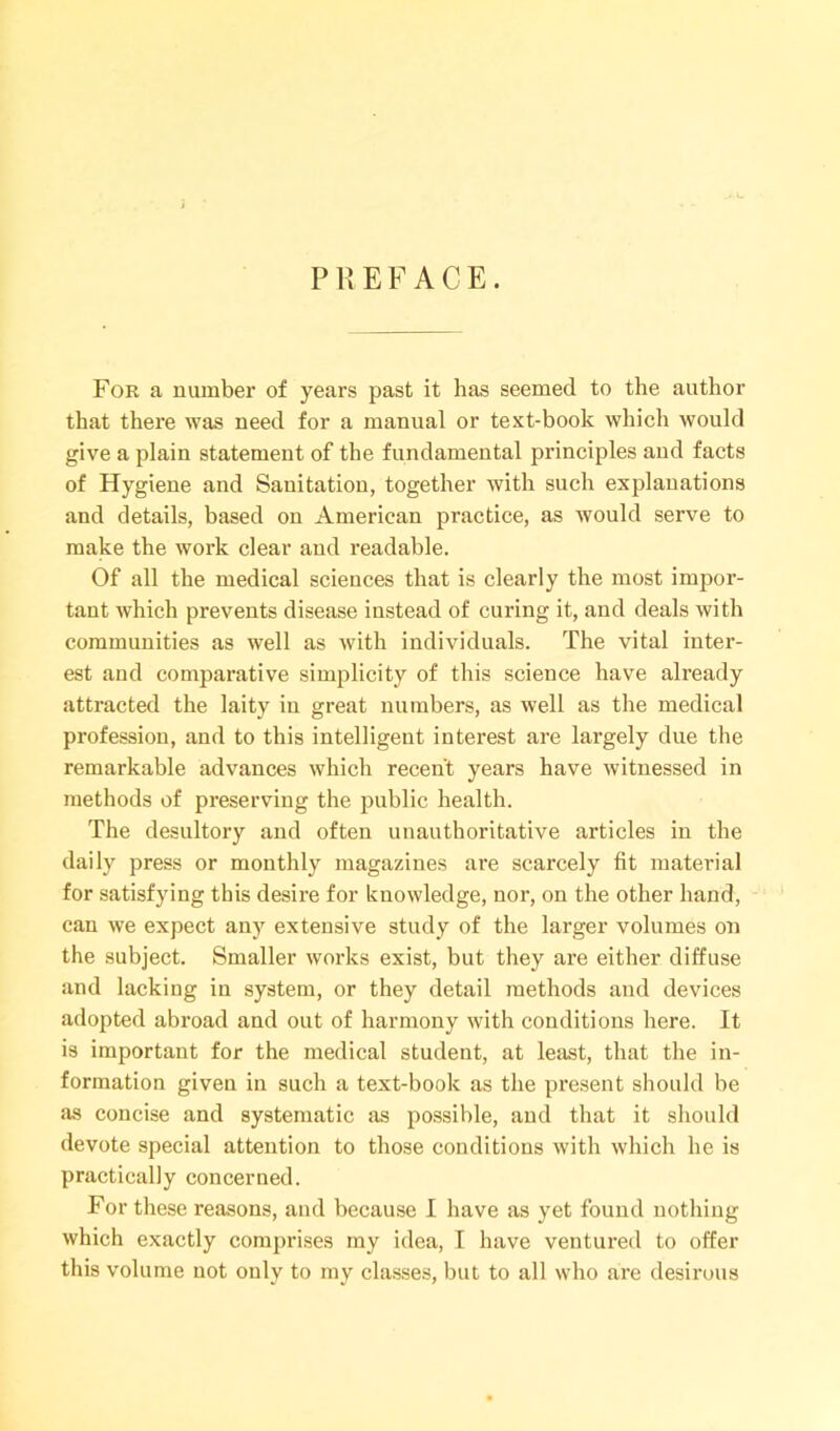 PREFACE. For a number of years past it has seemed to the author that there was need for a manual or text-book which would give a plain statement of the fundamental principles and facts of Hygiene and Sanitation, together with such explanations and details, based on American practice, as would serve to make the work clear and readable. Of all the medical sciences that is clearly the most impor- tant which prevents disease instead of curing it, and deals with communities as well as with individuals. The vital inter- est and comparative simplicity of this science have already attracted the laity in great numbers, as well as the medical profession, and to this intelligent interest are largely due the remarkable advances which recent years have witnessed in methods of preserving the public health. The desultory and often unauthoritative articles in the daily press or monthly magazines are scarcely fit material for satisfying this desire for knowledge, nor, on the other hand, can we expect any extensive study of the larger volumes on the subject. Smaller works exist, but they are either diffuse and lacking in system, or they detail methods and devices adopted abroad and out of harmony with conditions here. It is important for the medical student, at least, that the in- formation given in such a text-book as the present should be as concise and systematic as possible, and that it should devote special attention to those conditions with which he is practically concerned. For these reasons, and because I have as yet found nothing which exactly comprises my idea, I have ventured to offer this volume not only to my classes, but to all who are desirous