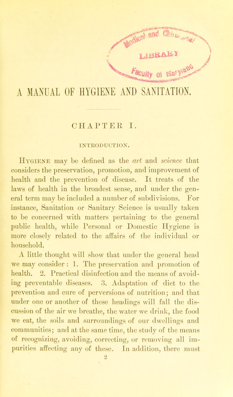 A MANUAL OF HYGIENE AND SANITATION. CHAPTER I. INTRODUCTION. Hygiene may be defined as the art and science that considers the preservation, promotion, and improvement of health and the prevention of disease. It treats of the laws of health in the broadest sense, and under the gen- eral term may be included a number of subdivisions. For instance, Sanitation or Sanitary Science is usually taken to be concerned with matters pertaining to the general public health, while Personal or Domestic Hygiene is more closely related to the affairs of the individual or household. A little thought will show that under the general head we may consider : 1. The preservation and promotion of health. 2. Practical disinfection and the means of avoid- ing preventable diseases. 3. Adaptation of diet to the prevention and cure of perversions of nutrition; and that under one or another of these headings will fall the dis- cussion of the air we breathe, the water we drink, the food we eat, the soils and surroundings of our dwellings and communities; and at the same time, the study of the means of recognizing, avoiding, correcting, or removing all im- purities affecting any of these. In addition, there must