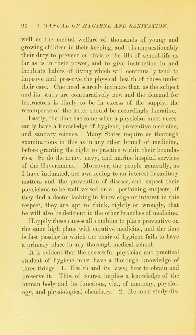 well as the mental welfare of thousands of young and growing children in their keeping, and it is unquestionably their duty to prevent or obviate the ills of school-life as far as is in their power, and to give instruction in and inculcate habits of living which will continually tend to improve and preserve the physical health of those under their care. One need scarcely intimate that, as the subject and its study are comparatively new and the demaud for instructors is likely to be in excess of the supply, the recompense of the latter should be accordingly lucrative. Lastly, the time has come when a physician must neces- sarily have a knowledge of hygiene, preventive medicine, and sanitary science. Many States require as thorough examinations in this as in any other branch of medicine, before granting the right to practice within their bounda- ries. So do the army, navy, and marine hospital services of the Government. Moreover, the people generally, as I have intimated, are awakening to au interest in sanitary matters and the prevention of disease, and expect their physicians to be well versed on all pertaining subjects; if they find a doctor lacking in knowledge or interest in this respect, they are apt to think, rightly or wrongly, that he will also be deficient in the other branches of medicine. Happily these causes all combine to place preventive on the same high plane with curative medicine, and the time is fast passing in which the chair of hygiene fails to have a primary place in any thorough medical school. It is evident that the successful physician and practical student of hygiene must have a thorough knowledge of three things : 1. Health and its laws; how to obtain and preserve it. This, of course, implies a knowledge of the human body and its functions, viz., of anatomy, physiol- ogy, and physiological chemistry. 2. He must study dis-