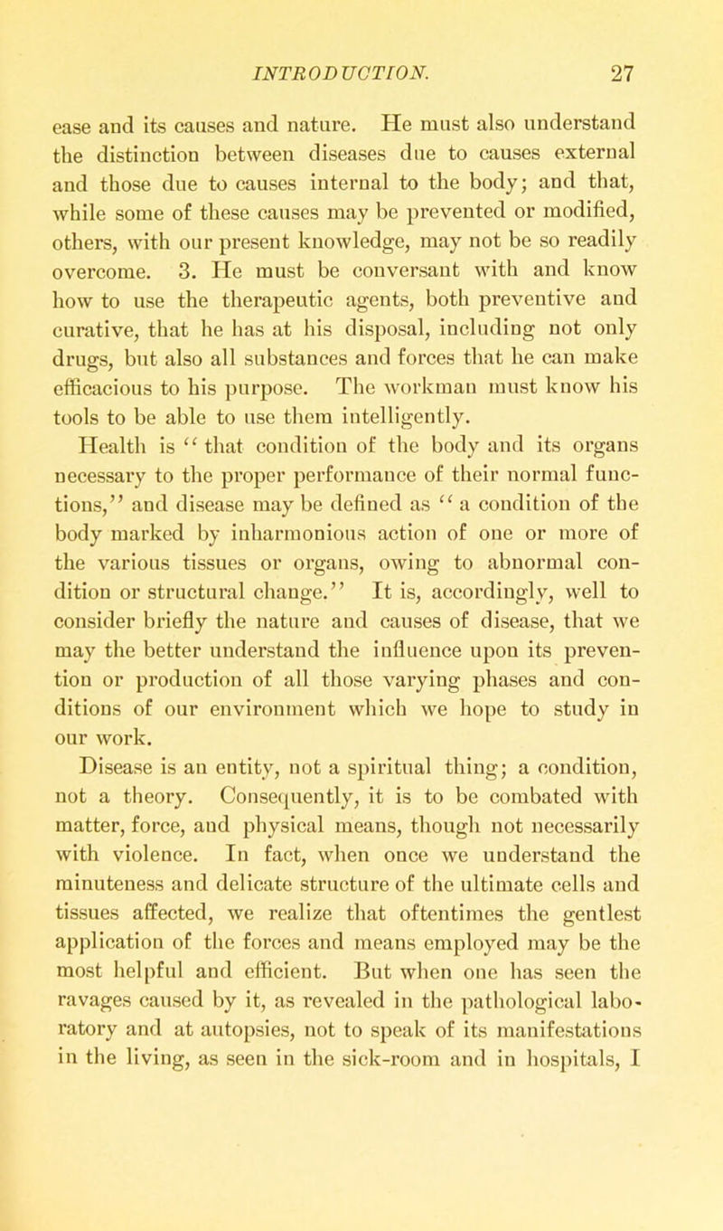 ease and its causes and nature. He must also understand the distinction between diseases due to causes external and those due to causes internal to the body; and that, while some of these causes may be prevented or modified, others, with our present knowledge, may not be so readily overcome. 3. He must be conversant with and know how to use the therapeutic agents, both preventive and curative, that he has at his disposal, including not only drugs, but also all substances and forces that he can make efficacious to his purpose. The workman must know his tools to be able to use them intelligently. Health is “ that condition of the body and its organs necessary to the proper performance of their normal func- tions, ” aud disease may be defined as “ a condition of the body marked by inharmonious action of one or more of the various tissues or organs, owing to abnormal con- dition or structural change.” It is, accordingly, well to consider briefly the nature and causes of disease, that we may the better understand the influence upon its preven- tion or production of all those varying phases and con- ditions of our environment which we hope to study iu our work. Disease is an entity, not a spiritual thing; a condition, not a theory. Consequently, it is to be combated with matter, force, and physical means, though not necessarily with violence. In fact, when once we understand the minuteness and delicate structure of the ultimate cells and tissues affected, we realize that oftentimes the gentlest application of the forces and means employed may be the most helpful and efficient. But when one has seen the ravages caused by it, as l’evealed in the pathological labo- ratory and at autopsies, not to speak of its manifestations in the living, as seen in the sick-room and in hospitals, I