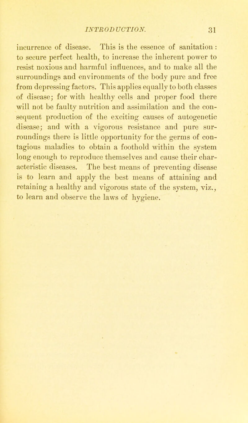 incurrence of disease. This is the essence of sanitation : to secure perfect health, to increase the inherent power to resist noxious and harmful influences, and to make all the surroundings and environments of the body pure and free from depressing factors. This applies equally to both classes of disease; for with healthy cells and proper food there will not be faulty nutrition and assimilation and the con- sequent production of the exciting causes of autogenetic disease; and with a vigorous resistance and pure sur- roundings there is little opportunity for the germs of con- tagious maladies to obtain a foothold within the system long enough to reproduce themselves and cause their char- acteristic diseases. The best means of preventing disease is to learn and apply the best means of attaining and retaining a healthy and vigorous state of the system, viz., to learn and observe the laws of hygiene.