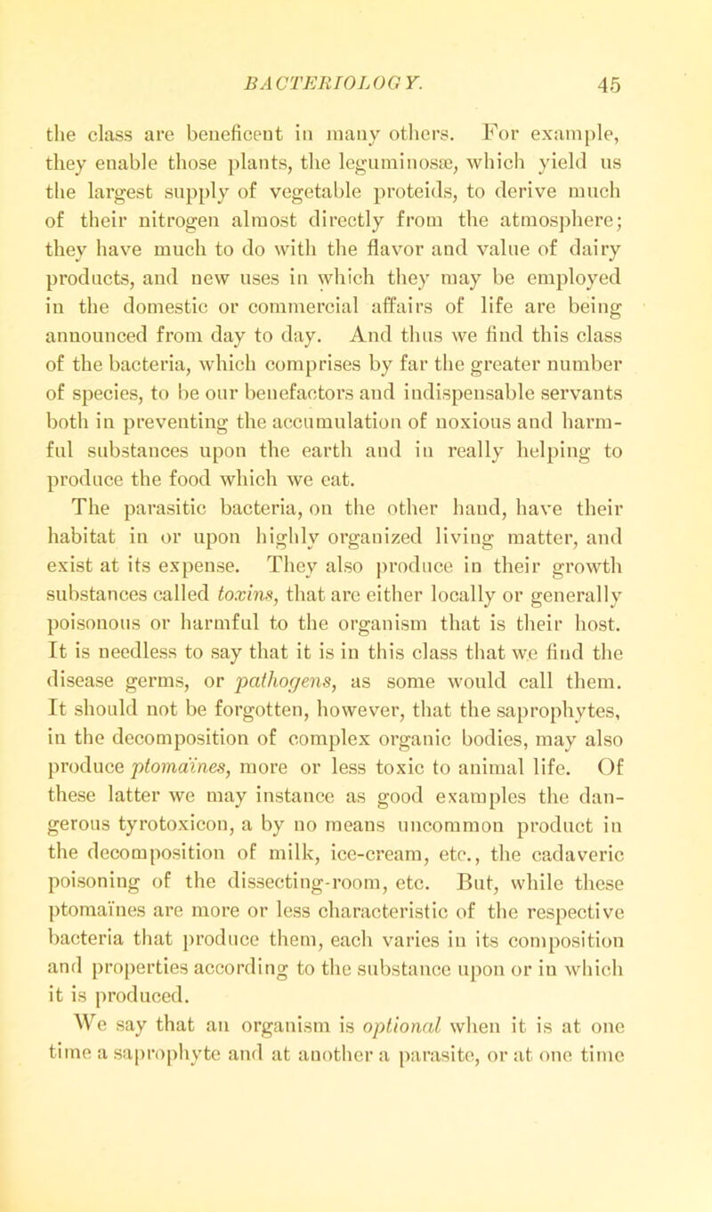 the class are beneficent in many others. For example, they enable those plants, the leguminosse, which yield ns the largest supply of vegetable proteids, to derive much of their nitrogen almost directly from the atmosphere; they have much to do with the flavor and value of dairy products, and new uses in which they may be employed in the domestic or commercial affairs of life are being announced from day to day. And thus we find this class of the bacteria, which comprises by far the greater number of species, to be our benefactors and indispensable servants both in preventing the accumulation of noxious and harm- ful substances upon the earth and in really helping to produce the food which we eat. The parasitic bacteria, on the other hand, have their habitat in or upon highly organized living matter, and exist at its expense. They also produce in their growth substances called toxins, that are either locally or generally poisonous or harmful to the organism that is their host. It is needless to say that it is in this class that we find the disease germs, or pathogens, as some would call them. It should not be forgotten, however, that the saprophytes, in the decomposition of complex organic bodies, may also produce ptomaines, more or less toxic to animal life. Of these latter we may instance as good examples the dan- gerous tyrotoxicon, a by no means uncommon product in the decomposition of milk, ice-cream, etc., the cadaveric poisoning of the dissecting-room, etc. But, while these ptomaines are more or less characteristic of the respective bacteria that produce them, each varies in its composition and properties according to the substance upon or in which it is produced. We say that an organism is optional when it is at one time a saprophyte and at another a parasite, or at one time