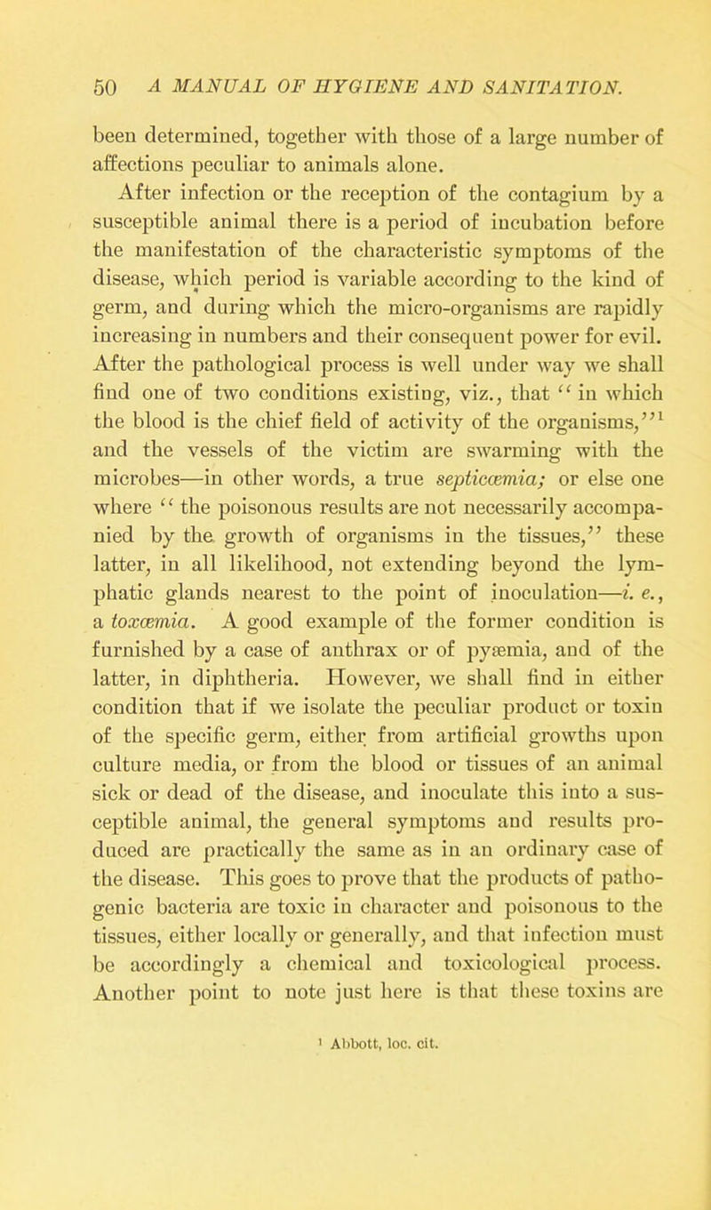 been determined, together with those of a large number of affections peculiar to animals alone. After infection or the reception of the contagium by a susceptible animal there is a period of incubation before the manifestation of the characteristic symptoms of the disease, which period is variable according to the kind of germ, and during which the micro-organisms are rapidly increasing in numbers and their consequent power for evil. After the pathological process is well under way we shall find one of two conditions existing, viz., that “ in which the blood is the chief field of activity of the organisms,”1 and the vessels of the victim are swarming with the microbes—in other words, a true septiccemia; or else one where “ the poisonous results are not necessarily accompa- nied by the growth of organisms in the tissues,” these latter, in all likelihood, not extending beyond the lym- phatic glands nearest to the point of inoculation—i. e., a toxaemia. A good example of the former condition is furnished by a case of anthrax or of pyaemia, and of the latter, in diphtheria. However, we shall find in either condition that if we isolate the peculiar product or toxin of the specific germ, either from artificial growths upon culture media, or from the blood or tissues of an animal sick or dead of the disease, and inoculate this into a sus- ceptible animal, the general symptoms and results pro- duced are practically the same as in an ordinary case of the disease. This goes to prove that the products of patho- genic bacteria are toxic in character and poisonous to the tissues, either locally or generally, and that infection must be accordingly a chemical and toxicological process. Another point to note just here is that these toxins are Abbott, loc. cit.