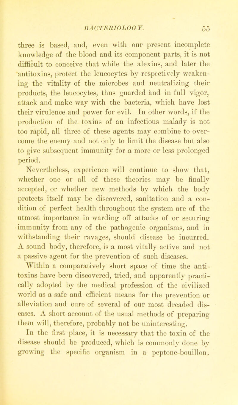 three is based, and, even with our present incomplete knowledge of the blood and its component parts, it is not difficult to conceive that while the alexins, and later the antitoxins, protect the leucocytes by respectively weaken- ing the vitality of the microbes and neutralizing their products, the leucocytes, thus guarded and in full vigor, attack and make way with the bacteria, which have lost their virulence and power for evil. In other words, if the production of the toxins of an infectious malady is not too rapid, all three of these agents may combine to over- come the enemy and not only to limit the disease but also to give subsequent immunity for a more or less prolonged period. Nevertheless, experience will continue to show that, whether one or all of these theories may be finally accepted, or whether new methods by which the body protects itself may be discovered, sanitation and a con- dition of perfect health throughout the system are of the utmost importance in warding off attacks of or securing immunity from any of the pathogenic organisms, and in withstanding their ravages, should disease be incurred. A sound body, therefore, is a most vitally active and not a passive agent for the prevention of such diseases. Within a comparatively short space of time the anti- toxins have been discovered, tried, and apparently practi- cally adopted by the medical profession of the civilized world as a safe and efficient means for the prevention or alleviation and cure of several of our most dreaded dis- eases. A short account of the usual methods of preparing them will, therefore, probably not be uninteresting. In the first place, it is necessary that the toxin of the disease should be produced, which is commonly done by growing the specific organism in a peptone-bouillon.