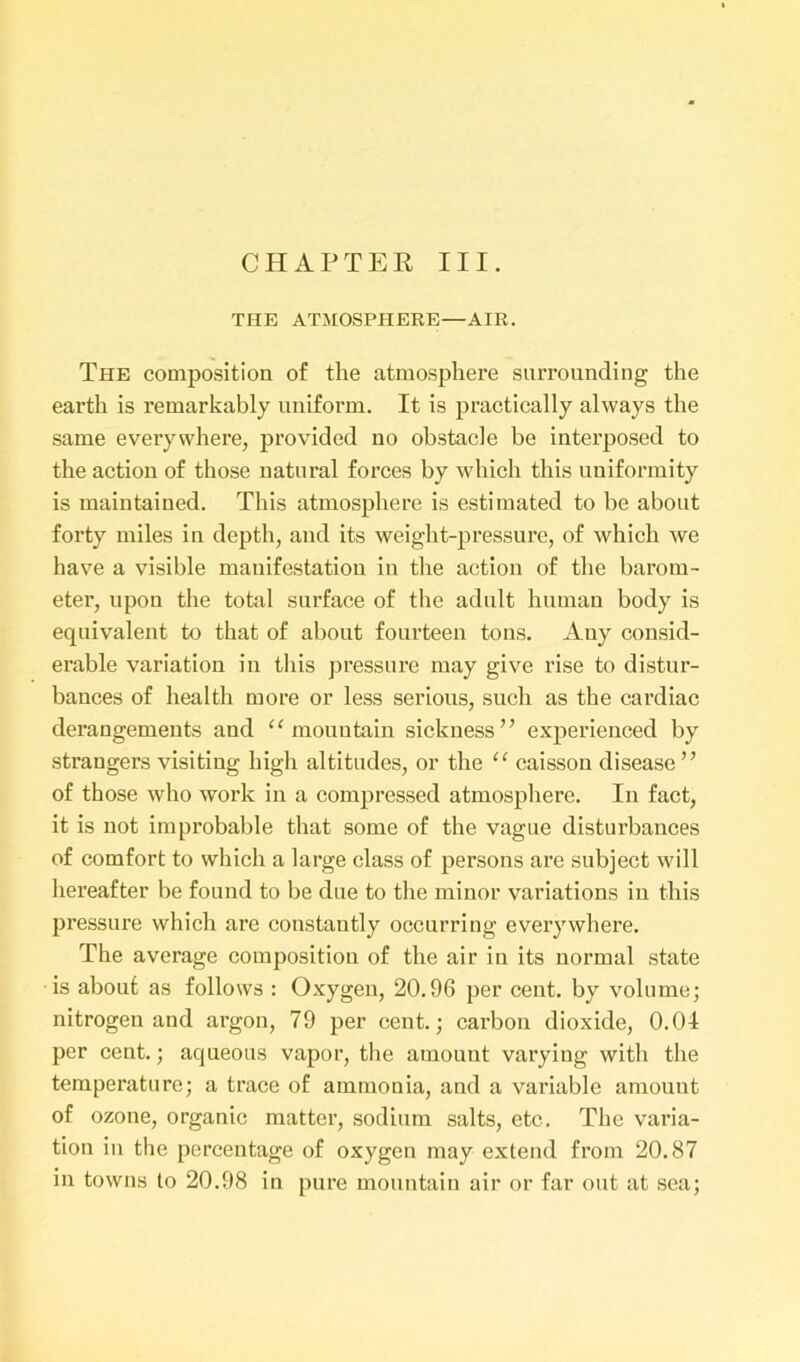 CHAPTER III. THE ATMOSPHERE—AIR. The composition of the atmosphere surrounding the earth is remarkably uniform. It is practically always the same everywhere, provided no obstacle be interposed to the action of those natural forces by which this uniformity is maintained. This atmosphere is estimated to be about forty miles in depth, and its weight-pressure, of which we have a visible manifestation in the action of the barom- eter, upon the total surface of the adult human body is equivalent to that of about fourteen tons. Any consid- erable variation in this pressure may give rise to distur- bances of health more or less serious, such as the cardiac derangements and 11 mountain sickness” experienced by strangers visiting high altitudes, or the “ caisson disease” of those who work in a compressed atmosphere. In fact, it is not improbable that some of the vague disturbances of comfort to which a large class of persons are subject will hereafter be found to be due to the minor variations in this pressure which are constantly occurring every where. The average composition of the air in its normal state is about as follows : Oxygen, 20.96 per cent, by volume; nitrogen and argon, 79 per cent.; carbon dioxide, 0.04 per cent.; aqueous vapor, the amount varying with the temperature; a trace of ammonia, and a variable amount of ozone, organic matter, sodium salts, etc. The varia- tion in the percentage of oxygen may extend from 20.87 in towns to 20.98 in pure mountain air or far out at sea;