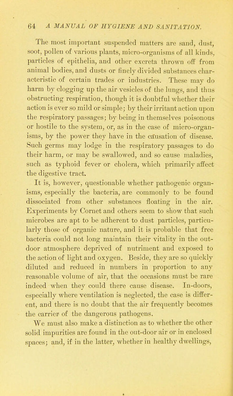 The most important suspended matters are sand, dust, soot, pollen of various plants, micro-organisms of all kinds, particles of epithelia, and other excreta thrown off from animal bodies, and dusts or finely divided substances char- acteristic of certaiu trades or industries. These may do harm by clogging up the air vesicles of the lungs, and thus obstructing respiration, though it is doubtful whether their action is ever so mild or simple; by their irritant action upon the respiratory passages; by being in themselves poisonous or hostile to the system, or, as in the case of micro-organ- isms, by the power they have in the cassation of disease. Such germs may lodge in the respiratory passages to do their harm, or may be swallowed, and so cause maladies, such as typhoid fever or cholera, which primarily affect the digestive tract. It is, however, questionable whether pathogenic organ- isms, especially the bacteria, are commonly to be found dissociated from other substances floating in the air. Experiments by Cornet and others seem to show that such microbes are apt to be adherent to dust particles, particu- larly those of organic nature, and it is probable that free bacteria could not long maintain their vitality in the out- door atmosphere deprived of nutriment and exposed to the action of light and oxygen. Beside, they are so quickly diluted and reduced in numbers in proportion to any reasonable volume of air, that the occasions must be rare indeed when they could there cause disease. In-doors, especially where ventilation is neglected, the case is differ- ent, and there is no doubt that the air frequently becomes the carrier of the dangerous pathogens. We must also make a distinction as to whether the other solid impurities are found in the out-door air or in enclosed spaces; and, if in the latter, whether in healthy dwellings,