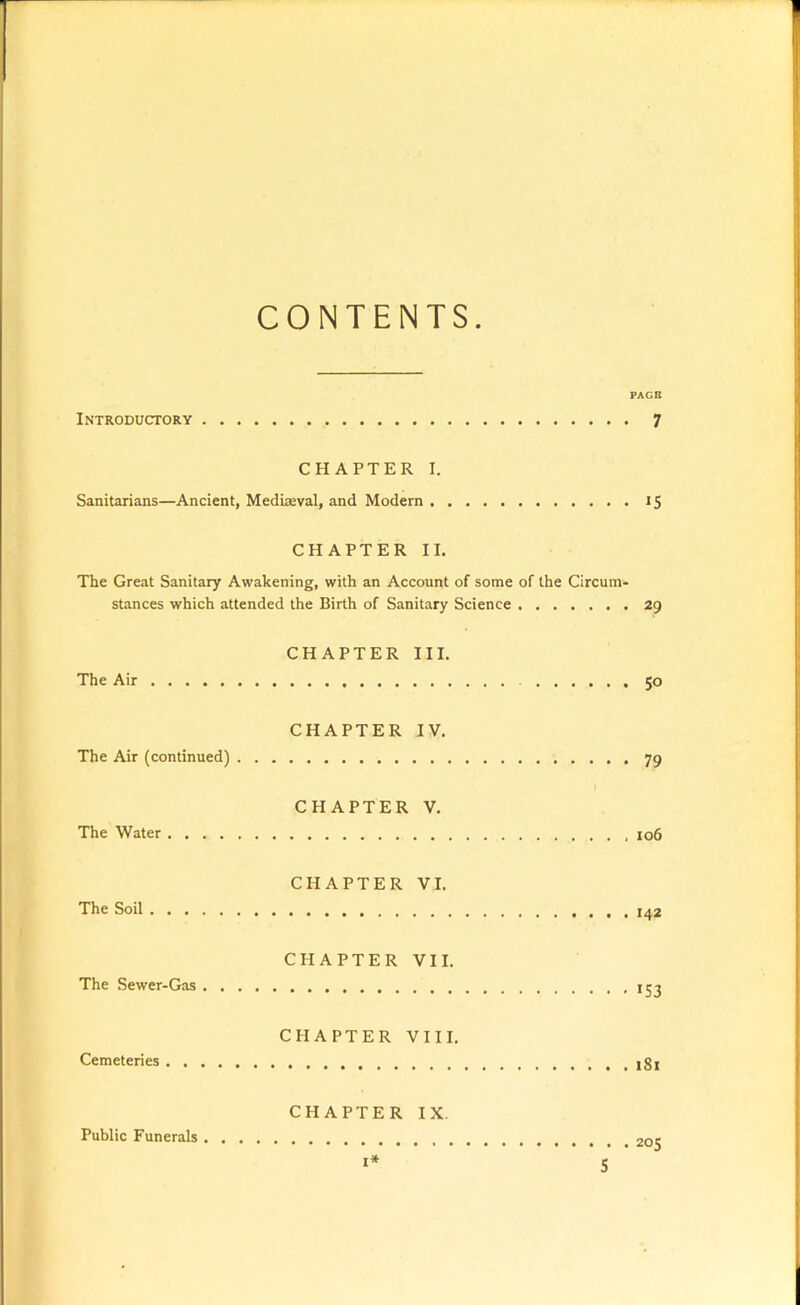 CONTENTS PAGE Introductory 7 CHAPTER I. Sanitarians—Ancient, Mediaeval, and Modern 15 CHAPTER II. The Great Sanitary Awakening, with an Account of some of the Circum- stances which attended the Birth of Sanitary Science 29 CHAPTER III. The Air 50 CHAPTER IV. The Air (continued) 79 CHAPTER V. The Water jo6 CHAPTER VI. The Soil CHAPTER VII. The Sewer-Gas 153 CHAPTER VIII. Cemeteries CHAPTER IX. Public Funerals