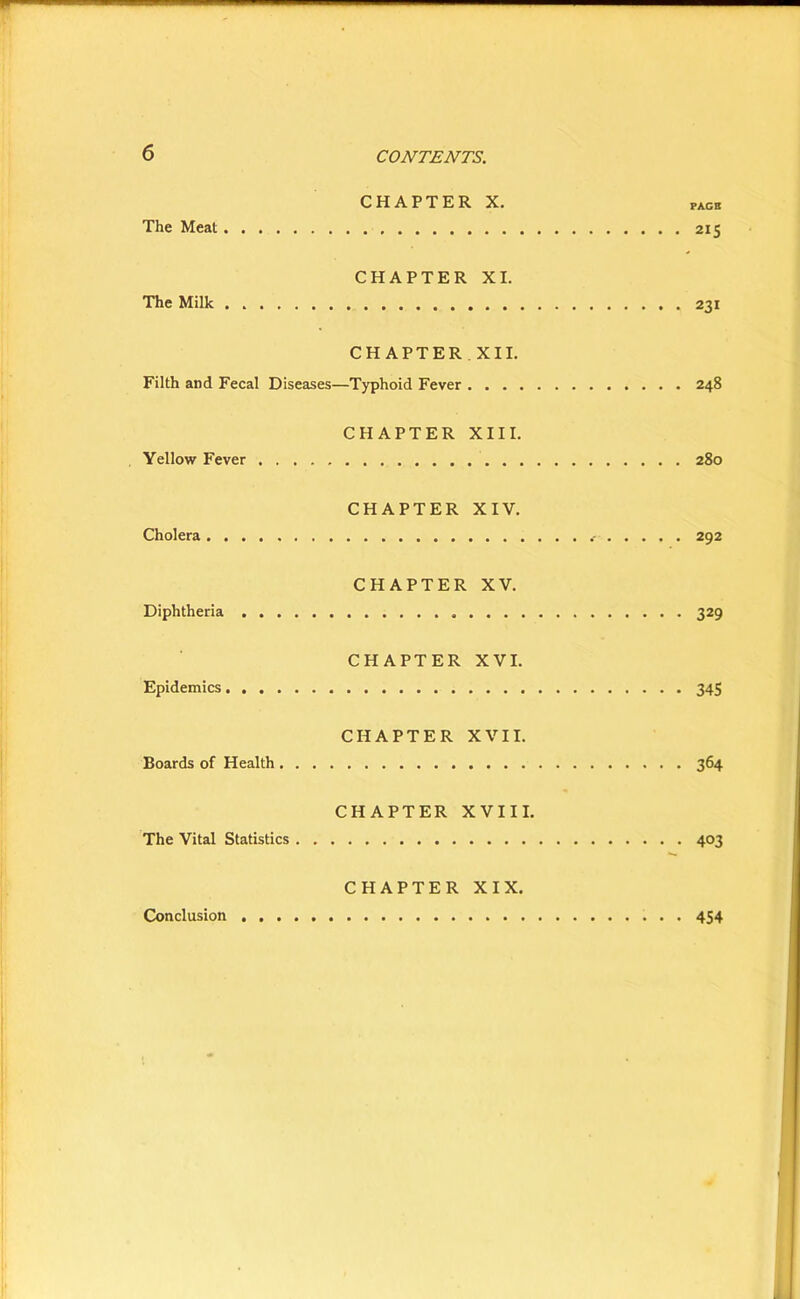 CHAPTER X. pace The Meat 215 CHAPTER XI. The Milk 231 CHAPTER XII. Filth and Fecal Diseases—Typhoid Fever 248 CHAPTER XIII. Yellow Fever 280 CHAPTER XIV. Cholera 292 CHAPTER XV. Diphtheria 329 CHAPTER XVI. Epidemics 345 CHAPTER XVII. Boards of Health 364 CHAPTER XVIII. The Vital Statistics 403 CHAPTER XIX. Conclusion 454