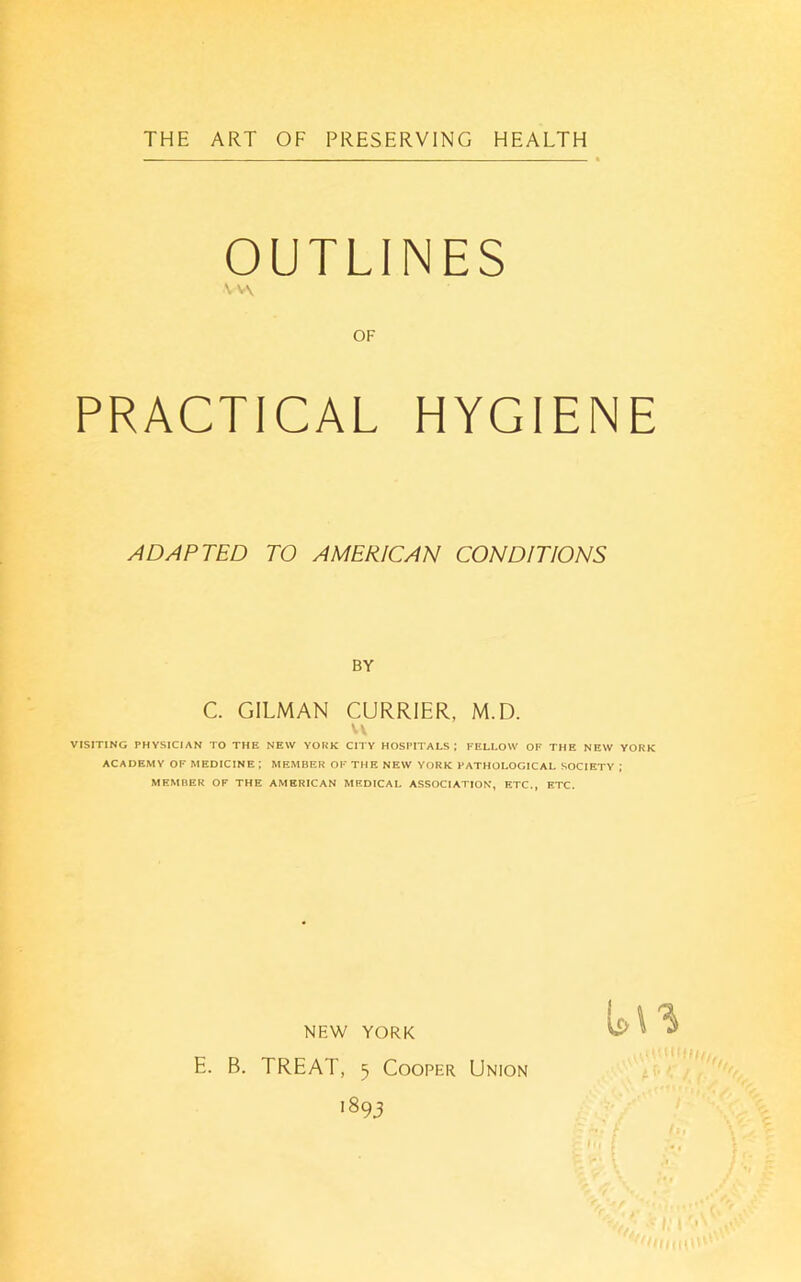 THE ART OF PRESERVING HEALTH OUTLINES v\ OF PRACTICAL HYGIENE ADAPTED TO AMERICAN CONDITIONS BY C. GILMAN CURRIER, M.D. VISITING PHYSICIAN TO THE NEW YORK CITY HOSPITALS; FELLOW OF THE NEW YORK ACADEMY OF MEDICINE ; MEMBER OF THE NEW YORK PATHOLOGICAL SOCIETY ; MEMBER OF THE AMERICAN MEDICAL ASSOCIATION, ETC., ETC. NEW YORK E. B. TREAT, 5 Cooper Union '893