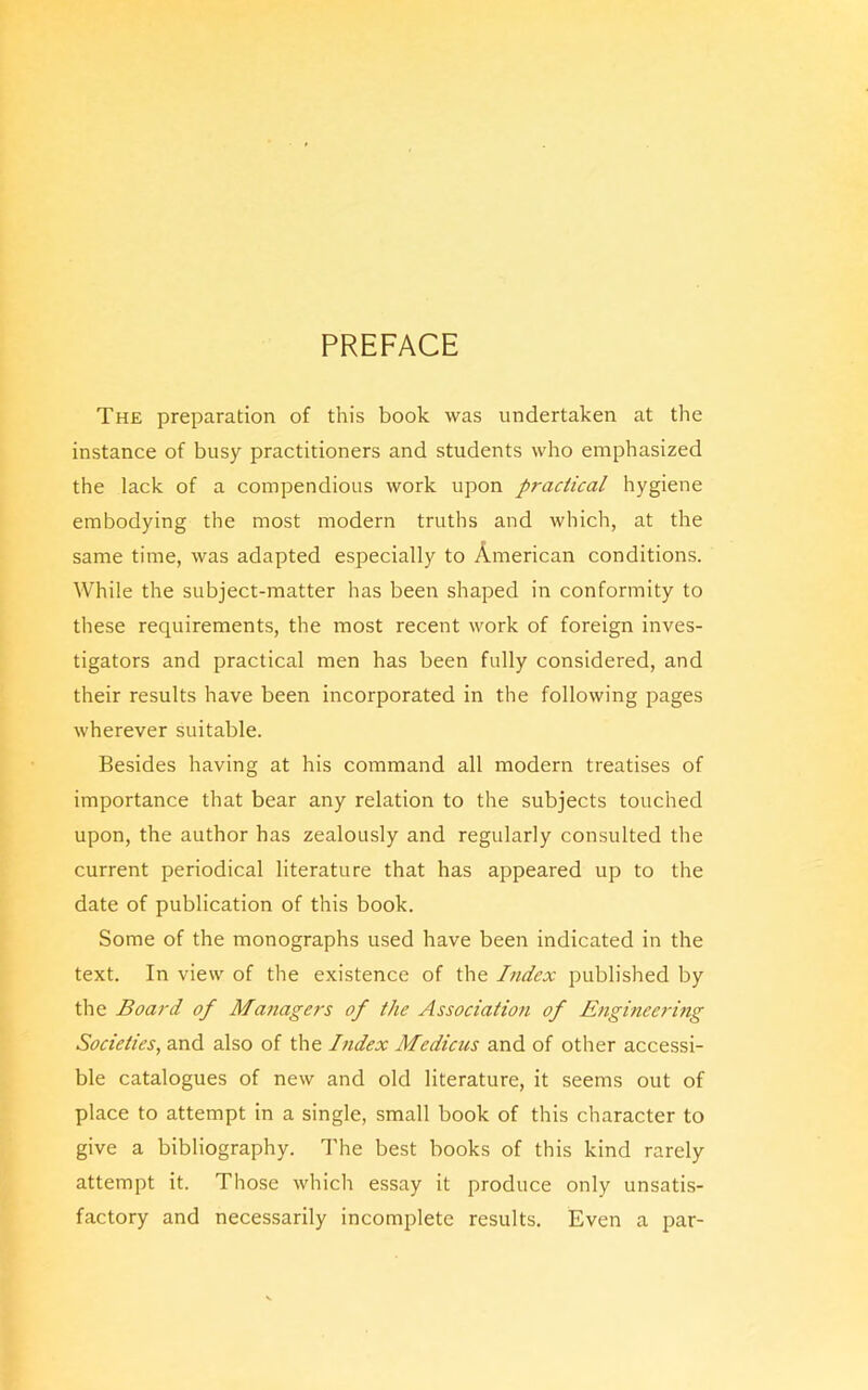 PREFACE The preparation of this book was undertaken at the instance of busy practitioners and students who emphasized the lack of a compendious work upon practical hygiene embodying the most modern truths and which, at the same time, was adapted especially to American conditions. While the subject-matter has been shaped in conformity to these requirements, the most recent work of foreign inves- tigators and practical men has been fully considered, and their results have been incorporated in the following pages wherever suitable. Besides having at his command all modern treatises of importance that bear any relation to the subjects touched upon, the author has zealously and regularly consulted the current periodical literature that has appeared up to the date of publication of this book. Some of the monographs used have been indicated in the text. In view of the existence of the Index published by the Board of Managers of the Association of Engineering Societies, and also of the Index Medicus and of other accessi- ble catalogues of new and old literature, it seems out of place to attempt in a single, small book of this character to give a bibliography. The best books of this kind rarely attempt it. Those which essay it produce only unsatis- factory and necessarily incomplete results. Even a par-