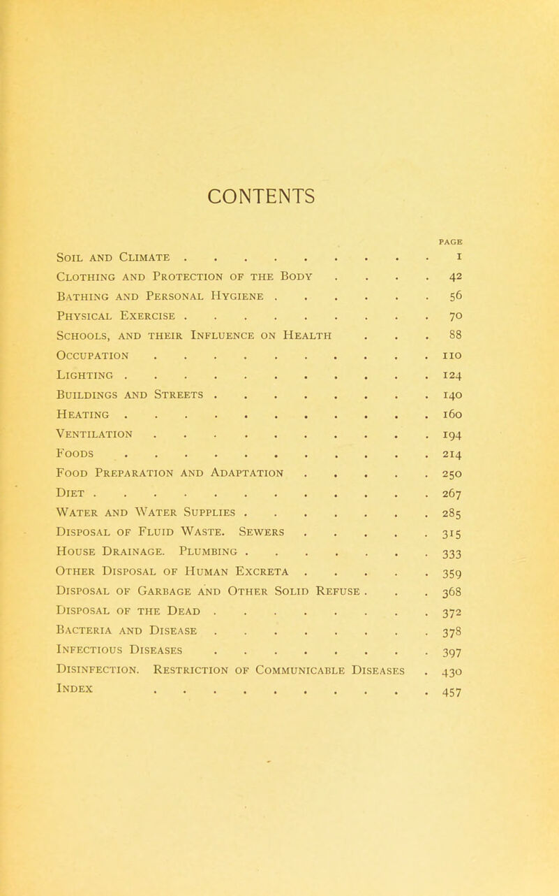 CONTENTS PAGE Soil and Climate i Clothing and Protection of the Body . . .42 Bathing and Personal Hygiene 56 Physical Exercise 70 Schools, and their Influence on Health ... 88 Occupation no Lighting 124 Buildings and Streets 140 Heating 160 Ventilation 194 Foods 214 Food Preparation and Adaptation 250 Diet 267 Water and Water Supplies 285 Disposal of Fluid Waste. Sewers 315 House Drainage. Plumbing 333 Other Disposal of Human Excreta 359 Disposal of Garbage and Other Solid Refuse . . . 368 Disposal of the Dead 372 Bacteria and Disease 378 Infectious Diseases 397 Disinfection. Restriction of Communicable Diseases . 430 Index 457