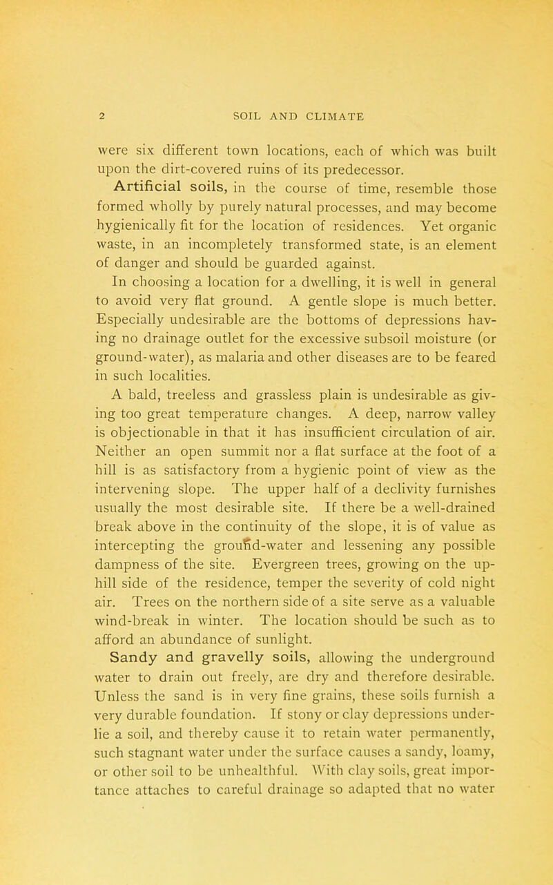 were six different town locations, each of which was built upon the dirt-covered ruins of its predecessor. Artificial soils, in the course of time, resemble those formed wholly by purely natural processes, and may become hygienically fit for the location of residences. Yet organic waste, in an incompletely transformed state, is an element of danger and should be guarded against. In choosing a location for a dwelling, it is well in general to avoid very flat ground. A gentle slope is much better. Especially undesirable are the bottoms of depressions hav- ing no drainage outlet for the excessive subsoil moisture (or ground-water), as malaria and other diseases are to be feared in such localities. A bald, treeless and grassless plain is undesirable as giv- ing too great temperature changes. A deep, narrow valley is objectionable in that it has insufficient circulation of air. Neither an open summit nor a flat surface at the foot of a hill is as satisfactory from a hygienic point of view as the intervening slope. The upper half of a declivity furnishes usually the most desirable site. If there be a well-drained break above in the continuity of the slope, it is of value as intercepting the groufid-water and lessening any possible dampness of the site. Evergreen trees, growing on the up- hill side of the residence, temper the severity of cold night air. Trees on the northern side of a site serve as a valuable wind-break in winter. The location should be such as to afford an abundance of sunlight. Sandy and gravelly soils, allowing the underground water to drain out freely, are dry and therefore desirable. Unless the sand is in very fine grains, these soils furnish a very durable foundation. If stony or clay depressions under- lie a soil, and thereby cause it to retain water permanently, such stagnant water under the surface causes a sandy, loamy, or other soil to be unhealthful. With clay soils, great impor- tance attaches to careful drainage so adapted that no water