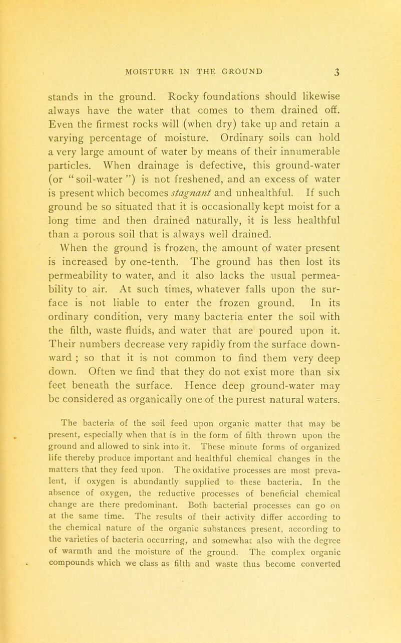stands in the ground. Rocky foundations should likewise always have the water that comes to them drained off. Even the firmest rocks will (when dry) take up and retain a varying percentage of moisture. Ordinary soils can hold a very large amount of water by means of their innumerable particles. When drainage is defective, this ground-water (or “soil-water”) is not freshened, and an excess of water is present which becomes stagnant and unhealthful. If such ground be so situated that it is occasionally kept moist for a long time and then drained naturally, it is less healthful than a porous soil that is always well drained. When the ground is frozen, the amount of water present is increased by one-tenth. The ground has then lost its permeability to water, and it also lacks the usual permea- bility to air. At such times, whatever falls upon the sur- face is not liable to enter the frozen ground. In its ordinary condition, very many bacteria enter the soil with the filth, waste fluids, and water that are poured upon it. Their numbers decrease very rapidly from the surface down- ward ; so that it is not common to find them very deep down. Often we find that they do not exist more than six feet beneath the surface. Hence deep ground-water may be considered as organically one of the purest natural waters. The bacteria of the soil feed upon organic matter that may be present, especially when that is in the form of filth thrown upon the ground and allowed to sink into it. These minute forms of organized life thereby produce important and healthful chemical changes in the matters that they feed upon. The oxidative processes are most preva- lent, if oxygen is abundantly supplied to these bacteria. In the absence of oxygen, the reductive processes of beneficial chemical change are there predominant. Both bacterial processes can go on at the same time. The results of their activity differ according to the chemical nature of the organic substances present, according to the varieties of bacteria occurring, and somewhat also with the degree of warmth and the moisture of the ground. The complex organic compounds which we class as filth and waste thus become converted