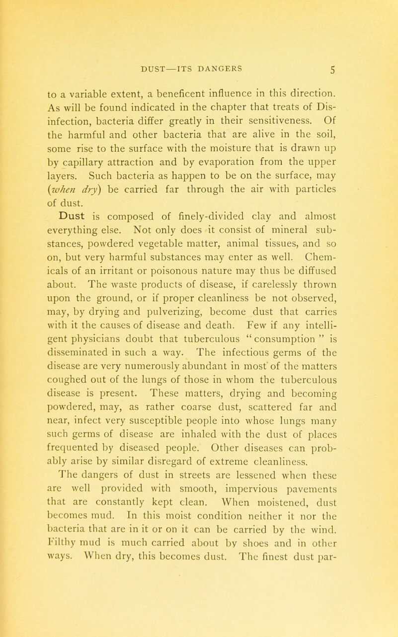 to a variable extent, a beneficent influence in this direction. As will be found indicated in the chapter that treats of Dis- infection, bacteria differ greatly in their sensitiveness. Of the harmful and other bacteria that are alive in the soil, some rise to the surface with the moisture that is drawn up by capillary attraction and by evaporation from the upper layers. Such bacteria as happen to be on the surface, may (when dry) be carried far through the air with particles of dust. Dust is composed of finely-divided clay and almost everything else. Not only does it consist of mineral sub- stances, powdered vegetable matter, animal tissues, and so on, but very harmful substances may enter as well. Chem- icals of an irritant or poisonous nature may thus be diffused about. The waste products of disease, if carelessly thrown upon the ground, or if proper cleanliness be not observed, may, by drying and pulverizing, become dust that carries with it the causes of disease and death. Few if any intelli- gent physicians doubt that tuberculous “ consumption ” is disseminated in such a way. The infectious germs of the disease are very numerously abundant in most of the matters coughed out of the lungs of those in whom the tuberculous disease is present. These matters, drying and becoming powdered, may, as rather coarse dust, scattered far and near, infect very susceptible people into whose lungs many such germs of disease are inhaled with the dust of places frequented by diseased people. Other diseases can prob- ably arise by similar disregard of extreme cleanliness. The dangers of dust in streets are lessened when these are well provided with smooth, impervious pavements that are constantly kept clean. When moistened, dust becomes mud. In this moist condition neither it nor the bacteria that are in it or on it can be carried by the wind. Filthy mud is much carried about by shoes and in other ways. When dry, this becomes dust. The finest dust par-