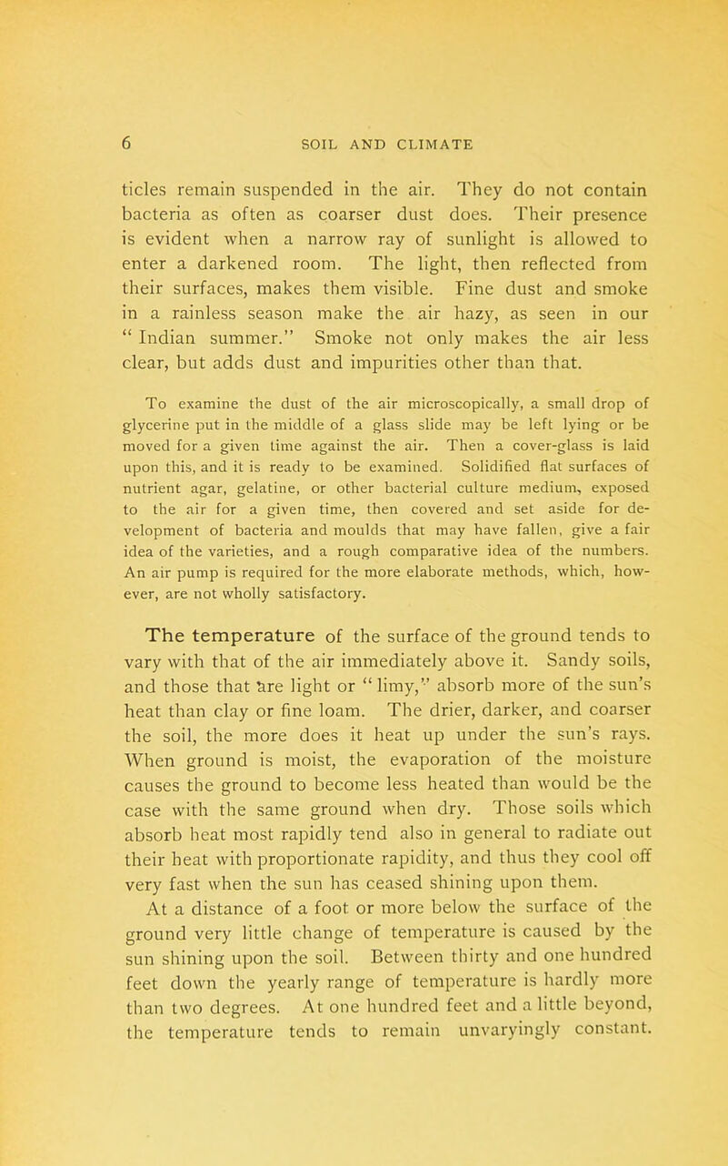 tides remain suspended in the air. They do not contain bacteria as often as coarser dust does. Their presence is evident when a narrow ray of sunlight is allowed to enter a darkened room. The light, then reflected from their surfaces, makes them visible. Fine dust and smoke in a rainless season make the air hazy, as seen in our “ Indian summer.” Smoke not only makes the air less clear, but adds dust and impurities other than that. To examine the dust of the air microscopically, a small drop of glycerine put in the middle of a glass slide may be left lying or be moved for a given Lime against the air. Then a cover-glass is laid upon this, and it is ready to be examined. Solidified flat surfaces of nutrient agar, gelatine, or other bacterial culture medium, exposed to the air for a given time, then covered and set aside for de- velopment of bacteria and moulds that may have fallen, give a fair idea of the varieties, and a rough comparative idea of the numbers. An air pump is required for the more elaborate methods, which, how- ever, are not wholly satisfactory. The temperature of the surface of the ground tends to vary with that of the air immediately above it. Sandy soils, and those that tire light or “ limy,” absorb more of the sun’s heat than clay or fine loam. The drier, darker, and coarser the soil, the more does it heat up under the sun’s rays. When ground is moist, the evaporation of the moisture causes the ground to become less heated than would be the case with the same ground when dry. Those soils which absorb heat most rapidly tend also in general to radiate out their heat with proportionate rapidity, and thus they cool off very fast when the sun has ceased shining upon them. At a distance of a foot or more below the surface of the ground very little change of temperature is caused by the sun shining upon the soil. Between thirty and one hundred feet down the yearly range of temperature is hardly more than two degrees. At one hundred feet and a little beyond, the temperature tends to remain unvaryingly constant.