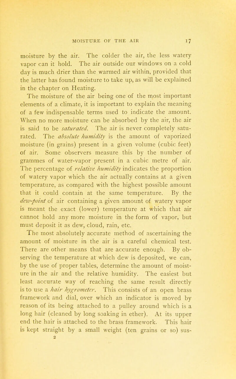 moisture by the air. The colder the air, the less watery vapor can it hold. The air outside our windows on a cold day is much drier than the warmed air within, provided that the latter has found moisture to take up, as will be explained in the chapter on Heating. The moisture of the air being one of the most important elements of a climate, it is important to explain the meaning of a few indispensable terms used to indicate the amount. When no more moisture can be absorbed by the air, the air is said to be saturated. The air is never completely satu- rated. The absolute humidity is the amount of vaporized moisture (in grains) present in a given volume (cubic feet) of air. Some observers measure this by the number of grammes of water-vapor present in a cubic metre of air. The percentage of relative humidity indicates the proportion of watery vapor which the air actually contains at a given temperature, as compared with the highest possible amount that it could contain at the same temperature. By the dew-point of air containing a given amount of watery vapor is meant the exact (lower) temperature at which that air cannot hold any more moisture in the form of vapor, but must deposit it as dew, cloud, rain, etc. The most absolutely accurate method of ascertaining the amount of moisture in the air is a careful chemical test. There are other means that are accurate enough. By ob- serving the temperature at which dew is deposited, we can, by the use of proper tables, determine the amount of moist- ure in the air and the relative humidity. The easiest but least accurate way of reaching the same result directly is to use a hair hygrometer. This consists of an open brass framework and dial, over which an indicator is moved by reason of its being attached to a pulley around which is a long hair (cleaned by long soaking in ether). At its upper end the hair is attached to the brass framework. This hair is kept straight by a small weight (ten grains or so) 2 sus-