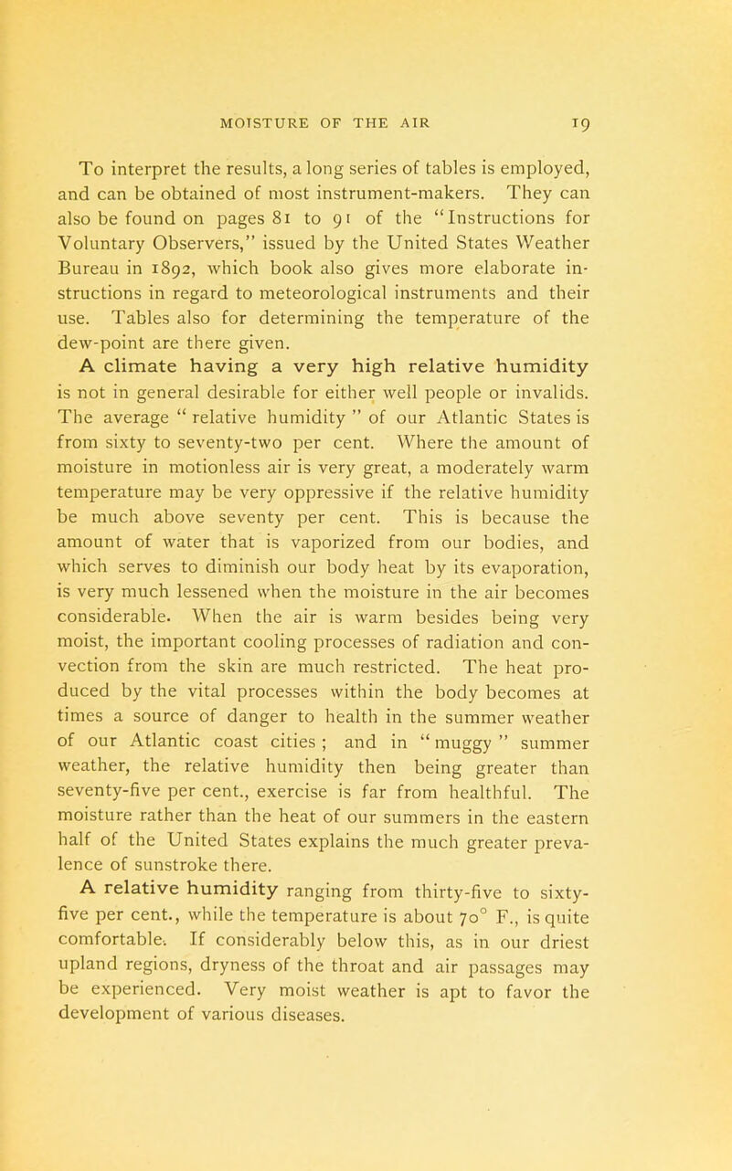 To interpret the results, a long series of tables is employed, and can be obtained of most instrument-makers. They can also be found on pages 81 to 91 of the “Instructions for Voluntary Observers,” issued by the United States Weather Bureau in 1892, which book also gives more elaborate in- structions in regard to meteorological instruments and their use. Tables also for determining the temperature of the dew-point are there given. A climate having a very high relative humidity is not in general desirable for either well people or invalids. The average “ relative humidity ” of our Atlantic States is from sixty to seventy-two per cent. Where the amount of moisture in motionless air is very great, a moderately warm temperature may be very oppressive if the relative humidity be much above seventy per cent. This is because the amount of water that is vaporized from our bodies, and which serves to diminish our body heat by its evaporation, is very much lessened when the moisture in the air becomes considerable. When the air is warm besides being very moist, the important cooling processes of radiation and con- vection from the skin are much restricted. The heat pro- duced by the vital processes within the body becomes at times a source of danger to health in the summer weather of our Atlantic coast cities ; and in “ muggy ” summer weather, the relative humidity then being greater than seventy-five per cent., exercise is far from healthful. The moisture rather than the heat of our summers in the eastern half of the United States explains the much greater preva- lence of sunstroke there. A relative humidity ranging from thirty-five to sixty- five per cent., while the temperature is about 70° F., is quite comfortable-. If considerably below this, as in our driest upland regions, dryness of the throat and air passages may be experienced. Very moist weather is apt to favor the development of various diseases.