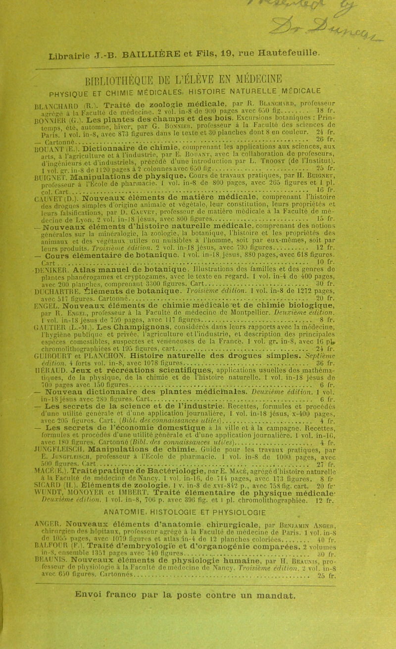 fi Librairie J.-B. BAILLIÈRE et Fils, 19, rue Hautefeuille. BIBLIOTHÈQUE DE L’ÉLÈVE EN MÉDECINE PHYSIQUE ET CHIMIE MÉDICALES. HISTOIRE NATURELLE MÉDICALE DI \NGH\RD (R 1 Traité do zoologie médicale, par R. Blaiïcjurd, professeur a„rcec'à la Faculté de médecine. 2 vol. in-8 de 91)0 pages avec G.'.O fig 18 fr. BON MER (G.). Les plantes des champs et des bois. Excursions botaniques : Prin- temps été, automne, hiver, par G. Bonnier. prolosseur à la Faculté des sciences de Paris.’ 1 vol. in-8, avec 873 figures dans le texte et 3Ü planches dont 8 en couleur. 21 fr. — Cartonné „•••.• :.••• ; : • ' fr- DOTANT iE.Î. Dictionnaire de chimie, comprenant les applications aux sciences, aux arts à l’agriculture et à l’industrie, par E. Douant, avec la collaboration de piofescurs, d’ingénieurs et d’industriels, précédé d’une introduction par L. Troost (de l’Institut). 1 vol gr in-8 de 1120 pages à ‘2 colonnes avec 650 fig 25 fr. B U IG NET Manipulations de physique. Cours de travaux pratiques, par II. Buig.net, professeur à l’Ecole de pharmacie. 1 vol. in-8 de 800 pages, avec 2(15 figures et 1 pl. col. Cart 16 fr. C U VET (Di). Nouveaux éléments de matière médicale, comprenant l’histoire îles drogues simples d’origine animale et végétale, leur constitution, leurs propriétés et leurs falsifications, par L). Cauvet, professeur de matière médicale à la Faculté de mé- decine de Lyon. 2 vol. in-!8 Jésus, avec 800 figures 15 fr. — Nouveaux éléments d’histoire naturelle médicale, comprenant des notions générales sur la minéralogie, la zoologie, la botanique, l’histoire et les propriétés des animaux et des végétaux utiles ou nuisibles à l’homme, soit par eux-mômes, soit par leurs produits. Troisième édition. 2 vol. in-18 jésus, avec 790 figures 12 fr. — Cours élémentaire de botanique. 1 vol. in-l 8 jésus, 880 pages, avec 618 figures. Cart .. 10 fr- -DEMKER. Atlas manuel de botanique. Illustrations des familles et des genres do plantes phanérogames et cryptogames, avec le texte en regard. 1 vol. in-4 de 400 pages, avec 200 planches, comprenant 3300 figures. Cart 30 fr. DUCHARTRE. Éléments de botanique. Troisième édition. 1 vol. in-8 de 1272 pages, avec 517 figures. Cartonné 20 fr. EXCEL. Nouveaux éléments de chimie médicale et de chimie biologique, par R. Engei., professeur à la Faculté do médecine de Montpellier. Deuxième édition. 1 vol. in-18 jésus de 750 pages, avec 117 figures 8 fr. GAUTIER (L.-.M.). Les Champignons, considérés dans leurs rapports avec la médecine, l’hygiène publique et privée, l’agriculture et l’industrie, et description des principales espèces comestibles, suspectes et vénéneuses de la France. 1 vol. gr. in-8, avec 1(5 pl> chromolithographiées et 195 figures, cart 24 fr. GUIBOURT et PLANCIION. Histoire naturelle des drogues simples. Septième édition. 4 forts vol. in-8, avec 1078 figures 36 fr. Il El! AUD. Jeux et récréations scientifiques, applications usuelles des mathéma- tiques, de la physique, de la chimie et de l’histoire naturelle. 1 vol. in-18 jésus de 70u pages avec 150 figures G fr. — Nouveau dictionnaire des plantes médicinales. Deuxième édition. 1 vol. in-18 jésus avec 280 figures. Cart 6 fr. — Les secrets de la science et de l’industrie. Recettes, formules et procédés d’une utilité générale et d’une application journalière, 1 vol. in-18 jésus, x-400 pages, avec 205 figures. Cart. (Bibl. des connaissances utiles) 4 fr. — Les secrets de l’économie domestique à la ville et à la campagne. Recettes, formules et procédés d’une utilité générale et d’une application journalière. 1 vol. in-16, avec 18(1 figures. Cartonné (Bibl. des connaissances utiles) 4 fr. JIJNGFLEISCII. Manipulations de chimie. Guide pour les travaux pratiques, par E. Jiingfi.ei.sch, professeur à l’Ecole de pharmacie. 1 vol. in-8 de 1000 pages, avec 590 figures. Cart ,27 fr. MACÊi E.). Traitépratique de Bactériologie, par E. Macé, agrégé d’histoire naturelle à la Faculté de médecine de Nancy. 1 vol. in-1G, de 71 i pages, avec 173 ligures. 8 fr SICARD (IL). Éléments de zoologie. 1 v. in-8 de xvi-842 p., avec 758 fig. cart. 20 fr WIJNDT, MONOYER et IMBERT. Traité élémentaire de physique médicale- Deuxième édition. 1 vol. in-8, 70(1 p. avec 390 fig. et l pl. chromolithographiôo. 12 fr. ANATOMIE. HISTOLOGIE ET PHYSIOLOGIE ANGER. Nouveaux éléments d’anatomie chirurgicale, par Benjamin Angeii, chirurgien des hôpitaux, professeur agrégé à la Faculté de médecine de Paris. 1 vol. in-8 de 1055 pages, avec 1079 figures et atlas in-4 de 12 planches coloriées 40 fr. BALFOUR (F.). Traité d’embryologie et d’organogénie comparées. 2 volumes in-8, ensemble 1351 pages avec 740 figures s0 fr. BEAUNIS. Nouveaux éléments de physiologie humaine, par IL Beaunis, pro- fesseur do physiologie à la Faculté de médecine de Nancy. Troisième édition. 2 vol. in-S avec 650 figures. Cartonnés 25 fr.