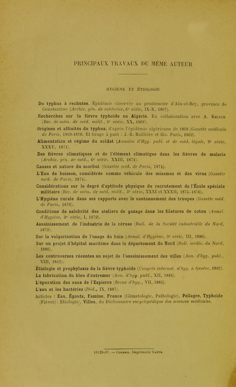 PRINCIPAUX TRAVAUX DU MÊME AUTEUR HYGIÈNE ET ÉTIOLOGIE Du typhus à rechutes. Épidémie observée au pénitencier d’Aïn-el-Bey, province de Constantine (Àrcliiv. gén. de médecine, G° série, 1X-X, 1867). Recherches sur la fièvre typhoïde en Algérie. Eu collaboration avec A. Kelsch (Rec. demém. de méd. milit., 3e série, XX, 1868). Origines et affinités du typhus, d’après l’épidémie algérienne de 18G8 (Gazette médicale de Paris, 1869-1870. Et tirage à part : J.-B. Baillière et fils. Paris, 18G9). Alimentation et régime du soldat (Annales d'Uyg. publ. et de méd. légale, 2° série, XXXV, 1871). Des fièvres climatiques et de l’élément climatique dans les fièvres de malaria (.Archiv. gén. de méd., 6e série, XXIII, 1874). Causes et nature du scorbut (Gazette méd. de Paris, 1874). L’Eau de boisson, considérée comme véhicule des miasmes et des virus (Gazette méd. de Paris, 1874). Considérations sur le degré d’aptitude physique du recrutement de l'Ecole spéciale militaire (Rec. de mëm. de méd. milit., 3e série, XXXI et XXXII, 1875-1876). L'Hygiène rurale dans ses rapports avec le cantonnement des troupes (Gazette méd. de Paris, 1876). Conditions de salubrité des ateliers de gazage dans les filatures de coton (Annal, d’Hygiène, 3e série, I, 1879). Assainissement de l’industrie de la céruse (Bull, de la Société industrielle du Nord, 1879) . Sur la vulgarisation de l’usage du bain (Annal, d'Hygiène, 3e série, III, 1880). Sur un projet d'hôpital maritime dans le département du Nord (Bull, médic. du Nord, 1880) . Les controverses récentes au sujet de l’assainissement des villes (Ann. d’hyg. publ., VIII, 1882). Étiologie et prophylaxie de la fièvre typhoïde (Congrès internat, d’/iyg. à Genève, 1882). La fabrication du bleu d'outremer (Ann. d’hyg. publ., XII, 1884). L’épuration des eaux de l’Espierre (Revue d'hyg., VII, 1885). L’eau et les bactéries (Ibid., IX, 1887). Articles : Eau, Égouts, Famine, France (Climatologie, Pathologie), Pellagre, Typhoïde (Fièvre) : Étiologie), Villes, du Dictionnaire encyclopédique des sciences médicales. 10129-87. — Cohuml. Imprimerie Ghétb.