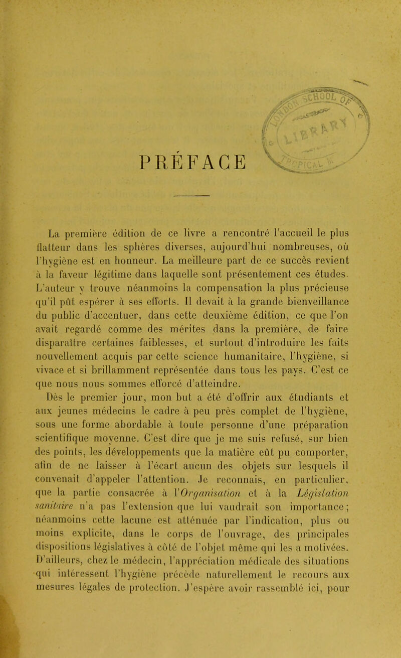 La première édition de ce livre a rencontré l’accueil le plus flatteur dans les sphères diverses, aujourd’hui nombreuses, où l'hygiène est en honneur. La meilleure part de ce succès revient à la faveur légitime dans laquelle sont présentement ces études. L’auteur y trouve néanmoins la compensation la plus précieuse qu’il pût espérer à ses efforts. Il devait à la grande bienveillance du public d’accentuer, dans cette deuxième édition, ce que l’on avait regardé comme des mérites dans la première, de faire disparaître certaines faiblesses, et surtout d’introduire les faits nouvellement acquis par cette science humanitaire, l'hygiène, si vivace et si brillamment représentée dans tous les pays. C’est ce que nous nous sommes efforcé d’atteindre. Dès le premier jour, mon but a été d’offrir aux étudiants et aux jeunes médecins le cadre à peu près complet de l’hygiène, sous une forme abordable à toute personne d’une préparation scientifique moyenne. C’est dire que je me suis refusé, sur bien des points, les développements que la matière eût pu comporter, afin de ne laisser à l’écart aucun des objets sur lesquels il convenait d’appeler l’attention. Je reconnais, en particulier, (pie la partie consacrée à XOrganisation et à la Législation sanitaire n’a pas l’extension que lui vaudrait son importance; néanmoins cette lacune est atténuée par l’indication, plus ou moins explicite, dans le corps de l’ouvrage, des principales dispositions législatives à côté de l’objet même qui les a motivées, i) ailleurs, chez le médecin, l’appréciation médicale des situations qui intéressent l’hygiène précède naturellement le recours aux mesures légales de protection. J’espère avoir rassemblé ici, pour