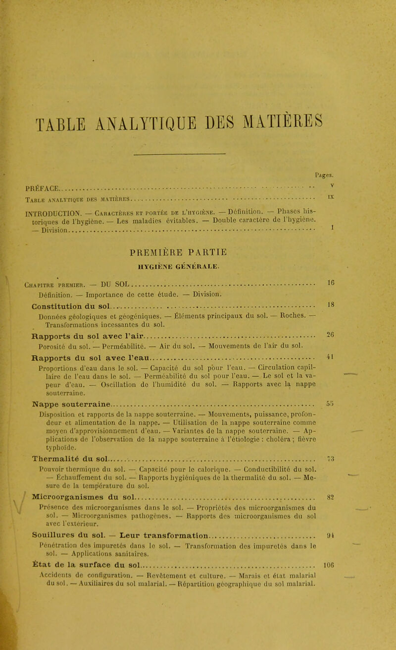 TABLE ANALYTIQUE DES MATIERES Pages. PRÉFACE v Table analytique des matières... IX INTRODUCTION. — Caractères et portée de l’hygiène. — Définition. — Phases his- toriques de l’hygicne. — Les maladies évitables. — Double caractère de l'hygiène. — Division PREMIÈRE PARTIE HYGIÈNE GÉNÉRALE. Chapitre premier. — DU SOL 18 Définition. — Importance de cette étude. — Division. Constitution du sol 18 Données géologiques et géogéniques. — Éléments principaux du sol. — Roches. — Transformations incessantes du sol. Rapports du sol avec l’air 26 Porosité du sol. — Perméabilité. — Air du sol. — Mouvements de l’air du sol. Rapports du sol avec l’eau 41 Proportions d’eau dans le sol. — Capacité du sol pour l’eau. — Circulation capil- laire de l’eau dans le sol. — Perméabilité du sol pour l’eau. — Le sol et la va- peur d’eau. — Oscillation de l’humidité du sol. — Rapports avec la nappe souterraine. Nappe souterraine 0 Disposition et rapports de la nappe souterraine. — Mouvements, puissance, profon- deur et alimentation de la nappe. — Utilisation de la nappe souterraine comme moyen d’approvisionnement d’eau. —Variantes de la nappe souterraine. — Ap- plications de l’observation de lu nappe souterraine à l’étiologie : choléra ; fièvre typhoïde. Thermalité du sol 73 Pouvoir thermique du sol. — Capacité pour le calorique. — Conductibilité du sol. — Échauffement du sol. — Rapports hygiéniques de la thermalité du sol. — Me- sure de la température du sol. Microorganismes du sol 82 Présence des microorganismes dans le sol. — Propriétés des microorganismes du sol. — Microorganismes pathogènes. — Rapports des microorganismes du sol avec l’extérieur. Souillures du sol. — Leur transformation fil Pénétration des impuretés dans le sol. — Transformation des impuretés dans le sol. — Applications sanitaires. État de la surface du sol 106 Accidents de configuration. — Revêtement et culture. — Marais et état malarial du sol. — Auxiliaires du sol malarial. — Répartition géographique du sol malarial.