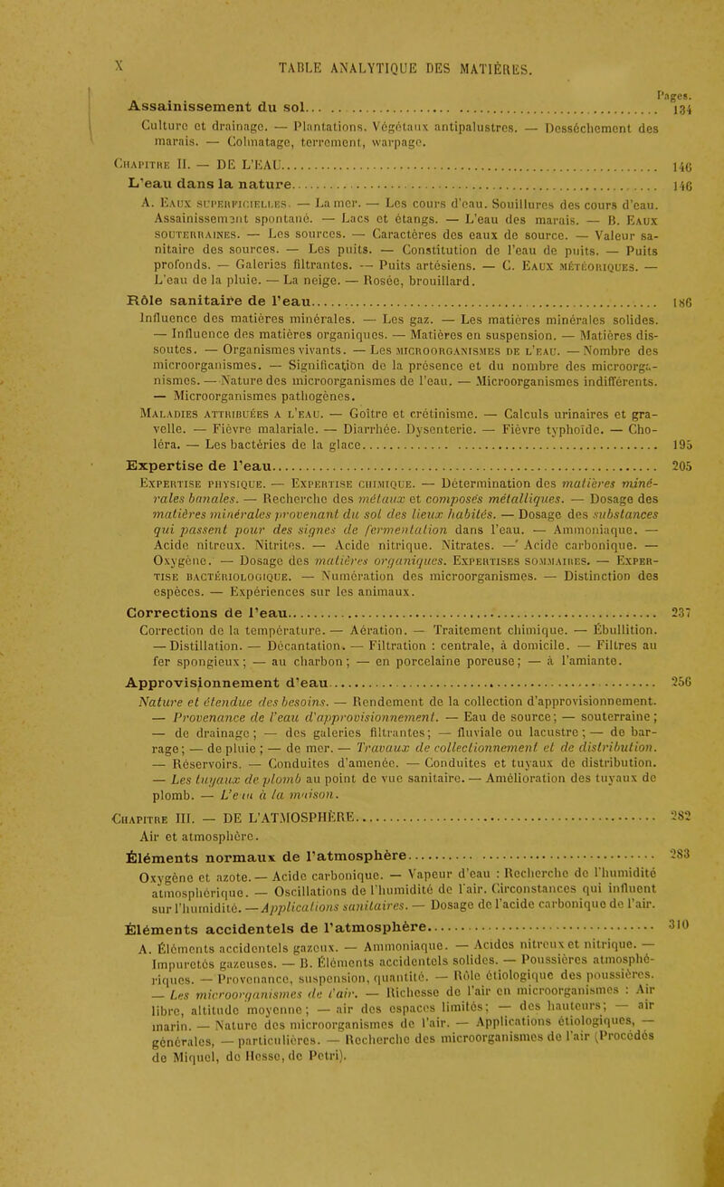 Assainissement du sol Culture et drainage. — Plantations. Végétaux antipalustres. — Dessèchement des marais. — Colmatage, terrement, warpage. Chapitre II. — DE L’EAU L’eau dans la nature A. Eaux superficieli.es. — La mer. — Les cours d’eau. Souillures des cours d’eau. Assainissement spontané. — Lacs et étangs. — L’eau des marais. — B. Eaux souterraines. — Les sources. — Caractères des eaux de source. — Valeur sa- nitaire des sources. — Les puits. — Constitution de l’eau de puits. — Puits profonds. — Galeries filtrantes. — Puits artésiens. — C. Eaux météoriques. — L'eau de la pluie. — La neige. — Rosée, brouillard. Rôle sanitaiVe de l’eau Influence des matières minérales. — Les gaz. — Les matières minérales solides. — Influence des matières organiques. — Matières en suspension. — Matières dis- soutes. — Organismes vivants. —Les microorganismes de l’eau. —Nombre des microorganismes. — Signification do la présence et du nombre des microorga- nismes. — Nature des microorganismes de l’eau. — Microorganismes indifférents. — Microorganismes pathogènes. Maladies attribuées a l’eau. — Goitre et crétinisme. — Calculs urinaires et gra- velle. — Fièvre malarialc. — Diarrhée. Dysenterie. — Fièvre typhoïde. — Cho- léra. — Les bactéries de la glace Expertise de l’eau Expertise physique. — Expertise chimique. — Détermination des matières miné- rales banales. — Recherche des métaux et composés métalliques. — Dosage des matières minérales provenant du sot des lieux habités. — Dosage des substances qui passent pour des signes de fermentation dans l’eau. — Ammoniaque. — Acide nitreux. Nitrites. — Acide nitrique. Nitrates. —' Acide carbonique. — Oxygène. — Dosage des matières organiques. Expertises sommaires. — Exper- tise bactériologique. — Numération des microorganismes. — Distinction des espèces. — Expériences sur les animaux. Corrections de l’eau Correction de la température. — Aération. — Traitement chimique. — Ébullition. — Distillation. — Décantation. — Filtration : centrale, à domicile. — Filtres au fer spongieux; — au charbon; — en porcelaine poreuse; — à l’amiante. Approvisionnement d’eau Nature et étendue des besoins. — Rendement de la collection d’approvisionnement. — Provenance de l’eau d'approvisionnement. — Eau de source; — souterraine; — de drainage; — des galeries filtrantes; — fluviale ou lacustre;— de bar- rage; — de pluie ; — de mer. — Travaux de colléetionnement et de distribution. — Réservoirs. — Conduites d’amenôc. — Conduites et tuyaux de distribution. — Les tuyaux de plomb au point de vue sanitaire. — Amélioration des tuyaux de plomb. — L’e in à la maison. Chapitre III. — DE L’ATMOSPHÈRE Air et atmosphère. Éléments normaux de l’atmosphère Oxygène et azote. — Acide carbonique. — Vapeur d’eau : Recherche de l’humidité atmosphérique. — Oscillations de 1 humidité do 1 air. Circonstances qui influent sur l’humidité. —Applications sanitaires. — Dosage de 1 acide cai bonique de 1 air. Éléments accidentels de l’atmosphère A. Éléments accidentels gazeux. — Ammoniaque. Acides nitreux et nitrique. Impuretés gazeuses. — B. Éléments accidentels solides. Poussières atmosphé- riques. — Provenance, suspension, quantité. — Rôle étiologique des poussièies. — Les microorganismes du l’air. — Richesse de 1 air en microorganismes . Air libre, altitude moyenne; —air des espaces limités; — des hauteurs, air marin. — Nature des microorganismes de l’air. — Applications étiologiques, générales, — particulières. — Recherche des microorganismes de l’air (Procédés de Miquel, de Hesse, de Pétri).