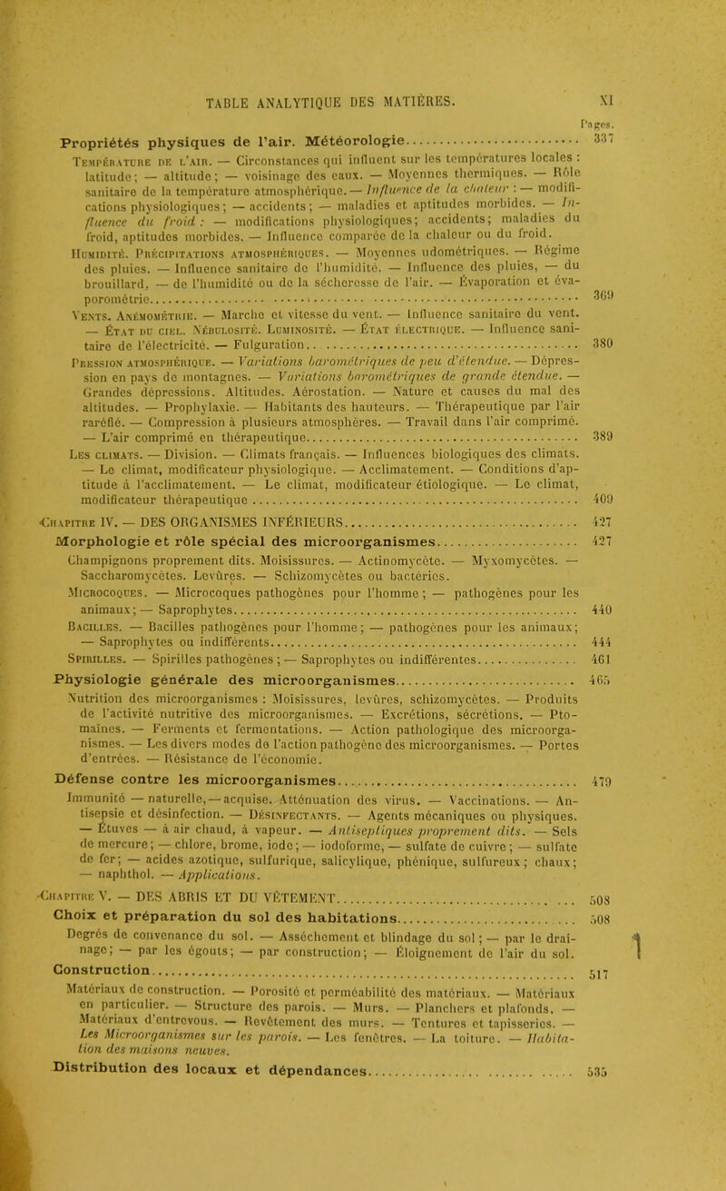 Pages. Propriétés physiques de l’air. Météorologie 337 Température de l’air. — Circonstances qui influent sur les températures locales : latitude; — altitude; — voisinage des eaux. — Moyennes thermiques. R'de sanitaire de la température atmosphérique.— Influence de la chaleur : — modifi- cations physiologiques; —accidents; — maladies et aptitudes morbides. In- fluence du froid: — modifications physiologiques; accidents; maladies du lroid, aptitudes morbides. — Influence comparée de la chaleur ou du froid. Humidité. Précipitations atmosphériques. — Moyennes udométriques. — Régime des pluies. — Influence sanitaire de l’humidité. — Influence des pluies, du brouillard, — de l’humidité ou de la sécheresse de l’air. — Évaporation et éva- porométrie * 369 Vents. Anémométhie. — Marcho et vitesse du vent. — Influence sanitaire du vent. — État du ciel. Nébulosité. Luminosité. — État électrique. — Influence sani- taire de l’électricité. — Fulguration.. 380 Pression atmosphérique. — Variations barométriques de peu d'étendue. — Dépres- sion en pays de montagnes. — Variations barométriques de grande étendue. — Grandes dépressions. Altitudes. Aôrostation. — Nature et causes du mal des altitudes. — Prophylaxie. — Habitants des hauteurs. — Thérapeutique par l’air raréfié. — Compression à plusieurs atmosphères. — Travail dans l’air comprimé. — L’air comprimé en thérapeutique 389 Les climats. — Division. — Climats français. — Influences biologiques des climats. — Le climat, modificateur physiologique. — Acclimatement. — Conditions d’ap- titude à l’acclimatement. — Le climat, modificateur étiologique. — Lo climat, modificateur thérapeutique 409 «Chapitre IV. — DES ORGANISMES INFÉRIEURS 427 Morphologie et rôle spécial des microorganismes 427 Champignons proprement dits. Moisissures. — Actinomycète. — Myxomycètes. — Saccharomycètes. Levures. — Schizomycètes ou bactéries. .Microcoques. — Microcoques pathogènes pour l’homme; — pathogènes pour les animaux;—Saprophytes 440 Bacilles. — Bacilles pathogènes pour l’homme; — pathogènes pour les animaux; — Saprophytes ou indifférents 444 Spirilles. — Spirilles pathogènes ;—Saprophytes ou indifférentes 461 Physiologie générale des microorganismes 46f> Nutrition des microorganismes : Moisissures, levures, schizomycètes. — Produits de l'activité nutritive des microorganismes. — Excrétions, sécrétions. — Pto- maïnes. — Ferments et fermentations. — Action pathologique des microorga- nismes. — Les divers modes do l’action pathogène des microorganismes. — Portes d’entrées. — Résistance de l’économie. Défense contre les microorganismes 479 Immunité—naturelle, — acquise. Atténuation des virus. — Vaccinations.— An- tisepsie et désinfection. — Désinfectants. — Agents mécaniques ou physiques. — Étuves — à air chaud, à vapeur. — Antiseptiques proprement dits. — Sels de mercure; — chlore, brome, iode; — iodoforme, — sulfate de cuivre; — sulfate de fer; — acides azotique, sulfurique, salicylique, phénique, sulfureux; chaux; — naphthol. — Applications. •Chapitre V. — DF.S ABRIS ET DU VÊTEMENT .-,08 Choix et préparation du sol des habitations r>08 Degrés de convenance du sol. — Assèchement et blindage du sol;— par le drai- nage; par les égouts; — par construction; — Éloignement de l’air du sol. Construction. 5^ Matériaux de construction. — Porosité et perméabilité des matériaux. — Matériaux en particulier. Structure des parois. — Murs. — Planchers et plafonds. — Matériaux d entrevous. — Rovôtcment des murs. — Tentures et tapisseries. — Les Microorganismes sur les parois. — Les fenêtres. — La toiture. — Habita- tion des maisons neuves. Distribution des locaux et dépendances 635