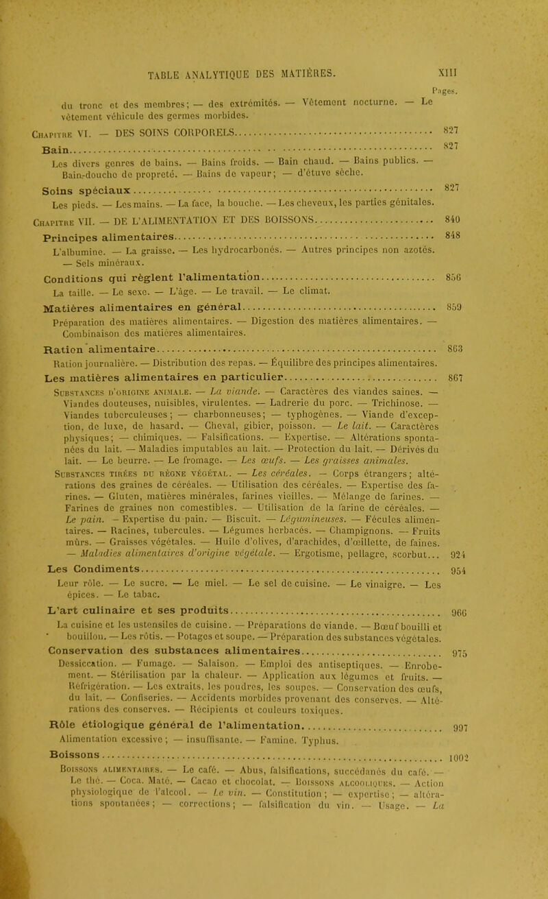 P:<ges. du tronc et des membres; — des extrémités. — Vêtement nocturne. Le vêtement véhicule des germes morbides. Chapitre VI. — DES SOINS CORPORELS Bain Les divers genres de bains. — Bains froids. — Bain chaud. — Bains publics. — Baia-doucho de propreté. — Bains de vapeur; — d'étuve sèche. Soins spéciaux Les pieds. — Les mains. — La lace, la bouche. — Les cheveux, les parties génitales. Chapitre VII. — DE L’ALIMENTA 110N ET DES BOISSONS Principes alimentaires L’albumine. La graisse. — Les hydrocarbonés. — Autres principes non azotés. — Sels minéraux. Conditions qui règlent l’alimentation La taille. — Le sexe. — L’àge. — Le travail. — Le climat. 827 827 827 840 848 8.')G Matières alimentaires en général 859 Préparation des matières alimentaires. — Digestion des matières alimentaires. — Combinaison des matières alimentaires. Ration alimentaire 8G3 Ration journalière. — Distribution des repas. — Équilibre des principes alimentaires. Les matières alimentaires en particulier 867 Substances d’origine animale. — La viande. — Caractères des viandes saines. — Viandes douteuses, nuisibles, virulentes. — Ladrerie du porc. — Trichinose. — Viandes tuberculeuses; — charbonneuses; — typhogènes. — Viande d’excep- tion, de luxe, de hasard. — Cheval, gibier, poisson. — Le lait. — Caractères physiques; — chimiques. — Falsifications. — Expertise. — Altérations sponta- nées du lait. — Maladies imputables au lait. — Protection du lait. — Dérivés du lait. — Le beurre. — Le fromage. — Les œufs. — Les graisses animales. Substances tirées du règne végétal. — Les céréales. — Corps étrangers; alté- rations des graines de céréales. — Utilisation des céréales. — Expertise des fa- rines. — Gluten, matières minérales, farines vieilles. — Mélange de farines. — Farines de graines non comestibles. — Utilisation de la farine de céréales. — Le pain. — Expertise du pain. — Biscuit. — Légumineuses. — Fécules alimen- taires. — Racines, tubercules. — Légumes herbacés. — Champignons. — Fruits mûrs. — Graisses végétales. — Huile d’olives, d’arachides, d’œillette, de faines. — Maladies alimentaires d’origine végétale. — Ergotisme, pellagre, scorbut... 924 Les Condiments 954 Leur rôle. — Le sucre. — Le miel. — Le sel de cuisine. — Le vinaigre. — Les épices. — Le tabac. L’art culinaire et ses produits 999 La cuisine et les ustensiles de cuisine. — Préparations de viande. —Bœuf bouilli et bouillon. — Les rôtis. — Potages et soupe. — Préparation des substances végétales. Conservation des substances alimentaires 975 Dessiccation. — Fumage. — Salaison. — Emploi des antiseptiques. — Enrobe- ment. — Stérilisation par la chaleur. — Application aux légumes et fruits. Réfrigération. — Les extraits, les poudres, les soupes. — Conservation des œufs, du lait. — Confiseries. — Accidents morbides provenant des conserves. — Alté- rations des conserves. — Récipients et couleurs toxiques. Rôle étiologique général de l’alimentation 997 Alimentation excessive; — insuffisante. — Famine. Typhus. Boissons 1()Q2 Boissons alimentaires. — Le café. — Abus, falsifications, succédanés du café. — Le thé. — Coca. Maté. — Cacao et chocolat. — Boissons alcooliques. — Action physiologique de l’alcool. — Le vin. — Constitution; — expertise; — altéra- tions spontanées; — corrections; — falsification du vin. — Usage. — La