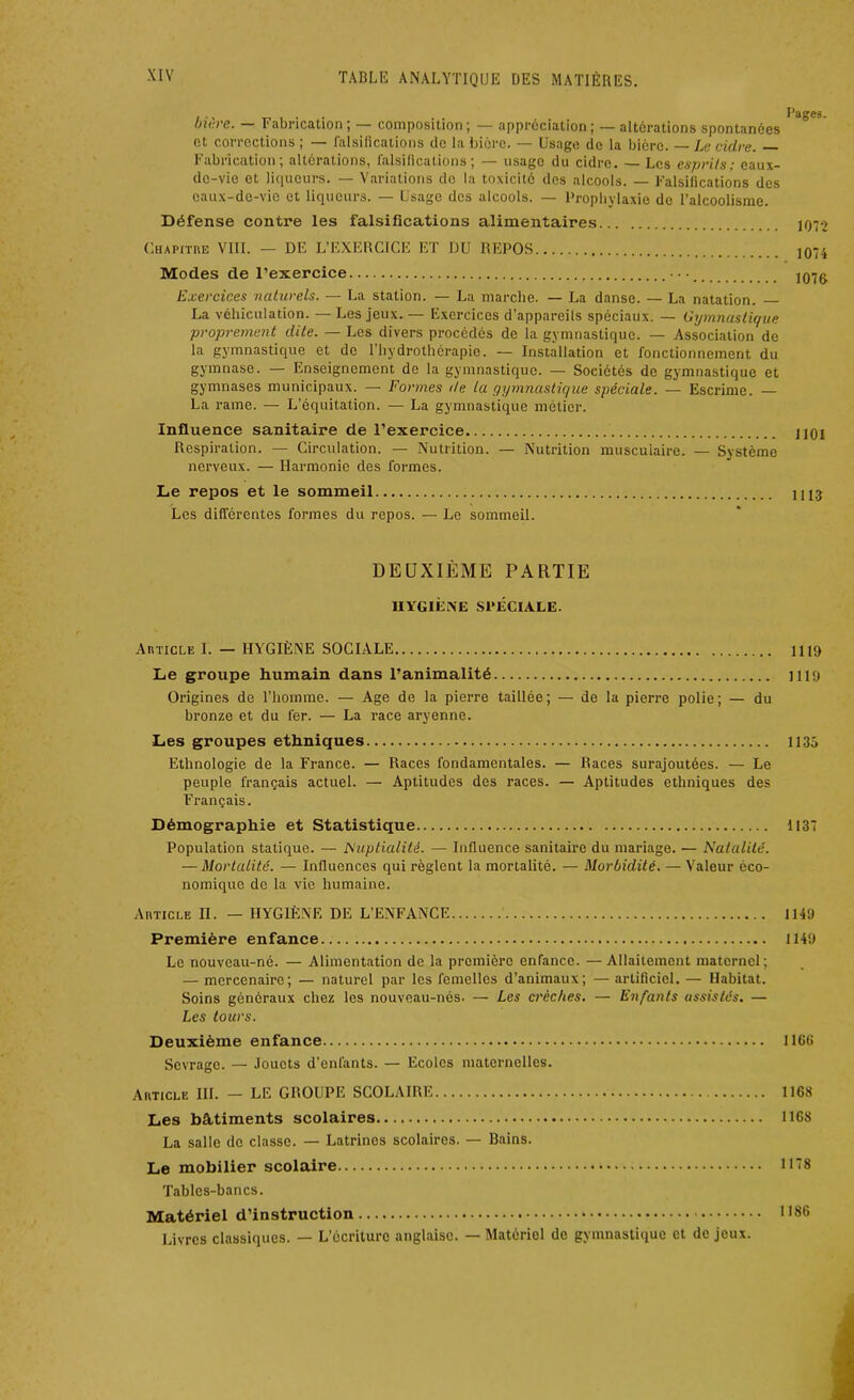 bière. — Fabrication; — composition; — appréciation; — altérations spontanées et corrections ; — falsifications de la bière. — Usage de la bière. Le cidre. Fabrication; altérations, falsifications; — usage du cidre. — Les esprits; eaux- de-vie et liqueurs. — Variations de la toxicité des alcools. — Falsifications des eaux-de-vie et liqueurs. — Usage des alcools. — Prophylaxie de l’alcoolisme. Défense contre les falsifications alimentaires ]Q7-> Chapitre VIII. — DE L’EXERCICE ET DU REPOS ]074 Modes de l’exercice j07g Exercices naturels. — La station. — La marche. — La danse. — La natation. La véhiculation. — Les jeux. — Exercices d’appareils spéciaux. — Gymnastique proprement dite. — Les divers procédés de la gymnastique. — Association de la gymnastique et de l’hydrothérapie. — Installation et fonctionnement du gymnase. — Enseignement de la gymnastique. — Sociétés de gymnastique et gymnases municipaux. — Formes de la gymnastique spéciale. — Escrime. — La rame. — L’équitation. — La gymnastique métier. Influence sanitaire de l’exercice jlOi Respiration. — Circulation. — Nutrition. — Nutrition musculaire. — Système nerveux. — Harmonie des formes. Le repos et le sommeil Les différentes formes du repos. — Le sommeil. 1113 DEUXIÈME PARTIE HYGIÈNE SPÉCIALE. Article 1. — HYGIÈNE SOCIALE 1119 Le groupe humain dans l’animalité 1119 Origines de l’homme. — Age de la pierre taillée; — de la pierre polie; — du bronze et du fer. — La race aryenne. Les groupes ethniques 1135 Ethnologie de la France. — Races fondamentales. — Races surajoutées. — Le peuple français actuel. — Aptitudes des races. — Aptitudes ethniques des Français. Démographie et Statistique 1137 Population statique. — Nuptialité. — Influence sanitaire du mariage. — Natalité. — Mortalité. — Influences qui règlent la mortalité. — Morbidité. — Valeur éco- nomique de la vie humaine. Article II. — HYGIÈNE DE L’ENFANCE 1149 Première enfance 1149 Le nouveau-né. — Alimentation de la première enfance. — Allaitement maternel; — mercenaire; — naturel par les femelles d’animaux; — artificiel. — Habitat. Soins généraux chez les nouveau-nés. — Les crèches. — Enfants assistés. — Les tours. Deuxième enfance 116(1 Sevrage. — Jouets d’enfants. — Ecoles maternelles. Article III. - LE GROUPE SCOLAIRE 1168 Les bâtiments scolaires 1168 La salle de classe. — Latrines scolaires. — Bains. Le mobilier scolaire 11*8 Tables-bancs. Matériel d’instruction 1186 Livres classiques. — L’écriture anglaise. — Matériel de gymnastique et de jeux.