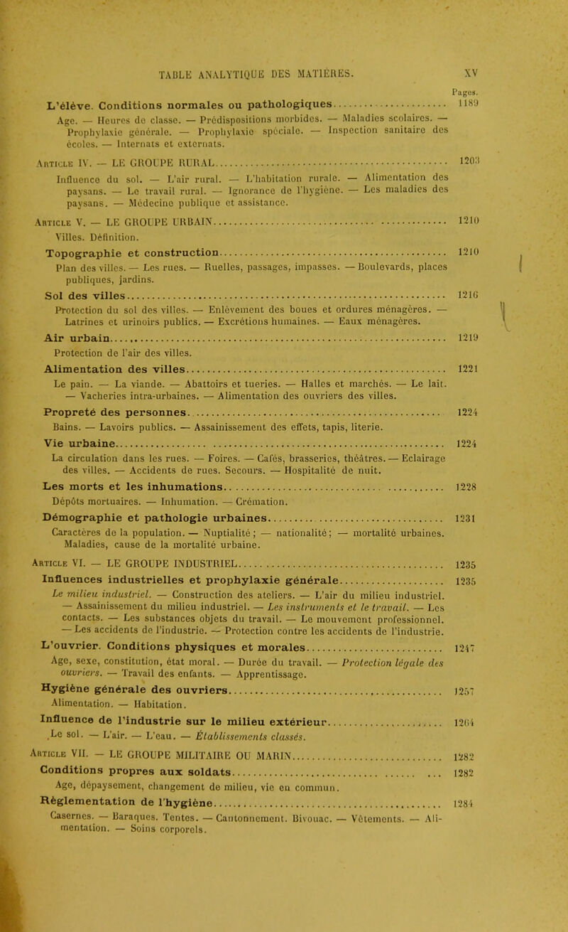 Pages. L’élève. Conditions normales ou pathologiques 11M Age. — Heures de classe. — Prédispositions morbides. — Maladies scolaires. — Prophylaxie générale. — Prophylaxie spécialo. — Inspection sanitaire des écoles. — Internats et externats. Article IV. — LE GROUPE RURAL 1203 Influence du sol. — L’air rural. — L'habitation rurale. — Alimentation des paysans. — Le travail rural. — Ignorance de l'hygiène. — Les maladies des paysans. — Médecine publique et assistance. Article V. — LE GROUPE URBAIN 1210 Villes. Définition. Topographie et construction 1210 Plan des villes. — Les rues. — Ruelles, passages, impasses. —Boulevards, places publiques, jardins. Sol des villes 1210 Protection du sol des villes. — Enlèvement des boues et ordures ménagères. — Latrines et urinoirs publics. — Excrétions humaines. — Eaux ménagères. Air urbain 1219 Protection de l’air des villes. Alimentation des villes 1221 Le pain. — La viande. — Abattoirs et tueries. — Halles et marchés. — Le lait. — Vacheries intra-urbaines. — Alimentation des ouvriers des villes. Propreté des personnes. 1224 Bains. — Lavoirs publics. — Assainissement des effets, tapis, literie. Vie urbaine 1224 La circulation dans les rues. — Foires. — Cales, brasseries, théâtres. — Eclairage des villes. — Accidents de rues. Secours. — Hospitalité de nuit. Les morts et les inhumations 1228 Dépôts mortuaires. — Inhumation. — Crémation. Démographie et pathologie urbaines 1231 Caractères de la population.— Nuptialité; — nationalité; — mortalité urbaines. Maladies, cause de la mortalité urbaine. Article VI. — LE GROUPE INDUSTRIEL 1235 Influences industrielles et prophylaxie générale 1235 Le milieu industriel. — Construction des ateliers. — L’air du milieu industriel. — Assainissement du milieu industriel. — Les instruments et le travail. — Les contacts. — Les substances objets du travail. — Le mouvement professionnel. — Les accidents de l’industrie. — Protection contre les accidents de l’industrie. L’ouvrier. Conditions physiques et morales 1247 Age, sexe, constitution, état moral. — Durée du travail. — Protection légale des ouvriers. — Travail des enfants. — Apprentissage. Hygiène générale des ouvriers 1257 Alimentation. — Habitation. Influence de l’industrie sur le milieu extérieur 1204 .Le sol. — L’air. — L’eau. — Établissements classés. Article VIL — LE GROUPE MILITAIRE OU MARIN 1282 Conditions propres aux soldats 1282 Age, dépaysement, changement do milieu, vie en commun. Règlementation de l’hygiène 1284 Casernes. Baraques. Tentes. —Cantonnement. Bivouac. — Vêtements. — Ali- mentation. — Soins corporels.