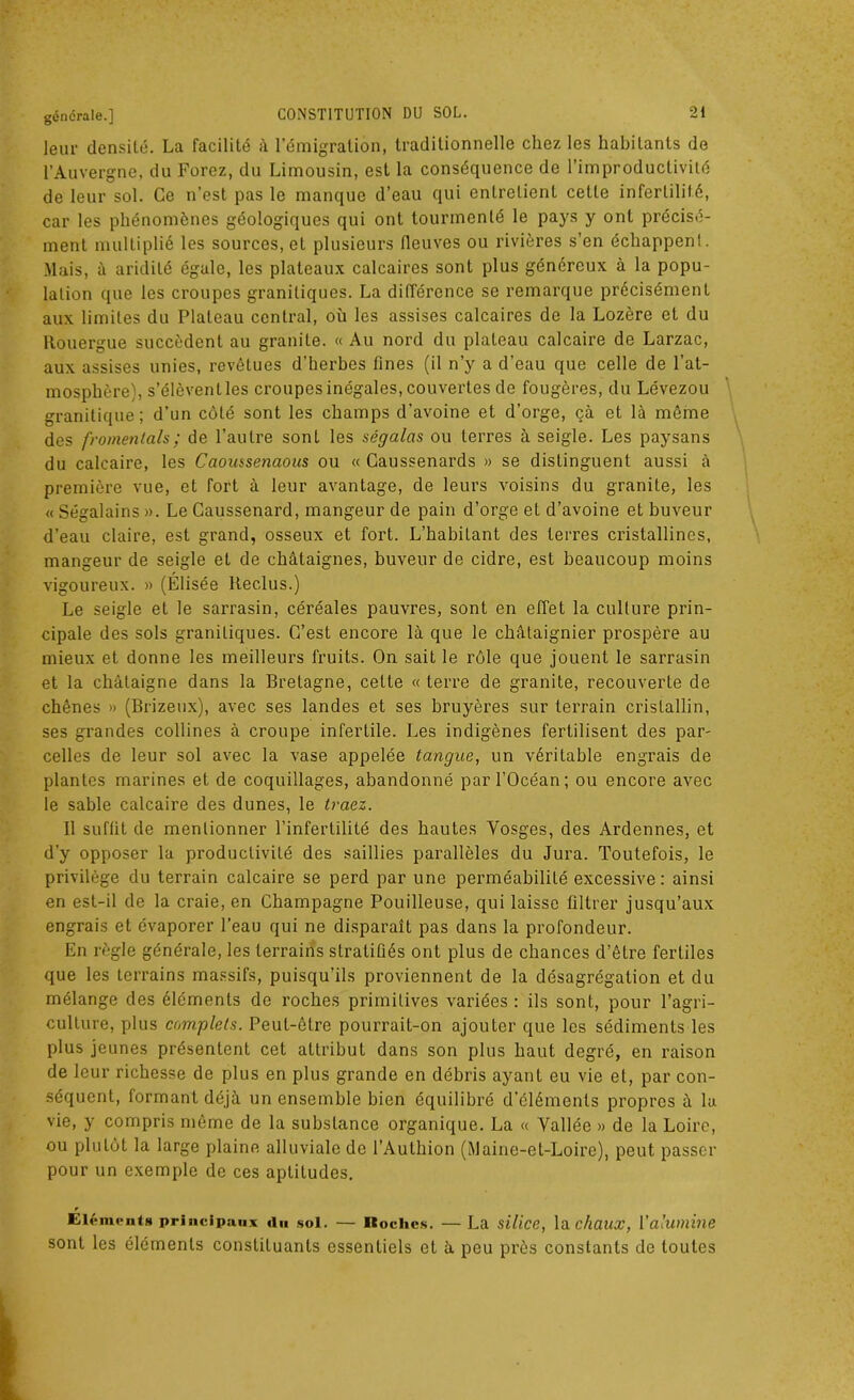 leur densité. La facilité à l’émigration, traditionnelle chez les habitants de l’Auvergne, du Forez, du Limousin, est la conséquence de l’improductivité de leur sol. Ce n’est pas le manque d’eau qui entretient cette infertilité, car les phénomènes géologiques qui ont tourmenté le pays y ont précisé- ment multiplié les sources, et plusieurs fleuves ou rivières s’en échappent. Mais, à aridité égale, les plateaux calcaires sont plus généreux à la popu- lation que les croupes granitiques. La différence se remarque précisément aux limites du Plateau central, où les assises calcaires de la Lozère et du Rouergue succèdent au granité. « Au nord du plateau calcaire de Larzac, aux assises unies, revêtues d’herbes fines (il n’y a d’eau que celle de l’at- mosphère), s’élèvent les croupes inégales, couvertes de fougères, du Lévezou granitique; d’un côté sont les champs d’avoine et d’orge, çà et là même des fromentals; de l’autre sont les ségalas ou terres à seigle. Les paysans du calcaire, les Caoussenaous ou « Caussenards » se distinguent aussi à première vue, et fort à leur avantage, de leurs voisins du granité, les « Ségalains ». Le Caussenard, mangeur de pain d’orge et d’avoine et buveur d’eau claire, est grand, osseux et fort. L’habitant des terres cristallines, mangeur de seigle et de châtaignes, buveur de cidre, est beaucoup moins vigoureux. » (Élisée Reclus.) Le seigle et le sarrasin, céréales pauvres, sont en effet la culture prin- cipale des sols granitiques. C’est encore là que le châtaignier prospère au mieux et donne les meilleurs fruits. On sait le rôle que jouent le sarrasin et la châtaigne dans la Bretagne, cette «terre de granité, recouverte de chênes » (Brizeux), avec ses landes et ses bruyères sur terrain cristallin, ses grandes collines à croupe infertile. Les indigènes fertilisent des par- celles de leur sol avec la vase appelée tangue, un véritable engrais de plantes marines et de coquillages, abandonné par l’Océan; ou encore avec le sable calcaire des dunes, le Iraez. Il suffit de mentionner l’infertilité des hautes Vosges, des Ardennes, et d’y opposer la productivité des saillies parallèles du Jura. Toutefois, le privilège du terrain calcaire se perd par une perméabilité excessive: ainsi en est-il de la craie, en Champagne Pouilleuse, qui laisse filtrer jusqu’aux engrais et évaporer l’eau qui ne disparaît pas dans la profondeur. En règle générale, les terrains stratifiés ont plus de chances d’être fertiles que les terrains massifs, puisqu’ils proviennent de la désagrégation et du mélange des éléments de roches primitives variées : ils sont, pour l’agri- culture, plus complets. Peut-être pourrait-on ajouter que les sédiments les plus jeunes présentent cet attribut dans son plus haut degré, en raison de leur richesse de plus en plus grande en débris ayant eu vie et, par con- séquent, formant déjà un ensemble bien équilibré d’éléments propres à la vie, y compris même de la substance organique. La « Vallée » de la Loire, ou plutôt la large plaine alluviale de l’Authion (Maine-et-Loire), peut passer pour un exemple de ces aptitudes. r Eléments principaux «lu sol. — Hoches. — La silice, la chaux, Y alumine sont les éléments constituants essentiels et à peu près constants de toutes