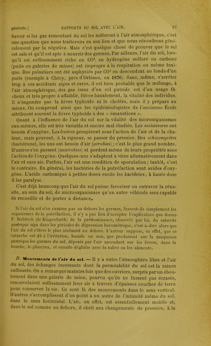 Savoir si les gaz remontant du sol les mêleront à l’air atmosphérique, c’est une .question que nous traiterons en son lieu et que nous résoudrons géné- ralement par la négative. Mais c’est quelque chose de prouver que le sol est sale et qu’il est apte à nourrir des germes. Par ailleurs, l’air du sol, lors- qu’il est suffisamment riche en CO8, en hydrogène sulfuré ou carboné (puits ou galeries de mines) est impropre à la respiration ou même toxi- que. Des puisatiers ont été asphyxiés par CO2 en descendant au fonds d’un puits (exemple à Chécy, près d’Orléans, en 1876). Sans, même, s’arrêter trop à ces accidents aigus et rares, il est bien probable que le mélange, à l’air atmosphérique, des gaz issus d’un sol putride est d’un usage fâ- cheux et très propre à affaiblir, fût-ce banalement, la vitalité des individus. 11 n’engendre pas la fièvre typhoïde ni le choléra, mais il y prépare au mieux. On comprend ainsi que les épidémiologistes de l’ancienne École attribuent souvent la fièvre typhoïde à des « émanations ». Quant à l’influence de l’air du sol sur la vitalité des microorganismes eux-mêmes, elle est très variable et encore mal étudiée. Les moisissure s ont besoin d’oxygène. Les levures prospèrent sous l’action de l’air et de la cha- leur, mais peuvent, à la rigueur, se passer du premier. Des schizomycètes (bactériens), les uns ont besoin d’air (aérobies); c’est le plus grand nombre. D'autres s’en passent (anaérobies) et perdent même de leurs propriétés sous l’action de l’oxygène. Quelques-uns s’adaptent à vivre alternativement dans l’air et sans air. Parfois, l’air est une condition de sporulation ; tantôt, c’est le contraire. En général, les bactéries de la putréfaction sont avides d’oxy- gène. L’acide carbonique à petites doses excite les bactéries; à haute dose il les paralyse. C’est déjà beaucoup que l’air du sol puisse favoriser ou entraver la réus- site, au sein du sol, de microorganismes qu’un autre véhicule sera capable de recueillir et de porter à distance. Si l’air du sol n’en ramène pas au dehors les germes, fussent-ils simplement les organismes delà putréfaction, il n’y a pas lieu d’accepter l’explication que donne F. Rabitsch (de Ivlagenfurth) de la prédominance, observée par lui, du catarrhe gastrique aigu dans les périodes de dépression barométrique, c’est-à-dire alors que l’air du sol s’élève le plus aisément au dehors. L’auteur suppose, en effet, que ce catarrhe est dû à 1 irritation, banale ou non, que produisent sur la muqueuse gastrique les germes du sol, déposés par l’air ascendant sur les lèvres, dans la bouche, le pharynx, et ensuite déglutis avec la salive ou les aliments. D. Mouvements «le l’air du soi.— 11 y a entre l’atmosphère libre et l’air du sol, des échanges incessants dont la perméabilité du sol est la raison suffisante. On a remarqué maintes fois que des ouvriers, surpris par un ébou- lement dans une galerie de mine, pourvu qu’ils ne fussent pas écrasés, renouvelaient suffisamment leur air à travers d’épaisses couches de terre pour conserver la vie. Ce sont là des mouvements dans le sens vertical. D autres s accomplissent d’un point à un autre de l’intimité même du sol, dans le sens horizontal. L’air, en effet, est essentiellement mobile et, dans le sol comme au dehors, il obéit aux changements de pression, à la