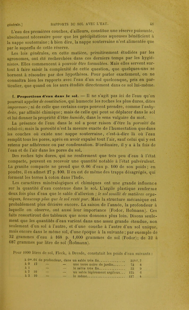 L’eau des premières couches, d’ailleurs, constitue une réserve puissante, absolument nécessaire pour que les précipitations aqueuses bénéficient à la nappe souterraine ; à bien dire, la nappe souterraine n’est alimentée que par le superflu de cette réserve. Les lois générales, en cette matière, primitivement étudiées par les agronomes, ont été recherchées dans ces derniers temps par les hygié- nistes. Elles commencent à pouvoir être formulées. Mais elles servent sur- tout à faire saisir la complexité de celle question, que quelques-uns se bornent à résoudre par des hypothèses. Pour parler exactement, on ne connaîtra bien les rapports avec l’eau d’un sol quelconque, pris en par- ticulier, que quand on les aura étudiés directement dans ce sol lui-même. 1. Proportion d’eau dans le sol. — II ne s’agit pas ici de l’eau qu’on pourrait appeler de constitution, qui humecte les roches les plus dures, dites imporeuse<; ni de celle que certains corps peuvent prendre, comme Vanhy- drile, par affinité chimique; mais de celle qui peut se déplacer dans le sol et lui donner la propriété d’être humide, dans le sens vulgaire du mot. La présence de l’eau dans le sol a pour raison d’être la porosité de celui-ci ; mais la porosité n’est la mesure exacte de l’humectation que dans les couches où existe une nappe souterraine, c’est-à-dire là où l’eau remplit tous les pores, après en avoir expulsé tout l’air, sauf celui qui y est retenu par adhérence ou par condensation. D’ordinaire, il y a à la fois de l’eau et de l’air dans les pores du sol. Des roches très dures, qui ne renferment que très peu d’eau à l’état compacte, peuvent en recevoir une quantité notable à l’état pulvérulent. La granité compacte ne prend que 0.06 d’eau p. 100 de son poids; en poudre, il en admet 27 p. 100. Il en est de même des trapps désagrégés, qui forment les terres à coton dans l’Inde. Les caractères minéralogiques et chimiques ont une grande influence sur la quantité d’eau contenue dans le sol. L’argile plastique renferme deux fois plus d’eau que le sable d’alluvion ; le sol souillé de matières orga- niques, beaucoup glus que le sol resté pur. Mais la structure mécanique est probablement plus décisive encore. La saison de l’année, la profondeur à laquelle on observe, ont aussi leur importance (Fodor, Ilofmann). Ces faits ressortiront des tableaux que nous donnons plus loin. Disons seule- ment que les quantités d’eau varient dans une assez grande étendue, non seulement d’un sol à l’autre, et d’une couche à l’autre d’un sol unique, mais encore dans le même sol, d’une époque à la suivante ; par exemple de 32 grammes d’eau à 168 p. 1,000 grammes de sol (Fodor); de 32 à 687 grammes par litre de sol (Hofmann). Pour 1000 litres de sol, Fleck, à Dresde, constatait les poids d’eau suivants : à 0m.0I de profondeur, dans un sable très fin., 31101.7 ^ 0 12 — — une terre noire de jardin 73 8 k 1 — — le sable très fin 33 9 à 2 10 — — un sable légèrement argileux... 125 G ^ 3 10 — — le même 137 4