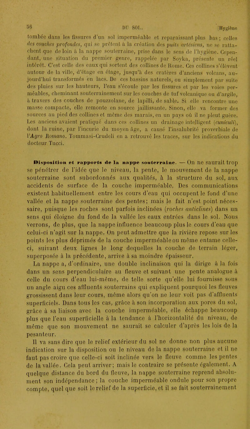 tombée dans les fissures d’un sol imperméable et reparaissant plus bas ; celles (les couches profondes, qui se prêtent à la création des puits artésiens, ne se ratta- chent que de loin à la nappe souterraine, prise dans le sens de l’hygiène. Cepen- dant, une situation du premier genre, rappelée par Soyka, présente un réel intérêt. C’est celle des eaux qui sortent des collines de Rome. Ces collines s’élèvent autour de la ville, d’étage en étage, jusqu’à des cratères d’anciens volcans, au- jourd’hui transformés en lacs. De ces bassins naturels, ou simplement par suite des pluies sur les hauteurs, l’eau s’écoule par les tissures et par les voies per- méables, cheminant souterrainement sur les couches de tuf volcanique ou d’argile, à travers des couches de pouzzolane, de lapilli, de sable. Si elle rencontre une masse compacte, elle remonte en source jaillissante. Sinon, elle va former des sources au pied des collines et même des marais, en un pays où il ne pleut guère. Les anciens avaient pratiqué dans ces collines un drainage intelligent (cuniculi), dont la ruine, par l’incurie du moyen âge, a causé l’insalubrité proverbiale de l’A(7?’o Romano. Tommasi-Crudeli en a retrouvé les traces, sur les indications du docteur Tucci. Disposition et rapports île la nappe souterraine. — On ne Saurait trop se pénétrer de l’idée que le niveau, la pente, le mouvement de la nappe souterraine sont subordonnés aux qualités, à la structure du sol, aux accidents de surface de la couche imperméable. Des communications existent habituellement entre les cours d’eau qui occupent le fond d’une vallée et la nappe souterraine des pentes; mais le fait n’est point néces- saire, puisque les roches sont parfois inclinées (roches anticlines) dans un sens qui éloigne du fond de la vallée les eaux entrées dans le sol. Nous verrons, de plus, que la nappe influence beaucoup plus le cours d’eau que celui-ci n’agit sur la nappe. On peut admettre que la rivière repose sur les points les plus déprimés de la couche imperméable ou même entame celle- ci, suivant deux lignes le long dequelles la couche de terrain léger, superposée à la précédente, arrive à sa moindre épaisseur. La nappe a, d’ordinaire, une double inclinaison qui la dirige à la fois dans un sens perpendiculaire au fleuve et suivant une pente analogue à celle du cours d’eau lui-même, de telle sorte qu’elle lui fournisse sous un angle aigu ces affluents souterrains qui expliquent pourquoi les fleuves grossissent dans leur cours, même alors qu’on ne leur voit pas d'affluents superficiels. Dans tous les cas, grâce à son incorporation aux pores du sol, grâce à sa liaison avec la couche imperméable, elle échappe beaucoup plus que l’eau superficielle à la tendance à l’horizontalité du niveau, de même que son mouvement ne saurait se calculer d’après les lois de la pesanteur. Il va sans dire que le relief extérieur du sol ne donne non plus aucune indication sur la disposition ou le niveau de la nappe souterraine et il ne faut pas croire que celle-ci soit inclinée vers le fleuve comme les pentes de la vallée. Gela peut arriver; mais le contraire se présente également. A quelque distance du bord du fleuve, la nappe souterraine reprend absolu- ment son indépendance ; la couche imperméable ondule pour son propre compte, quel que soit le relief de la superficie, et il se fait souterrainement