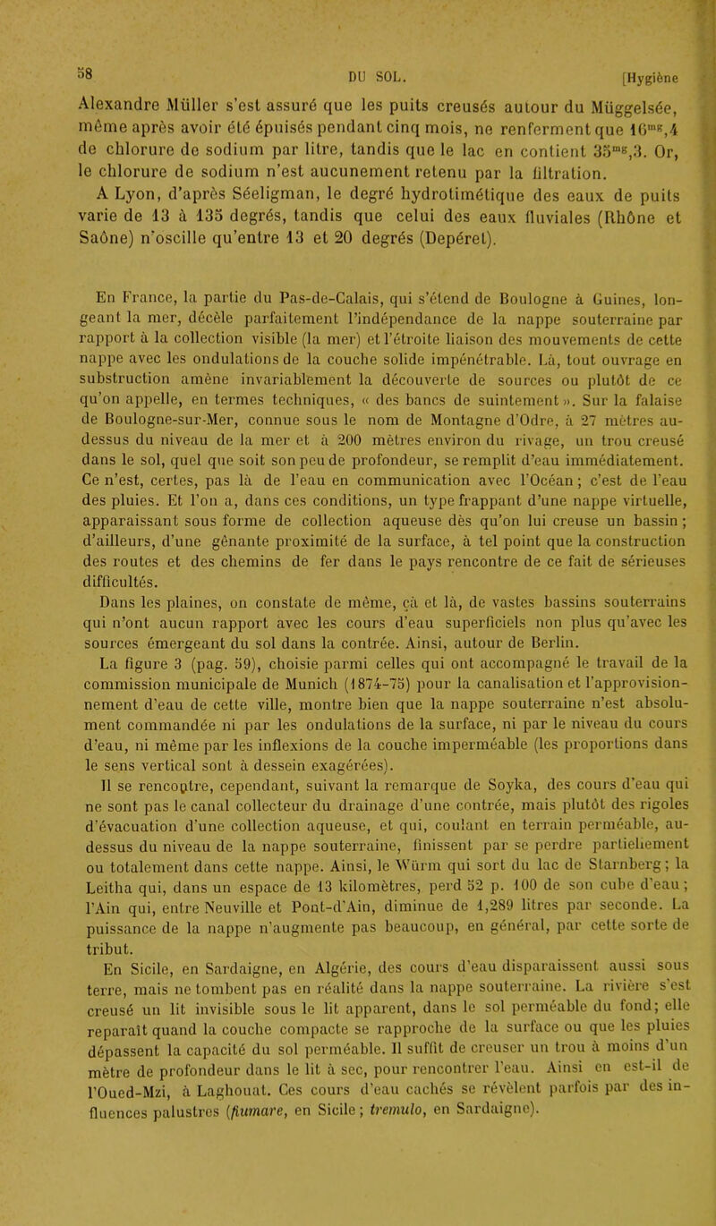 38 Alexandre Millier s’est assuré que les puits creusés autour du Müggelsée, môme après avoir été épuisés pendant cinq mois, ne renferment que 16mg,4 de chlorure de sodium par litre, tandis que le lac en contient 35mg,3. Or, le chlorure de sodium n’est aucunement retenu par la filtration. A Lyon, d’après Séeligman, le degré hydrotimétique des eaux de puits varie de 13 à 133 degrés, tandis que celui des eaux fluviales (Rhône et Saône) n’oscille qu’entre 13 et 20 degrés (Depéret). En France, la partie du Pas-de-Calais, qui s’étend de Boulogne à Guines, lon- geant la mer, décèle parfaitement l’indépendance de la nappe souterraine par rapport à la collection visible (la mer) et l’étroite liaison des mouvements de cette nappe avec les ondulations de la couche solide impénétrable. Là, tout ouvrage en substruclion amène invariablement la découverte de sources ou plutôt de ce qu’on appelle, en termes techniques, « des bancs de suintement». Sur la falaise de Boulogne-sur-Mer, connue sous le nom de Montagne d’Odre, à 27 mètres au- dessus du niveau de la mer et à 200 mètres environ du rivage, un trou creusé dans le sol, quel que soit son peu de profondeur, se remplit d’eau immédiatement. Ce n’est, certes, pas là de l’eau en communication avec l’Océan ; c’est de l’eau des pluies. Et l’on a, dans ces conditions, un type frappant d’une nappe virtuelle, apparaissant sous forme de collection aqueuse dès qu’on lui creuse un bassin; d’ailleurs, d’une gênante proximité de la surface, à tel point que la construction des routes et des chemins de fer dans le pays rencontre de ce fait de sérieuses difficultés. Dans les plaines, on constate de même, çà et là, de vastes bassins souterrains qui n’ont aucun rapport avec les cours d’eau superficiels non plus qu'avec les sources émergeant du sol dans la contrée. Ainsi, autour de Berlin. La figure 3 (pag. 39), choisie parmi celles qui ont accompagné le travail de la commission municipale de Munich (1874-75) pour la canalisation et l'approvision- nement d’eau de cette ville, montre bien que la nappe souterraine n’est absolu- ment commandée ni par les ondulations de la surface, ni par le niveau du cours d’eau, ni même par les inflexions de la couche imperméable (les proportions dans le sens vertical sont à dessein exagérées). 11 se rencontre, cependant, suivant la remarque de Soyka, des cours d’eau qui ne sont pas le canal collecteur du drainage d’une contrée, mais plutôt des rigoles d'évacuation d’une eollecLion aqueuse, et qui, coulant en terrain perméable, au- dessus du niveau de la nappe souterraine, finissent par se perdre partiellement ou totalement dans cette nappe. Ainsi, le Wiirm qui sort du lac de Starnberg; la Leitha qui, dans un espace de 13 kilomètres, perd 52 p. 100 de son cube d’eau; l’Ain qui, entre Neuville et Pont-d'Ain, diminue de 1,289 litres par seconde. La puissance de la nappe n’augmente pas beaucoup, en général, par cette sorte de tribut. En Sicile, en Sardaigne, en Algérie, des cours d’eau disparaissent aussi sous terre, mais ne tombent pas en réalité dans la nappe souterraine. La rivière s est creusé un lit invisible sous le lit apparent, dans le sol perméable du fond; elle reparaît quand la couche compacte se rapproche de la surface ou que les pluies dépassent la capacité du sol perméable. 11 suffit de creuser un trou à moins d’un mètre de profondeur dans le lit à sec, pour rencontrer l'eau. Ainsi en est-il de l’Oued-Mzi, à Laghouat. Ces cours d’eau cachés se révèlent parfois par des in- fluences palustres (fiurnare, en Sicile ; tremulo, en Sardaigne).