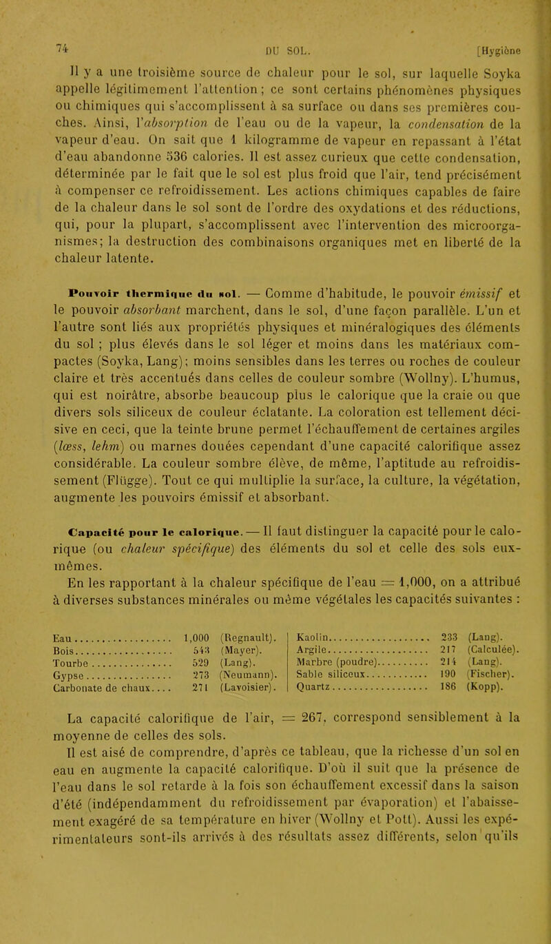 11 y a une troisième source de chaleur pour le sol, sur laquelle Soyka appelle légitimement l’attention ; ce sont certains phénomènes physiques ou chimiques qui s’accomplissent à sa surface ou dans ses premières cou- ches. Ainsi, Vabsorption de l’eau ou de la vapeur, la condensation de la vapeur d’eau. On sait que 1 kilogramme de vapeur en repassant à l’état d’eau abandonne 536 calories. 11 est assez curieux que cette condensation, déterminée par le fait que le sol est plus froid que l’air, tend précisément à compenser ce refroidissement. Les actions chimiques capables de faire de la chaleur dans le sol sont de l’ordre des oxydations et des réductions, qui, pour la plupart, s’accomplissent avec l’intervention des microorga- nismes; la destruction des combinaisons organiques met en liberté de la chaleur latente. Pouvoir thermique «lu noI. — Comme d’habitude, le pouvoir émissif et le pouvoir absorbant marchent, dans le sol, d’une façon parallèle. L’un et l’autre sont liés aux propriétés physiques et minéralogiques des éléments du sol ; plus élevés dans le sol léger et moins dans les matériaux com- pactes (Soyka, Lang); moins sensibles dans les terres ou roches de couleur claire et très accentués dans celles de couleur sombre (Wollny). L’humus, qui est noirâtre, absorbe beaucoup plus le calorique que la craie ou que divers sols siliceux de couleur éclatante. La coloration est tellement déci- sive en ceci, que la teinte brune permet réchauffement de certaines argiles (lœss, lehm) ou marnes douées cependant d’une capacité calorifique assez considérable. La couleur sombre élève, de même, l’aptitude au refroidis- sement (Flügge). Tout ce qui mulLiplie la surface, la culture, la végétation, augmente les pouvoirs émissif et absorbant. Capacité pour le calorique. — Il faut distinguer la capacité pour le calo- rique (ou chaleur spécifique) des éléments du sol et celle des sols eux- mêmes. En les rapportant à la chaleur spécifique de l’eau = 1,000, on a attribué à diverses substances minérales ou même végétales les capacités suivantes : Eau Bois Tourbe Gypse Carbonate de chaux 1,000 (Régnault). 54:? (Mayer). 529 (Lang). 273 (Neumann). 271 (Lavoisier). Kaolin Argile Marbre (poudre) Sable siliceux.. Quartz 233 (Lang). 217 (Calculée). 214 (Lang). 190 (Fischer). 1S6 (Kopp). La capacité calorifique de l’air, = 267, correspond sensiblement à la moyenne de celles des sols. Il est aisé de comprendre, d’après ce tableau, que la richesse d'un sol en eau en augmente la capacité calorifique. D’où il suit que la présence de l’eau dans le sol retarde à la fois son échauffement excessif dans la saison d’été (indépendamment du refroidissement par évaporation) et l’abaisse- ment exagéré de sa température en hiver (Wollny et Pott). Aussi les expé- rimentateurs sont-ils arrivés à des résultats assez différents, selon qu’ils