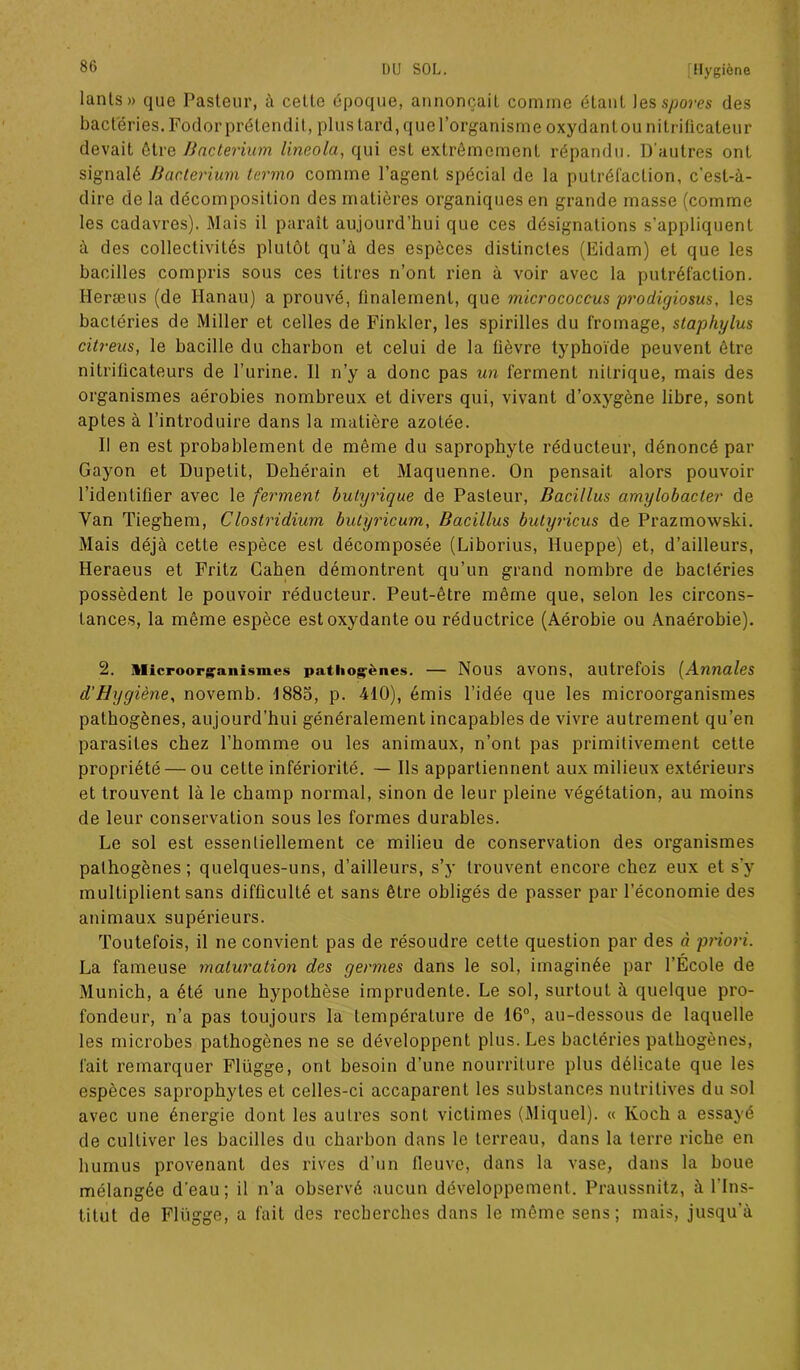 lants» que Pasteur, à cette époque, annonçait comme étant les spores des bactéries. Fodor prétendit, plus tard, que l’organisme oxydant ou nitriticateur devait être Bacterium lineola, qui est extrêmement répandu. D'autres ont signalé Bacterium lermo comme l’agent spécial de la putréfaction, c’est-à- dire de la décomposition des matières organiques en grande masse (comme les cadavres). Mais il paraît aujourd’hui que ces désignations s’appliquent à des collectivités plutôt qu’à des espèces distinctes (Eidam) et que les bacilles compris sous ces titres n’ont rien à voir avec la putréfaction. Heræus (de Ilanau) a prouvé, finalement, que micrococcus prodigiosus, les bactéries de Miller et celles de Finlder, les spirilles du fromage, staphylus citreus, le bacille du charbon et celui de la üèvre typhoïde peuvent être nitrificateurs de l’urine. 11 n’y a donc pas un ferment nitrique, mais des organismes aérobies nombreux et divers qui, vivant d’oxygène libre, sont aptes à l’introduire dans la matière azotée. Il en est probablement de même du saprophyte réducteur, dénoncé par Gayon et Dupetit, Dehérain et Maquenne. On pensait alors pouvoir l’identifier avec le ferment butyrique de Pasteur, Bacillus arnylobacter de Van Tieghem, Clostridium butyricum, Bacillus butyiicus de Prazmowski. Mais déjà cette espèce est décomposée (Liborius, Hueppe) et, d’ailleurs, Heraeus et Fritz Gahen démontrent qu’un grand nombre de bactéries possèdent le pouvoir réducteur. Peut-être même que, selon les circons- tances, la même espèce est oxydante ou réductrice (Aérobie ou Anaérobie). 2. Microorgaiiismes pathogènes. — Nous avons, autrefois (Annales d'Hygiène, novemb. 1885, p. 410), émis l’idée que les microorganismes pathogènes, aujourd’hui généralement incapables de vivre autrement qu’en parasites chez l’homme ou les animaux, n’ont pas primitivement cette propriété — ou celte infériorité. — Ils appartiennent aux milieux extérieurs et trouvent là le champ normal, sinon de leur pleine végétation, au moins de leur conservation sous les formes durables. Le sol est essentiellement ce milieu de conservation des organismes pathogènes; quelques-uns, d’ailleurs, s’y trouvent encore chez eux et s’y multiplient sans difficulté et sans être obligés de passer par l’économie des animaux supérieurs. Toutefois, il ne convient pas de résoudre cette question par des à priori. La fameuse maturation des germes dans le sol, imaginée par l’École de Munich, a été une hypothèse imprudente. Le sol, surtout à quelque pro- fondeur, n’a pas toujours la température de 16°, au-dessous de laquelle les microbes pathogènes ne se développent plus. Les bactéries pathogènes, fait remarquer Flügge, ont besoin d’une nourriture plus délicate que les espèces saprophytes et celles-ci accaparent les substances nutritives du sol avec une énergie dont les autres sont victimes (Miquel). « Koch a essayé de cultiver les bacilles du charbon dans le terreau, dans la terre riche en humus provenant des rives d’un fleuve, dans la vase, dans la boue mélangée d'eau; il n’a observé aucun développement. Praussnitz, à l'Ins- titut de Flügge, a fait des recherches dans le même sens; mais, jusqu'à