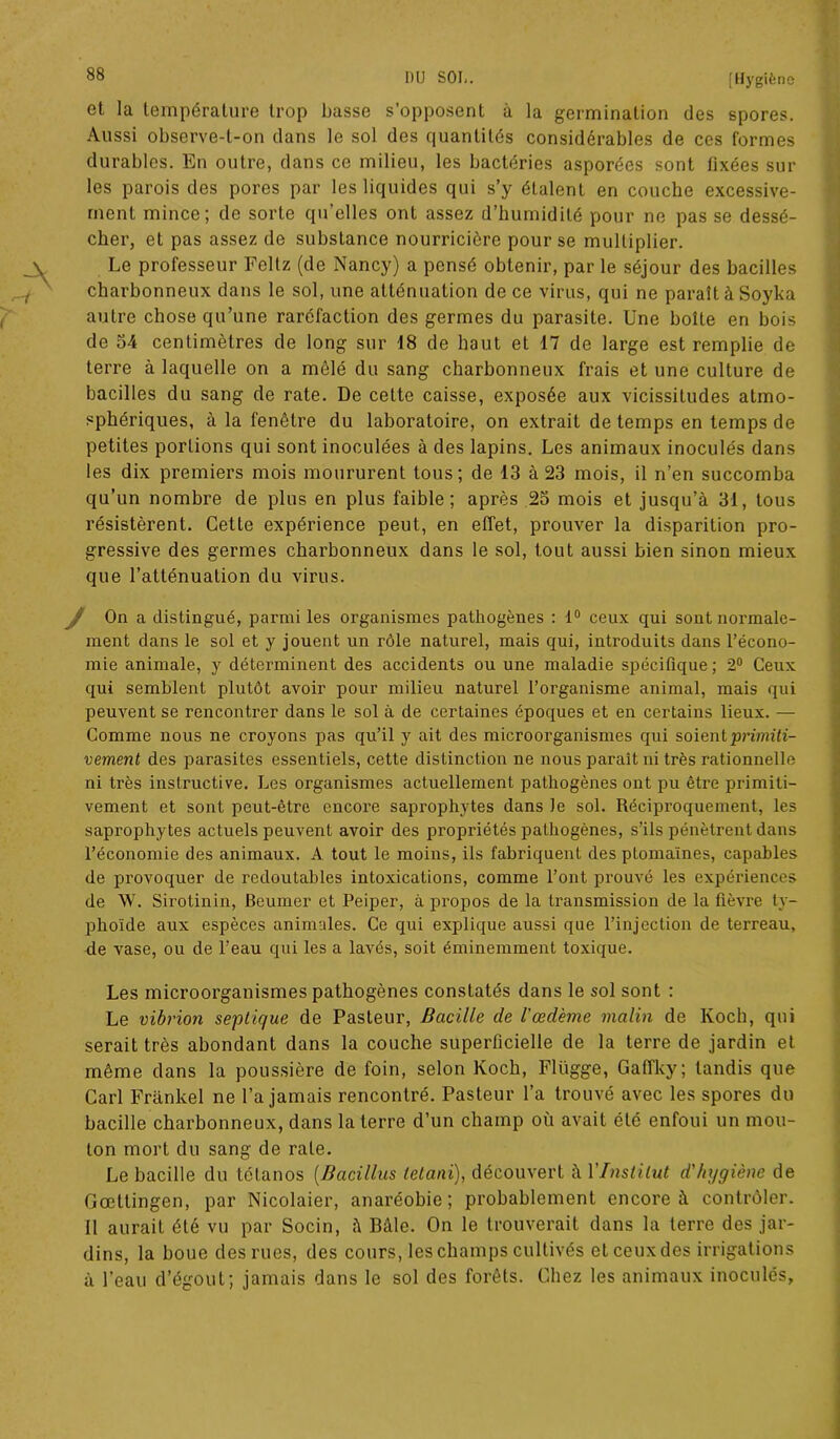 et la température trop basse s’opposent à la germination des spores. Aussi observe-l-on dans le sol des quantités considérables de ces formes durables. En outre, dans ce milieu, les bactéries asporées sont fixées sur les parois des pores par les liquides qui s’y étalent en couche excessive- ment mince; de sorte qu’elles ont assez d’humidité pour ne pas se dessé- cher, et pas assez de substance nourricière pour se multiplier. Le professeur Feltz (de Nancy) a pensé obtenir, par le séjour des bacilles charbonneux dans le sol, une atténuation de ce virus, qui ne paraît à Soyka autre chose qu’une raréfaction des germes du parasite. Une boîte en bois de 54 centimètres de long sur 18 de haut et 17 de large est remplie de terre à laquelle on a mêlé du sang charbonneux frais et une culture de bacilles du sang de rate. De cette caisse, exposée aux vicissitudes atmo- sphériques, à la fenêtre du laboratoire, on extrait de temps en temps de petites portions qui sont inoculées à des lapins. Les animaux inoculés dans les dix premiers mois moururent tous; de 13 à 23 mois, il n’en succomba qu’un nombre de plus en plus faible; après 23 mois et jusqu’à 31, tous résistèrent. Cette expérience peut, en effet, prouver la disparition pro- gressive des germes charbonneux dans le sol, tout aussi bien sinon mieux que l’atténuation du virus. On a distingué, parmi les organismes pathogènes : 1° ceux qui sont normale- ment dans le sol et y jouent un rôle naturel, mais qui, introduits dans l’écono- mie animale, y déterminent des accidents ou une maladie spécifique; 2° Ceux qui semblent plutôt avoir pour milieu naturel l’organisme animal, mais qui peuvent se rencontrer dans le sol à de certaines époques et en certains lieux. — Comme nous ne croyons pas qu’il y ait des microorganismes qui soient ■primiti- vement des parasites essentiels, cette distinction ne nous paraît ni très rationnelle ni très instructive. Les organismes actuellement pathogènes ont pu être primiti- vement et sont peut-être encore saprophytes dans le sol. Récipi’oquement, les saprophytes actuels peuvent avoir des propriétés pathogènes, s’ils pénètrent dans l’économie des animaux. A tout le moins, ils fabriquent des ptomaïnes, capables de provoquer de redoutables intoxications, comme l’ont prouvé les expériences de W. Sirotinin, Beumer et Peiper, à propos de la transmission de la fièvre ty- phoïde aux espèces animales. Ce qui explique aussi que l’injection de terreau, de vase, ou de l’eau qui les a lavés, soit éminemment toxique. Les microorganismes pathogènes constatés dans le sol sont : Le vibrion septique de Pasteur, Bacille de Vœdème malin de Koch, qui serait très abondant dans la couche superficielle de la terre de jardin et même dans la poussière de foin, selon Koch, Fliïgge, Gaffky; tandis que Cari Frankel ne l’a jamais rencontré. Pasteur l’a trouvé avec les spores du bacille charbonneux, dans la terre d’un champ où avait été enfoui un mou- ton mort du sang de rate. Le bacille du tétanos (Bacillus (étant), découvert à 1 Institut d'hygiène de Gœttingen, par Nicolaier, anaréobie; probablement encore à contrôler. Il aurait été vu par Socin, à Bâle. On le trouverait dans la terre des jar- dins, la boue des rues, des cours, les champs cultivés et ceux des irrigations à l’eau d’égout; jamais dans le sol des forêts. Chez les animaux inoculés.