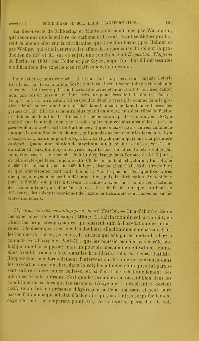 La découverte de Schlœsing et Müntz a été confirmée par Warington, qui reconnut que le sulfure de carbone et les autres antiseptiques produi- sent le môme effet sur la nitrification que le chloroforme ; par Ilehner et par Wollny, qui étudia surtout les effets des organismes du sol sur la pro- duction de GO2 et fit, sur ce sujet, une conférence ù. l'Exposition d'hygiène de Berlin en 1883; par Fodor et par Soyka, à qui l’on doit d’intéressantes modifications des expériences relatives à cette question. Pour éviter certains reproches que l’on a faits au procédé qui consiste à stéri- liser le sol par la calcination, Soyka employa alternativement du gravier, chauffé au rouge, et du verre pilé, qu’il arrosait d’urine étendue, tantôt stérilisée, tantôt non, une fois en laissant un libre accès aux poussières de l’air, d’autres fois en l'empêchant. La nitrification fut suspendue dans le verre pilé comme dans le gra- vier calciné, pourvu que l’on empêchât dans l’un comme dans l’autre l’accès des germes de l’air. Elle ne se monti’a plus quand on ajouta au sol stérilisé de l’urine préalablement bouillie. C’est encore le même savant professeur qui, en 1884, a montré que la nitrification par le sol s’opère sur certains alcaloïdes, après la fixation dont il a été parlé tout à l’heure; et que, chez certains autres, comme la quinine, la quinoline, la cinchonine, qui sont des poisons pour les ferments, il y a décomposition, mais non point nitrification. La strychnine appartient à la première catégorie. Quand une solution de strychnine à 0,01 ou 0.1 p. 100 est versée sur du sable siliceux, fin, moyen ou grossier, à la dose de 12 centimètres cubes par jour, elle traverse une couche de 0,80 d’épaisseur dans l’espace de 4 à 7 jours, de telle sorte que le sol retienne 0,04 0/0 de sonpoids de strychnine. Un volume de 630 litres de sable, pesant 1623 kilogr., absorbe ainsi 2 kil. 23 de strychnine; de quoi empoisonner cent mille hommes. Mais le poison n’est que fixé. Après quelques jours, commencent la décomposition, puis la nitrification. Au septième jour, le liquide qui passe à travers le sable en expérience donne les réactions de l'acide nitreux; au douzième jour, celles de l’acide nitrique. Au bout de 167 jours, les soixante centièmes de l'azote de l'alcaloïde sont convertis en ni- trates inoffensifs. Objections à. la théorie biologique de la nitrification. — On a d’abord critiqué les expériences de Schlœsing et Müntz. La calcination du sol, a-t-on dit, en altère les propriétés physiques, qui eussent suffi à l’oxydation des impu- retés. Elle décompose les silicates doubles; elle diminue, en chassant l’air, les lacunes du sol et, par suite, la surface qui eut pu permettre les larges contacts avec l’oxygène. Peut-être que les poussières n’ont pas le rôle bio- logique que l’on suppose; mais un pouvoir mécanique de fixation, comme elles fixent la vapeur d’eau dans les brouillards, selon la théorie d’Aitkin. Hoppe-Seyler nie formellement l’intervention des microorganismes dans les oxydations qui ont lieu dans le sol; les affinités chimiques lui parais- sent suffire à déterminer celles-ci et, si l’on trouve habituellement des microbes avec les nitrates, c est que les premiers réussissent bien dans les conditions où se forment les seconds. L’oxygène « indifférent » devient actif, selon lui, en présence d’hydrogène à l’état naissant et peut faire passer 1 ammoniaque à l’état d’acide nitrique, si d’autres corps facilement oxydables ne s en emparent point. Or, c’est ce qui se passe dans le sol.