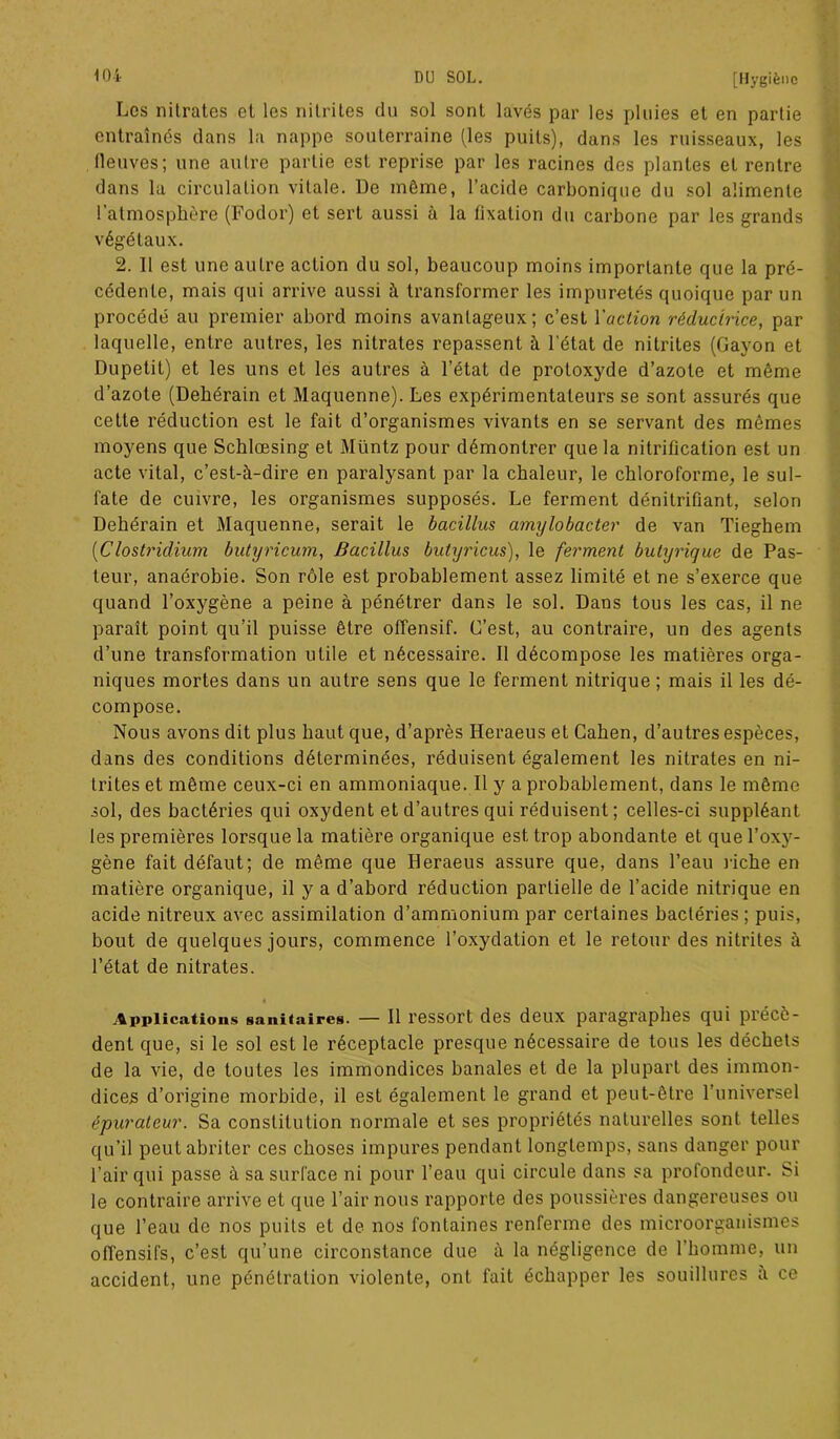 Les nitrates et les nitrites du sol sont lavés par les pluies et en partie entraînes dans la nappe souterraine (les puits), dans les ruisseaux, les neuves; une autre partie est reprise par les racines des plantes et rentre dans la circulation vitale. De même, l’acide carbonique du sol alimente l’atmosphère (Fodor) et sert aussi à la fixation du carbone par les grands végétaux. 2. 11 est une autre action du sol, beaucoup moins importante que la pré- cédente, mais qui arrive aussi à transformer les impuretés quoique par un procédé au premier abord moins avantageux; c’est l'action réductrice, par laquelle, entre autres, les nitrates repassent à l'état de nitrites (Gayon et Dupetit) et les uns et les autres à l’état de protoxyde d’azote et même d’azote (Dehérain et Maquenne). Les expérimentateurs se sont assurés que cette réduction est le fait d’organismes vivants en se servant des mêmes moyens que Schlœsing et Müntz pour démontrer que la nitrification est un acte vital, c’est-à-dire en paralysant par la chaleur, le chloroforme, le sul- fate de cuivre, les organismes supposés. Le ferment dénitrifiant, selon Dehérain et Maquenne, serait le bacillus amylobacter de van Tieghem (iClostridium butyricum, Bacillus buhjricus), le ferment butyrique de Pas- teur, anaérobie. Son rôle est probablement assez limité et ne s’exerce que quand l’oxygène a peine à pénétrer dans le sol. Dans tous les cas, il ne paraît point qu’il puisse être offensif. C’est, au contraire, un des agents d’une transformation utile et nécessaire. Il décompose les matières orga- niques mortes dans un autre sens que le ferment nitrique ; mais il les dé- compose. Nous avons dit plus haut que, d’après Heraeus et Cahen, d’autres espèces, dans des conditions déterminées, réduisent également les nitrates en ni- trites et même ceux-ci en ammoniaque. Il y a probablement, dans le même sol, des bactéries qui oxydent et d’autres qui réduisent ; celles-ci suppléant les premières lorsque la matière organique est trop abondante et que l’oxy- gène fait défaut; de même que Heraeus assure que, dans l’eau riche en matière organique, il y a d’abord réduction partielle de l’acide nitrique en acide nitreux avec assimilation d’ammonium par certaines bactéries; puis, bout de quelques jours, commence l’oxydation et le retour des nitrites à l’état de nitrates. 4 Applications sanitaires. — Il ressort des deux paragraphes qui précè- dent que, si le sol est le réceptacle presque nécessaire de tous les déchets de la vie, de toutes les immondices banales et de la plupart des immon- dices d’origine morbide, il est également le grand et peut-être l’universel épurateur. Sa constitution normale et ses propriétés naturelles sont telles qu’il peut abriter ces choses impures pendant longtemps, sans danger pour l’air qui passe à sa surface ni pour l’eau qui circule dans sa profondeur. Si le contraire arrive et que l’air nous rapporte des poussières dangereuses ou que l’eau de nos puits et de nos fontaines renferme des microorganismes offensifs, c’est qu’une circonstance due à la négligence de l’homme, un accident, une pénétration violente, ont fait échapper les souillures a ce