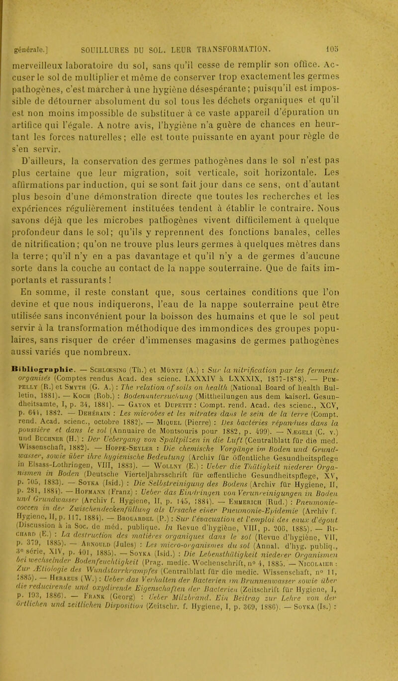 merveilleux laboratoire du sol, sans qu’il cesse de remplir son oflico. Ac- cuser le sol de multiplier et même de conserver trop exactement les germes pathogènes, c’est marcher à une hygiène désespérante; puisqu’il est impos- sible de détourner absolument du sol tous les déchets organiques et qu’il est non moins impossible de substituer à ce vaste appareil d’épuration un artifice qui l’égale. A notre avis, l’hygiène n’a guère de chances en heur- tant les forces naturelles; elle est toute puissante en ayant pour règle de s’en servir. D’ailleurs, la conservation des germes pathogènes dans le sol n’est pas plus certaine que leur migration, soit verticale, soit horizontale. Les affirmations par induction, qui se sont fait jour dans ce sens, ont d’autant plus besoin d’une démonstration directe que toutes les recherches et les expériences régulièrement instituées tendent à établir le contraire. Nous savons déjà que les microbes pathogènes vivent difficilement à quelque profondeur dans le sol; qu’ils y reprennent des fonctions banales, celles de nitrification; qu’on ne trouve plus leurs germes à quelques mètres dans la terre; qu’il n’y en a pas davantage et qu’il n’y a de germes d’aucune sorte dans la couche au contact de la nappe souterraine. Que de faits im- portants et rassurants ! En somme, il reste constant que, sous certaines conditions que l’on devine et que nous indiquerons, l’eau de la nappe souterraine peut être utilisée sans inconvénient pour la boisson des humains et que le sol peut servir à la transformation méthodique des immondices des groupes popu- laires, sans risquer de créer d’immenses magasins de germes pathogènes aussi variés que nombreux. Bibliographie. — Schloesing (Th.) et Müntz (A.) : Sur la nitrification par les ferments organisés (Comptes rendus Acad, des scienc. LXXXIV à LXXX1X, 1877-18'8). — Pum- pelly (R.) et Smyth (G. A.) : The relation nf soils on Health (National Board of health Bul- letin, 1881). — Koch (Rob.) : Bodennntersuchung (Mittheilungen aus dem kaiserl. Gesun- dheitsamtc, I, p. 34, 1881). — Gayon et Dupetit : Compt. rend. Acad, des scienc., XGV, p. 641, 188‘2. — Dehérain : Les microbes et les nitrates dans le sein de la terre (Compt. rend. Acad, scienc., octobre 1882). — Miquel (Pierre) : Des bactéries répandues dans la poussière et dans le sol (Annuaire de Montsouris pour 1882, p. 499). — Nægeli (C. v.) und Buchner (H.) : Der Uebergang von Spaltpilzen in die Luft (Ceutralblatt für die med. VVissenscliaft, 1882). — IIoppe-Seyler : Die chemische Vorgünge im Boden und Grund- wasser, sowie über ihre hygienische Bedeutunrj (Arcliiv für ôffentliche Gesundheitspflege in Llsass-Lothringen, VIII, 1883). — Wollny (E.) : Ueber die Thütigkeit niederer Orga- nismen in Boden (Deutsche Vierteljahrsschrift für œlïentliche Gesundheitspflege, XV, p. 705, 1883). Soyka (Isid.) : Die Selbstreinigung des Bodens (Arcliiv für Hygiene, II, p. 281, 1881). Hopmann ( 1* ranz) : Ueber das Eindringen von Verunreinigungen in Boden und Grundwasser (Arcliiv f. Hygiene, 11, p. 145, 1884). — Ejimerich (Rud.) : Pneumonie- coccen in der Zwisditendeckenfüllung als Ursache einer Pneumonie-Egidemie (Arcliiv f. Hygiene, II, p. 117, 1884). — Brocardée (P.) : Sur l'évacuation et l'emploi des eaux d'égout (Discussion h ia Soc. de méd. publique. In Uevuo d'hygiène, VIII, p. 20(1, 1885). — lli- ciiARn (E.) : La destruction des matières organiques dans le sol (Revue d’hygiène, VII, p. 379, 1885). Arnould (Jules) : Les micro-organismes du sol (Annal, d’hyg. publiq., 3e série, XIV, p. 401, 1885). —Soyka (Isid.) : Die Lebensthütigkeit niederer Orqanismcn bei wechselnder Bodenfeuchtiglteit (Prag. medic. Wochenschrift, n° 4, 1885. — Njcolaier : Zur .Etiologie des Wundstarrlcrarnpfes (Centralblatt für die medic. VVissenscliaft, n° 11, .885). — Heraeus (\V.) : Ueber das Verhullcn der Bactérien im Brunncnwasser sowie über die reducirende und oxydirende Eigenschaften der Bactérien (Zeitschrift für Hygiene, I, p. 193, 1886). — Irank (Georg) : Ueber Milzbrand. Ein Beitrag zur Lehre von der ortlichen und zeitliclien Disposition (Zeitschr. f. Hygiene, I, p. 3G9j 188G). — Soyka (Is.) :