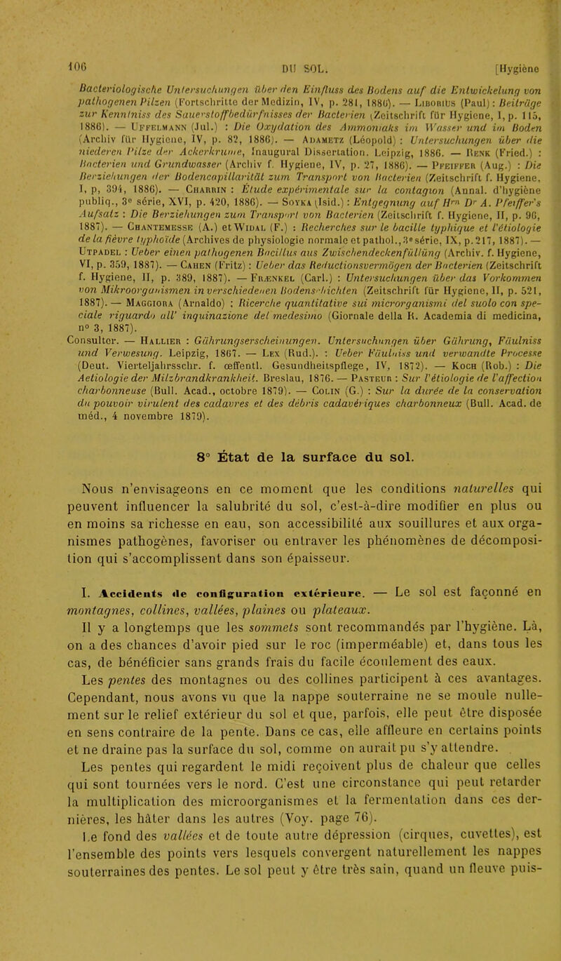 Bacteriologische Untersuchungen Hier H en Einfluss des Bodens auf die Entuiickelung von pathogenen Pilzen (Fortschritte der Medizin, IV, p. 281, 1880). — Liboriüs (Paul): Beitrdge zur Kennhiiss des Sauerstoffbedürfuisses der Bactérien ^Zeitschrift. für Ilygicne, I, p. 115, 1886) . — Uffelmann (Jul.) : Die Oxydation des Ammoniaks im Wasser und im Boden (Archiv für Hygiene, IV, p. 82, 1886). — Adametz (Léopold) : Untersuchungen über die niedercn Dilze der Ackcrkrume, Inaugural Dissertation. Leipzig, 1886. — Renk (Fried.) : Bactérien und Grundwasser (Archiv f. Hygiene, IV, p. 27, 1886). — Pfeiffer (Aug.) : Die Berziehungen der Bodencapillaritüt zum Transport von Bactérien (Zeitschrift f. Hygiene, I, p, 394, 1886). — Charhin : Étude expérimentale sur la contagion (Annal, d’hygiène publiq., 3° série, XVI, p. 420, 1886). — Soyka (Isid.) : Entgegnung auf Hrn Dr A. Pfeiffer's Aufsatz : Die Berziehungen zum Transport von Bactérien (Zeitschrift f. Hygiene, II, p. 96, 1887) . — Ghantemesse (A.) et Widai, (F.) : Recherches sur le bacille typhique et l'étiologie de la fièvre typhoïde (Archives de physiologie normale et pathol.,38séric, IX, p.217, 1887).— Utpadel : Ueber einen pathogenen Bncillus aus Zwischendeckenfüllüng (Archiv. f. Hygiene, VI, p. 359, 1887). — Caiien (Fritz) : Ueber das Reductionsvermbgen der Bactérien (Zeitschrift f. Hygiene, II, p. 389, 1887). —Frænkel (Cari.) : Untersuchungen über das Vorkommen von Mikroorguuismen inverschiedeuen Bodens'-hichten (Zeitschrift für Hygiene, II, p. 521, 1887). — Maggiora (Arnaldo) : Ricerche quantitative sui microrganismi del suolo con spé- ciale riguardo ail’ inquinazione del medesimo (Giornale délia H. Academia di medicina, n° 3, 1887). Consulter. — Hallier : Gührungserscheinungen. Untersuchungen über Gülirung, Füulniss und Verwesung. Leipzig, 1807. — Les (Rud.). : Ueber Eüuluiss und verwandte Processe (Deut. Vierteljahrsschr. f. œffentl. Gesundheitspflege, IV, 1872). — Koch (Rob.) : Die Aetiologie der Milzbrandkrankheit. Breslau, 1876. — Pasteur : Sur l'étiologie de l'affection charbonneuse (Bull. Acad., octobre 1879). — Colin (G.) : Sur la durée de la conservation du pouvoir virulent des cadavres et des débris cadavériques charbonneux (Bull. Acad, de inéd., 4 novembre 1879). 8° État de la surface du sol. Nous n’envisageons en ce moment que les conditions naturelles qui peuvent influencer la salubrité du sol, c’est-à-dire modifier en plus ou en moins sa richesse en eau, son accessibilité aux souillures et aux orga- nismes pathogènes, favoriser ou entraver les phénomènes de décomposi- tion qui s’accomplissent dans son épaisseur. 1. Accidents de configuration extérieure. — Le sol est façonné en montagnes, collines, vallées, plaines ou plateaux. 11 y a longtemps que les sommets sont recommandés par l’hygiène. Là, on a des chances d’avoir pied sur le roc (imperméable) et, dans tous les cas, de bénéficier sans grands frais du facile écoulement des eaux. Les pentes des montagnes ou des collines participent à ces avantages. Cependant, nous avons vu que la nappe souterraine ne se moule nulle- ment sur le relief extérieur du sol et que, parfois, elle peut être disposée en sens contraire de la pente. Dans ce cas, elle affleure en certains points et ne draine pas la surface du sol, comme on aurait pu s’y attendre. Les pentes qui regardent le midi reçoivent plus de chaleur que celles qui sont tournées vers le nord. C’est une circonstance qui peut retarder la multiplication des microorganismes et la fermentation dans ces der- nières, les hâter dans les autres (Yoy. page 76). l.e fond des vallées et de toute autre dépression (cirques, cuvettes), est l’ensemble des points vers lesquels convergent naturellement les nappes souterraines des pentes. Le sol peut y être très sain, quand un fleuve puis-