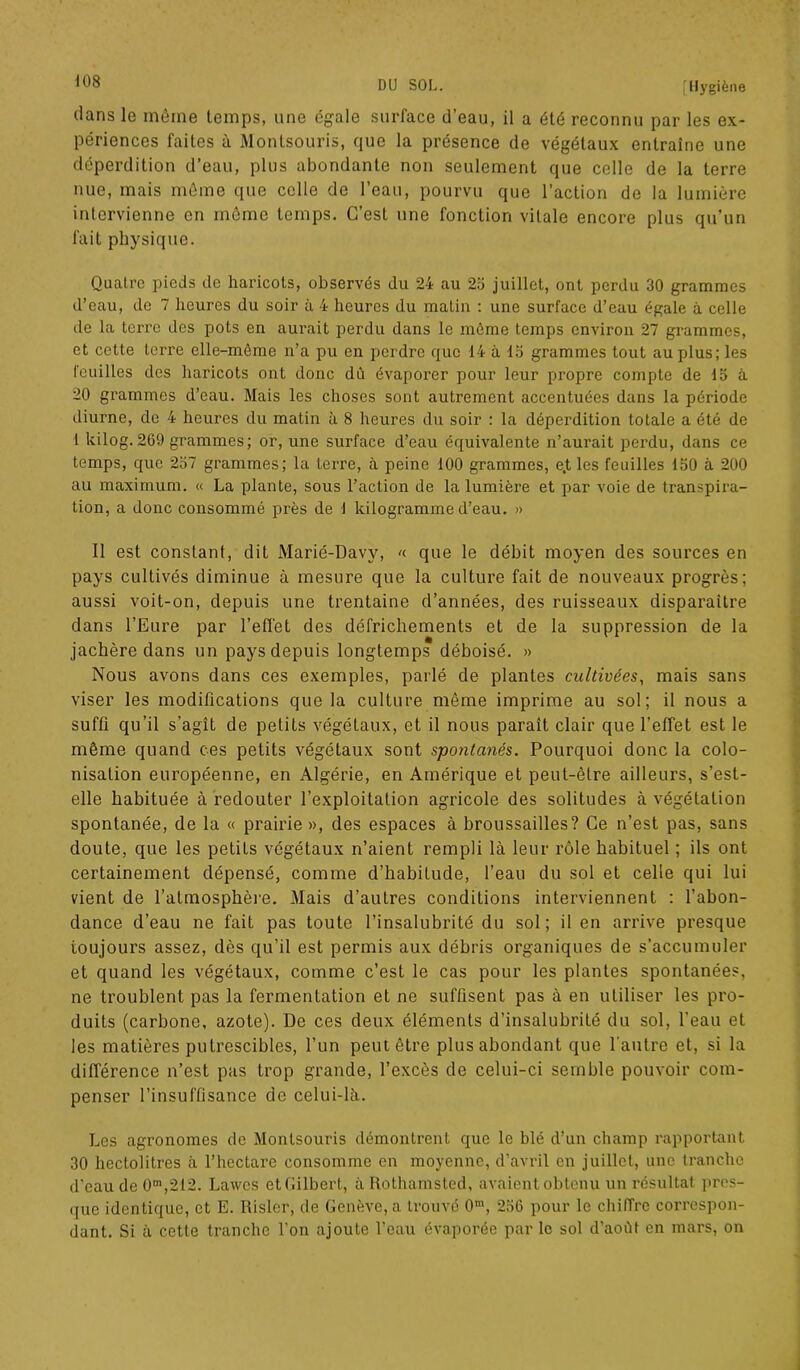 dans le même temps, une égale surface d’eau, il a été reconnu par les ex- périences faites à Montsouris, que la présence de végétaux entraîne une déperdition d’eau, plus abondante non seulement que celle de la terre nue, mais même que celle de l’eau, pourvu que l’action de la lumière intervienne en même temps. C’est une fonction vitale encore plus qu’un fait physique. Quatre pieds de haricots, observés du 24 au 25 juillet, ont perdu 30 grammes d’eau, de 7 heures du soir à 4 heures du matin : une surface d’eau égale à celle de la terre des pots en aurait perdu dans le môme temps environ 27 grammes, et cette terre elle-même n’a pu en perdre que 14 à 15 grammes tout au plus; les feuilles des haricots ont donc dû évaporer pour leur propre compte de 15 à 20 grammes d’eau. Mais les choses sont autrement accentuées dans la période diurne, de 4 heures du matin à 8 heures du soir : la déperdition totale a été de I kilog. 269 grammes; or, une surface d’eau équivalente n’aurait perdu, dans ce temps, que 257 grammes; la terre, à peine 100 grammes, e.t les feuilles 150 à 200 au maximum. « La plante, sous l’action de la lumière et par voie de transpira- tion, a donc consommé près de 1 kilogramme d’eau. » Il est constant, dit Marié-Davy, «■ que le débit moyen des sources en pays cultivés diminue à mesure que la culture fait de nouveaux progrès; aussi voit-on, depuis une trentaine d’années, des ruisseaux disparaître dans l’Eure par l’effet des défrichements et de la suppression de la jachère dans un pays depuis longtemps déboisé. » Nous avons dans ces exemples, parlé de plantes cultivées, mais sans viser les modifications que la culture même imprime au sol; il nous a suffi qu’il s’agît de petits végéLaux, et il nous paraît clair que l'elfet est le même quand ces petits végétaux sont spontanés. Pourquoi donc la colo- nisation européenne, en Algérie, en Amérique et peut-être ailleurs, s’est- elle habituée à redouter l’exploitation agricole des solitudes à végétation spontanée, de la « prairie», des espaces à broussailles? Ce n’est pas, sans doute, que les petits végétaux n’aient rempli là leur rôle habituel ; ils ont certainement dépensé, comme d’habitude, l’eau du sol et celle qui lui vient de l’atmosphère. Mais d’autres conditions interviennent : l’abon- dance d’eau ne fait pas toute l’insalubrité du sol; il en arrive presque toujours assez, dès qu’il est permis aux débris organiques de s’accumuler et quand les végétaux, comme c’est le cas pour les plantes spontanées, ne troublent pas la fermentation et ne suffisent pas à en utiliser les pro- duits (carbone, azote). De ces deux éléments d’insalubrité du sol, l'eau et les matières putrescibles, l’un peut être plus abondant que l'autre et, si la différence n’est pas trop grande, l’excès de celui-ci semble pouvoir com- penser l’insuffisance de celui-là. Les agronomes de Montsouris démontrent que le blé d’un champ rapportant 30 hectolitres à l’hectare consomme en moyenne, d’avril en juillet, une tranche d’eau de 0m,212. Lawes etGilbert, àRothamsted, avaient obtenu un résultat pres- que identique, et E. Risler, de Genève, a trouvé 0m, 256 pour le chiffre correspon- dant. Si à cette tranche l’on ajoute l’eau évaporée par le sol d’aoùt en mars, on