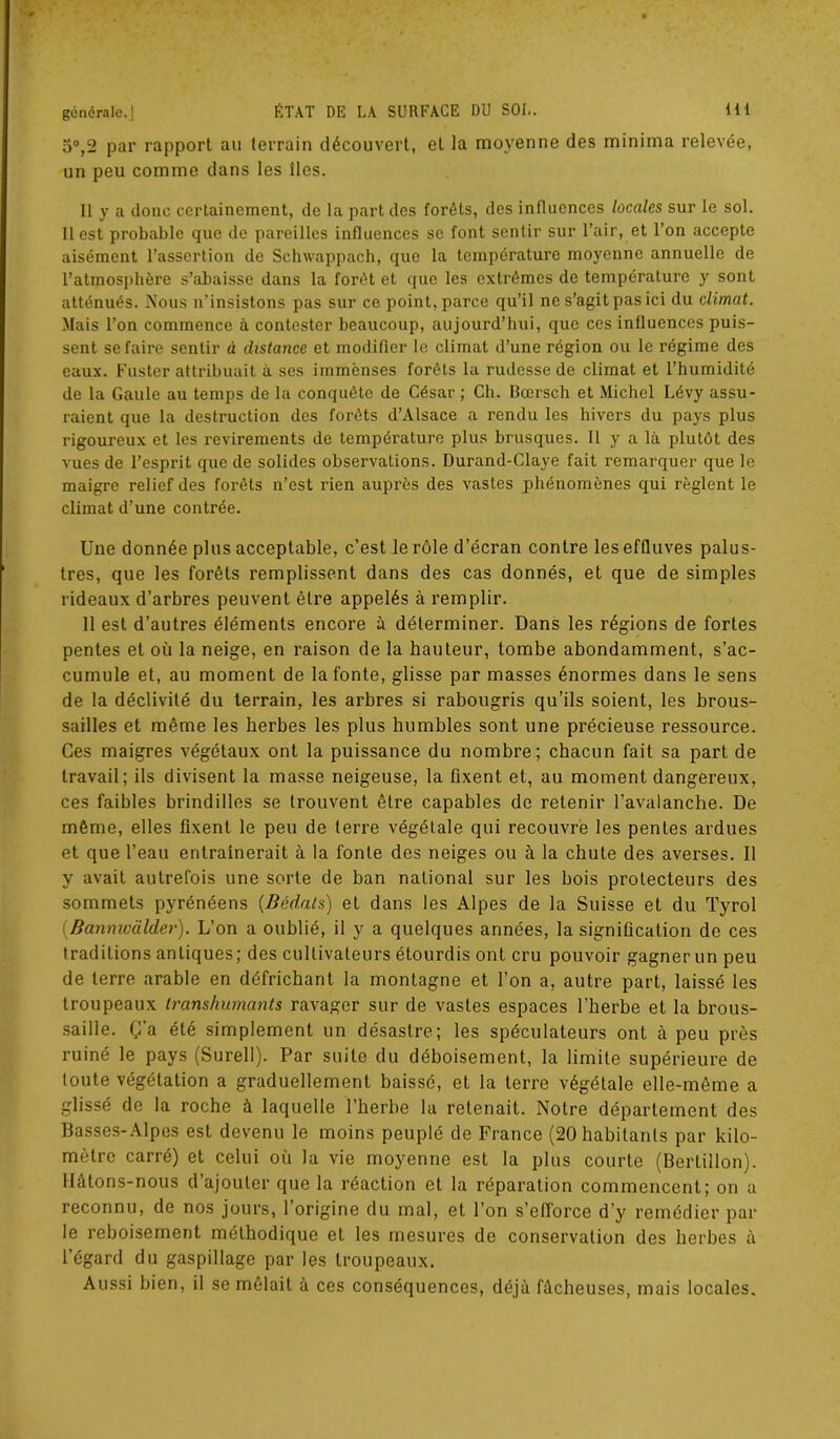 5°,2 par rapport au terrain découvert, et la moyenne des minima relevée, un peu comme dans les îles. Il y a donc certainement, de la part des forêts, des influences locales sur le sol. Il est probable que de pareilles influences se font sentir sur l’air, et l’on accepte aisément l’assertion de Schwappach, que la température moyenne annuelle de l’atmosphère s’abaisse dans la forêt et que les extrêmes de température y sont atténués. Nous n’insistons pas sur ce point, parce qu’il ne s’agit pas ici du climat. Mais l’on commence à contester beaucoup, aujourd’hui, que ces influences puis- sent se faire sentir à distance et modifier le climat d’une région ou le régime des eaux. Fuster attribuait à ses immenses forêts la rudesse de climat et l’humidité de la Gaule au temps de la conquête de César ; Ch. Bœrsch et Michel Lévy assu- raient que la destruction des forêts d’Alsace a rendu les hivers du pays plus rigoureux et les revirements de température plus brusques. Il y a là plutôt des vues de l’esprit que de solides observations. Durand-Claye fait remarquer que le maigre relief des forêts n’est rien auprès des vastes phénomènes qui règlent le climat d’une contrée. Une donnée plus acceptable, c’est le rôle d’écran contre les effluves palus- tres, que les forêts remplissent dans des cas donnés, et que de simples rideaux d’arbres peuvent être appelés à remplir. 11 est d’autres éléments encore à délerminer. Dans les régions de fortes pentes et où la neige, en raison de la hauteur, tombe abondamment, s’ac- cumule et, au moment de la fonte, glisse par masses énormes dans le sens de la déclivité du terrain, les arbres si rabougris qu’ils soient, les brous- sailles et même les herbes les plus humbles sont une précieuse ressource. Ces maigres végétaux ont la puissance du nombre; chacun fait sa part de travail; ils divisent la masse neigeuse, la fixent et, au moment dangereux, ces faibles brindilles se trouvent être capables de retenir l’avalanche. De même, elles fixent le peu de terre végétale qui recouvre les pentes ardues et que l’eau entraînerait à la fonte des neiges ou à la chute des averses. Il y avait autrefois une sorte de ban national sur les bois protecteurs des sommets pyrénéens (Bédats) et dans les Alpes de la Suisse et du Tyrol (Banmvalder). L’on a oublié, il y a quelques années, la signification de ces traditions antiques; des cultivateurs étourdis ont cru pouvoir gagner un peu de terre arable en défrichant la montagne et l’on a, autre part, laissé les troupeaux transhumants ravager sur de vastes espaces l’herbe et la brous- saille. Ç’a été simplement un désastre; les spéculateurs ont à peu près ruiné le pays (Surell). Par suite du déboisement, la limite supérieure de toute végétation a graduellement baissé, et la terre végétale elle-même a glissé de la roche à laquelle l’herbe la retenait. Notre département des Basses-Alpes est devenu le moins peuplé de France (20 habitants par kilo- mètre carré) et celui où la vie moyenne est la plus courte (Bertillon). Hâtons-nous d’ajouter que la réaction et la réparation commencent; on a reconnu, de nos jours, l’origine du mal, et l’on s’efforce d’y remédier par le reboisement méthodique et les mesures de conservation des herbes à l’égard du gaspillage par les troupeaux. Aussi bien, il se mêlait à ces conséquences, déjà fâcheuses, mais locales.