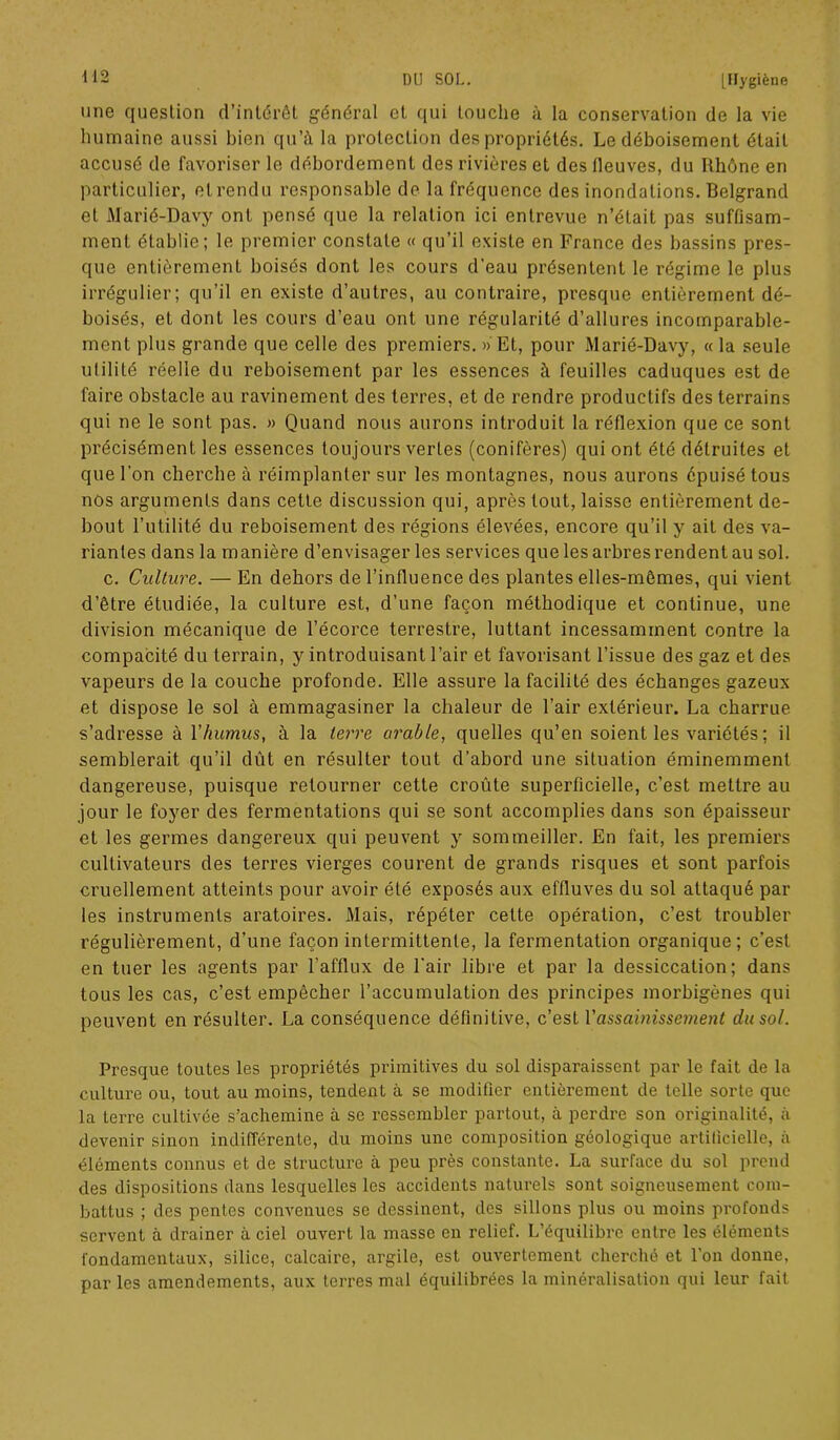 une question d’intérêt général et qui touche à la conservation de la vie humaine aussi bien qu’à la protection des propriétés. Le déboisement était accusé de favoriser le débordement dos rivières et des fleuves, du Rhône en particulier, et rendu responsable de la fréquence des inondations. Belgrand et Marié-Davy ont pensé que la relation ici entrevue n’était pas suffisam- ment établie; le premier constate « qu’il existe en France des bassins pres- que entièrement boisés dont les cours d’eau présentent le régime le plus irrégulier; qu’il en existe d’autres, au contraire, presque entièrement dé- boisés, et dont les cours d’eau ont une régularité d’allures incomparable- ment plus grande que celle des premiers. » Et, pour Marié-Davy, « la seule ulilité réelle du reboisement par les essences à feuilles caduques est de faire obstacle au ravinement des terres, et de rendre productifs des terrains qui ne le sont pas. » Quand nous aurons introduit la réflexion que ce sont précisément les essences toujours vertes (conifères) qui ont été détruites et que l'on cherche à réimplanter sur les montagnes, nous aurons épuisé tous nos arguments dans cette discussion qui, après tout, laisse entièrement de- bout l’utilité du reboisement des régions élevées, encore qu’il y ait des va- riantes dans la manière d’envisager les services que les arbres rendent au sol. c. Culture. — En dehors de l’influence des plantes elles-mêmes, qui vient d’être étudiée, la culture est, d’une façon méthodique et continue, une division mécanique de l’écorce terrestre, luttant incessamment contre la compacité du terrain, y introduisant l’air et favorisant l’issue des gaz et des vapeurs de la couche profonde. Elle assure la facilité des échanges gazeux et dispose le sol à emmagasiner la chaleur de l’air extérieur. La charrue s’adresse à Y humus, à la terre arable, quelles qu’en soient les variétés ; il semblerait qu’il dût en résulter tout d’abord une situation éminemment dangereuse, puisque retourner cette croûte superficielle, c’est mettre au jour le foyer des fermentations qui se sont accomplies dans son épaisseur et les germes dangereux qui peuvent y sommeiller. En fait, les premiers cultivateurs des terres vierges courent de grands risques et sont parfois cruellement atteints pour avoir été exposés aux effluves du sol attaqué par les instruments aratoires. Mais, répéter cette opération, c’est troubler régulièrement, d’une façon intermittente, la fermentation organique; c'est en tuer les agents par l’afflux de l'air libre et par la dessiccation; dans tous les cas, c’est empêcher l’accumulation des principes morbigènes qui peuvent en résulter. La conséquence définitive, c’est Y assainissement du sol. Presque toutes les propriétés primitives du sol disparaissent par le fait de la culture ou, tout au moins, tendent à se modifier entièrement de telle sorte que la terre cultivée s’achemine à se ressembler partout, à perdre son originalité, à devenir sinon indifférente, du moins une composition géologique artificielle, à éléments connus et de structure à peu près constante. La surface du sol prend des dispositions dans lesquelles les accidents naturels sont soigneusement com- battus ; des pentes convenues se dessinent, des sillons plus ou moins profonds servent à drainer à ciel ouvert la masse en relief. L’équilibre entre les éléments fondamentaux, silice, calcaire, argile, est ouvertement cherché et l’on donne, par les amendements, aux terres mal équilibrées la minéralisation qui leur fait