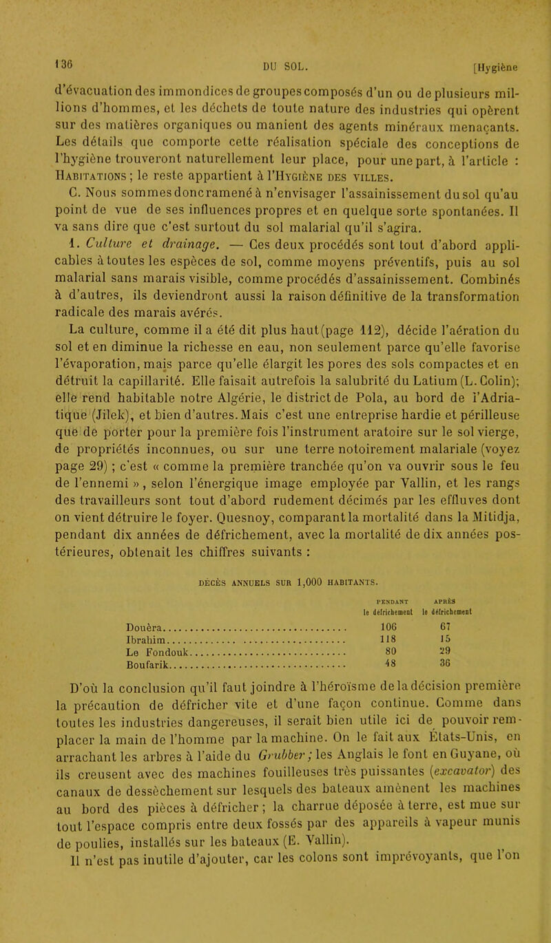 d’évacuation des immondicesde groupes composés d’un ou de plusieurs mil- lions d’hommes, et les déchets de toute nature des industries qui opèrent sur des matières organiques ou manient des agents minéraux menaçants. Les détails que comporte cette réalisation spéciale des conceptions de l’hygiène trouveront naturellement leur place, pour une part, à l’article : Habitations; le reste appartient àI’Hygiène des villes. C. Nous sommesdoncramenéà n’envisager l’assainissement dusol qu’au point de vue de ses influences propres et en quelque sorte spontanées. Il va sans dire que c’est surtout du sol malarial qu’il s’agira. 1. Culture et drainage. — Ces deux procédés sont tout d’abord appli- cables à toutes les espèces de sol, comme moyens préventifs, puis au sol malarial sans marais visible, comme procédés d’assainissement. Combinés à d’autres, ils deviendront aussi la raison définitive de la transformation radicale des marais avérés. La culture, comme il a été dit plus haut (page 112), décide l’aération du sol et en diminue la richesse en eau, non seulement parce qu’elle favorise l’évaporation, mais parce qu’elle élargit les pores des sols compactes et en détruit la capillarité. Elle faisait autrefois la salubrité du Latium (L. Colin); elle rend habitable notre Algérie, le district de Pola, au bord de i’Adria- tique (Jilek), et bien d’autres. Mais c’est une entreprise hardie et périlleuse que de porter pour la première fois l’instrument aratoire sur le sol vierge, de propriétés inconnues, ou sur une terre notoirement malariale (voyez page 29) ; c’est « comme la première tranchée qu’on va ouvrir sous le feu de l’ennemi », selon l’énergique image employée par Vallin, et les rangs des travailleurs sont tout d’abord rudement décimés par les effluves dont on vient détruire le foyer. Quesnoy, comparant la mortalité dans la Mitidja, pendant dix années de défrichement, avec la mortalité de dix années pos- térieures, obtenait les chiffres suivants : DÉCÈS ANNUELS SUR 1,000 HABITANTS. TENDANT APRÈS le défrichement le défrichement Douèra 106 67 Ibrahim 118 15 Le Fondouk 80 ü9 Boufarik 48 36 D’où la conclusion qu’il faut joindre à l’héroïsme deladécision première la précaution de défricher vite et d’une façon continue. Comme dans toutes les industries dangereuses, il serait bien utile ici de pouvoir rem- placer la main de l’homme par la machine. On le fait aux États-Unis, en arrachant les arbres à l’aide du Grubber ; les Anglais le font en Guyane, où ils creusent avec des machines fouilleuses très puissantes (excavator) des canaux de dessèchement sur lesquels des bateaux amènent les machines au bord des pièces à défricher; la charrue déposée à terre, est mue sur tout l’espace compris entre deux fossés par des appareils à vapeur munis de poulies, installés sur les bateaux (E. Vallin). 11 n’est pas inutile d’ajouter, car les colons sont imprévoyants, que l’on