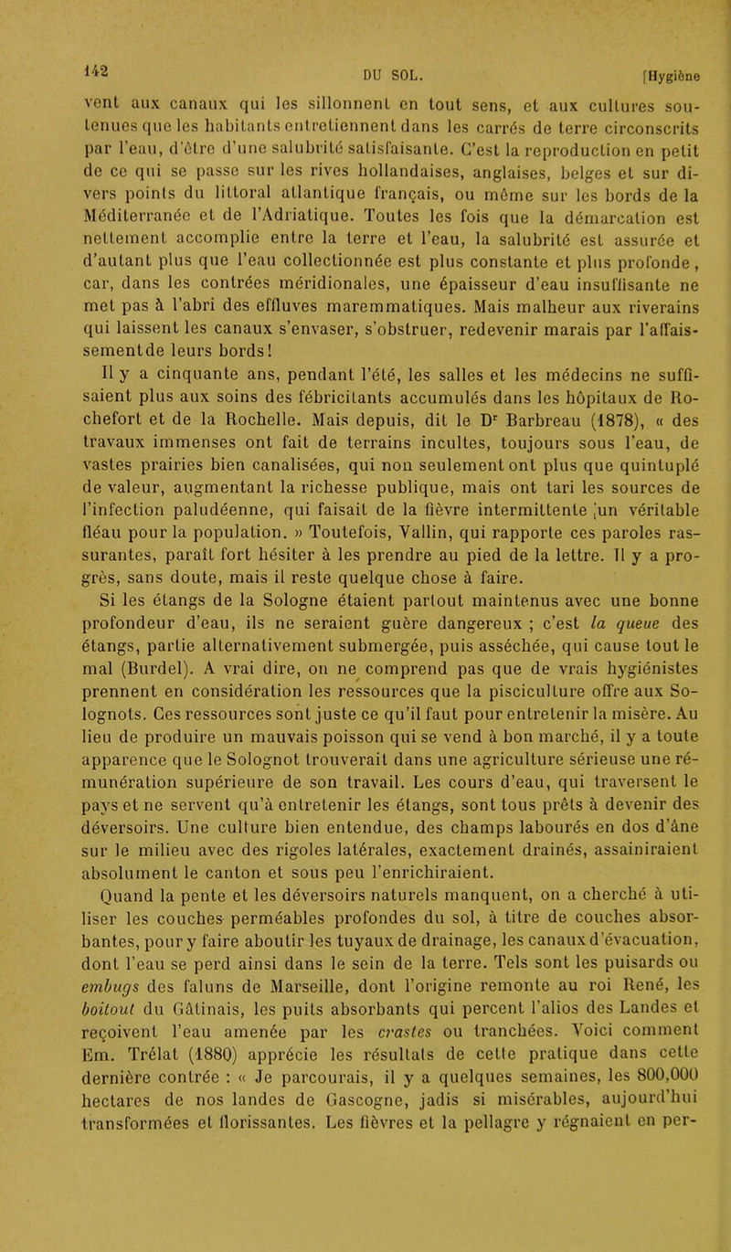vent aux canaux qui les sillonnent en tout sens, et aux cultures sou- tenues que les habitants entretiennent dans les carrés de terre circonscrits par l’eau, d’ôtre d’une salubrité satisfaisante. C’est la reproduction en petit de ce qui se passe sur les rives hollandaises, anglaises, belges et sur di- vers points du littoral atlantique français, ou même sur les bords de la Méditerranée et de l’Adriatique. Toutes les fois que la démarcation est nettement accomplie entre la terre et l’eau, la salubrité est assurée et d’autant plus que l’eau collectionnée est plus constante et plus profonde, car, dans les contrées méridionales, une épaisseur d’eau insuffisante ne met pas à l’abri des effluves maremmatiques. Mais malheur aux riverains qui laissent les canaux s’envaser, s’obstruer, redevenir marais par l’affais- sementde leurs bords! Il y a cinquante ans, pendant l’été, les salles et les médecins ne suffi- saient plus aux soins des fébricitants accumulés dans les hôpitaux de Ro- chefort et de la Rochelle. Mais depuis, dit le Dr Barbreau (1878), « des travaux immenses ont fait de terrains incultes, toujours sous l’eau, de vastes prairies bien canalisées, qui non seulement ont plus que quintuplé de valeur, augmentant la richesse publique, mais ont tari les sources de l’infection paludéenne, qui faisait de la fièvre intermittente jun véritable fléau pour la population. » Toutefois, Yallin, qui rapporte ces paroles ras- surantes, paraît fort hésiter à les prendre au pied de la lettre. Il y a pro- grès, sans doute, mais il reste quelque chose à faire. Si les étangs de la Sologne étaient partout maintenus avec une bonne profondeur d’eau, ils ne seraient guère dangereux ; c’est la queue des étangs, partie alternativement submergée, puis asséchée, qui cause tout le mal (Burdel). A vrai dire, on ne comprend pas que de vrais hygiénistes prennent en considération les ressources que la pisciculture offre aux So- lognots. Ces ressources sont juste ce qu’il faut pour entretenir la misère. Au lieu de produire un mauvais poisson qui se vend à bon marché, il y a toute apparence que le Solognot trouverait dans une agriculture sérieuse une ré- munération supérieure de son travail. Les cours d’eau, qui traversent le pays et ne servent qu’à entretenir les étangs, sont tous prêts à devenir des déversoirs. Une culture bien entendue, des champs labourés en dos d’àne sur le milieu avec des rigoles latérales, exactement drainés, assainiraient absolument le canton et sous peu l’enrichiraient. Quand la pente et les déversoirs naturels manquent, on a cherché à uti- liser les couches perméables profondes du sol, à titre de couches absor- bantes, pour y faire aboutir les tuyaux de drainage, les canaux d'évacuation, dont l’eau se perd ainsi dans le sein de la terre. Tels sont les puisards ou etnbugs des faluns de Marseille, dont l’origine remonte au roi René, les boitout du Gâtinais, les puits absorbants qui percent l’alios des Landes et reçoivent l’eau amenée par les craslcs ou tranchées. Voici comment Em. Trélat (1880) apprécie les résultats de cette pratique dans cette dernière contrée : « Je parcourais, il y a quelques semaines, les 800,000 hectares de nos landes de Gascogne, jadis si misérables, aujourd’hui transformées et llorissanles. Les fièvres et la pellagre y régnaient en per-